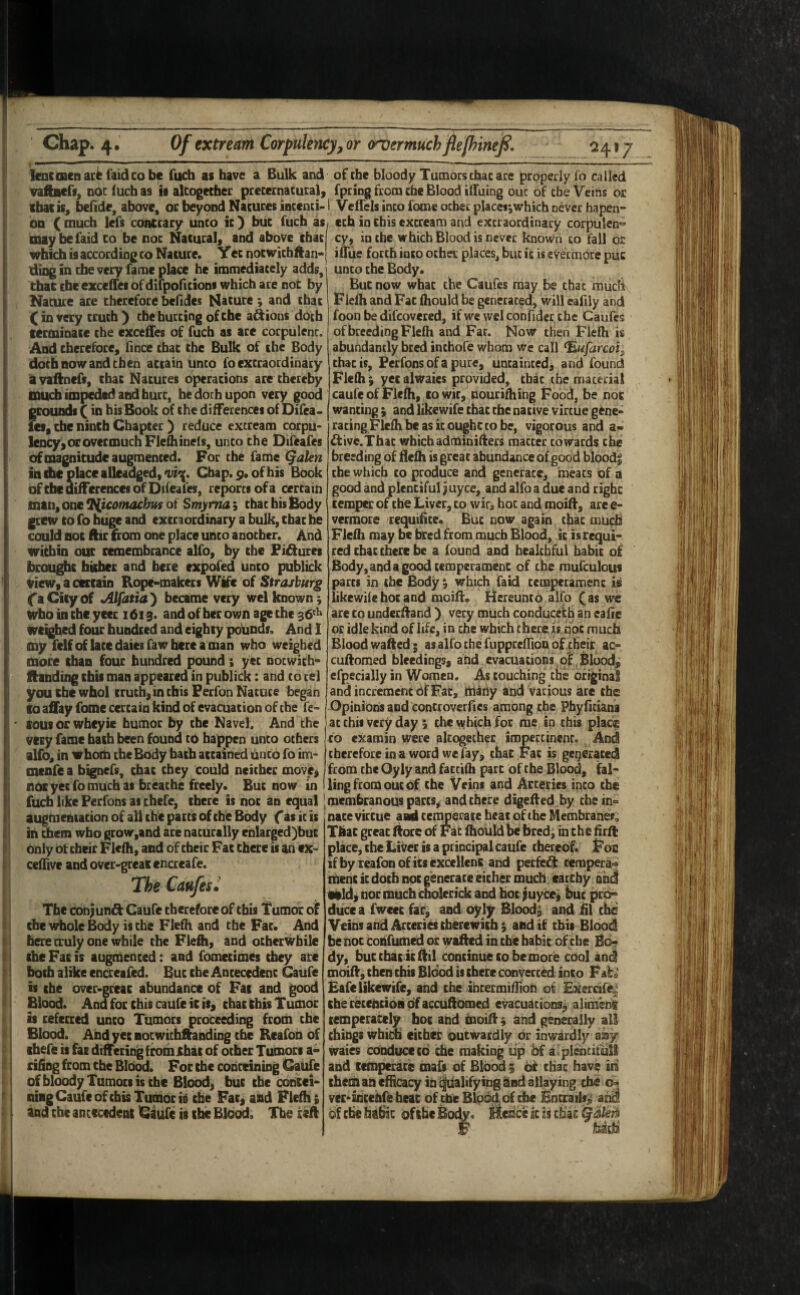 Chap. 4.' Of extrem Corpulency,or (rvermuchflelhinefi. lencmcnac^ faidcobc fucb at have a Bulk and of the bloody Tumors that ace properly To called vaftAcff, nbc (ucb as ii altogecbec pcecernacural, cbe Blood iifuing out of cbe Veins oc ibatis^ betide, above, or beyond Nacures inccnti-1 Veifels incofome ocher placei^which never hapen* on (much Icfs contrary unco ic) buc fucb i%, cch in this excream and excraordinary corpulen'^’ may he faid CO be noc Nacural, and above cbac cy, in cbe which Blood is never known co fall or which is according CO Nature. Yec nocwicbfian- iuiie forth into ocher places, buc ic is evermore puc ding in cbe very fame place he immediacely adds, i unco the Body. that the exceffci of difpoficions which are not by But now what the Caufes may be that much Nature are therefore betides Nature; and chat I Fleih and Fat tiiould be generated, will eatily and (in very truth') cbe hurting of the anions doth foon be difcovered, if we wel confider cbe Caufes terminate the exceifes of fuch as are corpulent, of breeding Flefh and Far. Now then Flelh is And cherefoce, tince cbac the Bulk of the Body doth now and then attain unco fo extraordinary avaftncfs, chat Natures opcracions are chcrcby CDUcb impeded and hurt, be doth upon very good grounds (in bis Book of the differences of Difea- let„ the ninth Chapter ) reduce excream corpu* lency> or overmuch Fletiiinels, unco the Difeafes of magnitude augmented. For cbe fame (yaUn in the place allcadgedyOi^. Chap. 9. of his Book ofebe differences of Difeafes, reports of a certain man, one Tiicomachits of Smyrna; chac his &ody grew CO fo huge and excraordinary a bulk, cbac be could noc ftir £rom one place unco another. And within our remembrance alfo, by the Fifiurcs brou^c faUhec and here expofed unto publick viewyacercaio Rope-makers Wife of Straiburg ('a City of *Alfatia') became very wel known; who in the yeer 1613. and of her own age the 36^^ weighed four hundred and eighty potinds. And 1 my fclfof laccdaiesfawbcrcaman who weighed more than four hundred pound ; yec nocwich- ftanding this man appeared in publick: and co cel youtbewhol crucb,incbisFerfonNacuce began to affay fome certain kind of evacuation of cbe fe- tousorwheyie humor by the Navel. And the very fame bach been found to happen unco others alfo, in whom the Body bach accained unco fo im* menfe a bignefs, cbac they could neither move, noc yec fo much as breathe freely. Buc now abundantly bred inchofe whom we call ^ufarcoi^ chac is, Perfons of a pure, untainted, and found Flefh ^ yec alwaies provided, cbac the material caufe of Flefh, cowic, nourifhihg Food, be not wanting; and likewife cbac cbe native virtue gene¬ rating Flefh be as ic ougbc co be, vigocous and a- ^ive.Thac whichadminiflers matter cowards the breeding of flefh is great abundance of good blood; the which co produce and generate, meacs of a good and plentiful juyee, and alfo a due and cighc temper of the Liver, co wic, hot and moiti, are e- vermore requitite. Buc now again chat much Flefh may be bred from much Blood, ic is requi¬ red chac there be a found and healthful babie of Body,andagoodtemperamenc of the mufculous parts in cbe Body ; which faid ccmpcramenc is likewife hoc and moiti. Hereunto alfo ( as we ace co undecfland ) very much conduceith an eatie or idle kind of life, in che which there x$ hoc much Blood wafted; as alfo che ruppcefTioD of their ac- cuftomed bleedings, and evacuations of Blood, efpecially in Women. As touching the original and increment Of Fat, tilaiiy and various are the Opinions and concroverties among the Phytiti^na at this very day; che which for me in this place to examin were altogether impertinent. And therefore in a word we fay, that Fac is generated from che Oyly and faccifh pare of che Blood, fal¬ ling from out of che Veins and Arteries into the fuch like Perfons as chefe, there is noc an equal |membranous parcs^ and there digetied by che in in ■ t augmentation of all the pacts of the Body f as it is in chem who grow,and are naturally ehlarged)buc only ot ebeir Flefh, and of their Fac there is an ex- ceffive andover-greaiencreafe. The Caufes^ The conjunft Caufe chcrefore of chis Tumor of the whole Body is the Flefh and che Fac. And here truly one while the Flefli, and ocbcrDvbile the Fac is auginenced: and fometimes they arc both alike cncreafcd. But che Antecedent Caufe is the ovcr-gccac abundance of Fac and good Blood. And for chis caufe ic it, chac this Tumor if refccrcd unco Tumors proceeding from the Blood. AhdyecBocwichftanding cbe Rcafon of chefe is far differing fcomihac of other Tumors a- riting from che Blb^. For the conceining Caiihe ofbloody Tumors is the Blood, buc cbe osbcci- ning Caufe of chis Tumor is the Fac, and Flefh; and the antecedent Caufe is the Blood. The nace viccue aad cenmerace beat of the Membrani^o Tkac greac Aore of r ac fhould be bred; in che tirfi place, cbe Liver is a principal caufe thereof. Fon ifbyieafonoficsexccllenc and perfe^ tempera^ menc ic doth noc generate either much earcby and tild^ noc much cholecick and hoc juycei buc pr^ ducc a fwcee fac, and oyly Blood; and 111 the Veins and Arccries chercwich; and if this Blood be noc cobfumed or wafted iii cbe babic of^he Bo¬ dy, buc cbac icftil continue co be more cbol and moift, then chis Blood is there Convecced into Fate £afe likewife, and cbe ibcermifTioh o^ EXercife^' che cecchcioBofaccuftomed evacuations^ alinienk temperately hoc and moift; and generally all things which cither outwardly or inwardly any waies conduce cd che making tip bf a plencifult and cemperare mafs of Blood ; dr chat have in chein an efficacy in i|iialifying and allaying che vcfinccnOi hear of the Blood of cbe Bncrails^ and of cbe hdbic of the Body. Hcdcc k k chat Galkh