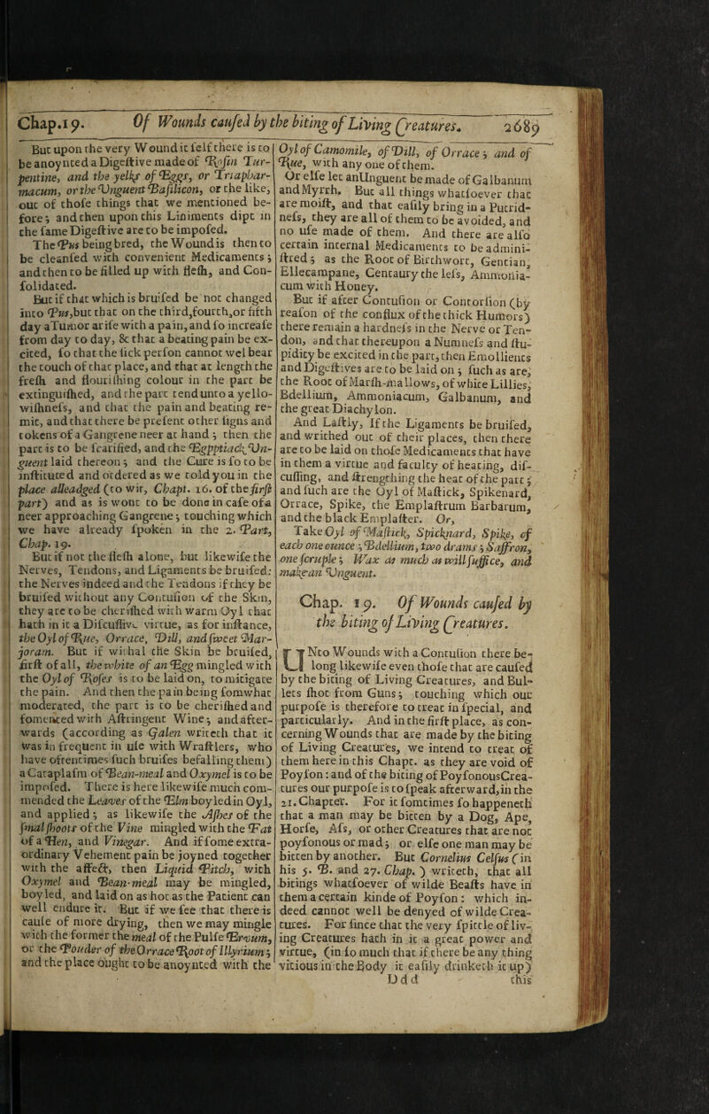 But upon rhe very Wound it fcif there is to beanoyncedaDigcftive raadeof Tiofin Tur¬ pentine, and the yelks or Triapbar- macum, or the Unguent ^afilicont or the like, ouc of chofe things that we mentioned be¬ fore; and then upon this Liniments dipt in the fame Digeftivc arc to be impofed. The (Pw being bred, the Wound is then to be cleanfed with convenient Medicaments; and then to be filled up with flefh, and Con- folidaced. But if that which is bruifed be not changed into Tusjbut that on the third,fourth,or fifth day aTumor arife with a pain, and fo increafe from day to day, & that a beating pain be ex¬ cited, fo that the lick perfon cannot wel bear the touch of chat place, and chat at length the frefh and floutilhing colour in the part be extinguifhed, and rhe pare tendunto a yello- wifhnefs, and that the pain and beating re¬ mit, and that there be prefent other iigns and cokensof a Gangrene neer at hand ; then the part is to be fcarified, and the ^gpptiack^Un-l guent laid thereon; and the Cure is fo to be inftituted and ordered as we told you in the place aUeadged(^iowir, Cbapt, i6,oitbtfirft part') and as is wont to be done in cafe ofa neer approaching Gangrene *, touching which we have already fpoken in the z. Tart, Chap. 19. But if not the flefh alone, but likewifethe Nerves, Tendons, and Ligaments be bruifed: the Nerves indeed and the Tendons if they be bruifed without any Contufion of the Skin, they arc to be cherifhed with warm Oyl that hath in it a Difeuflivu virtue, as for inftance, theOylof^iie, Orrace, T)i\l, and^weet Mar¬ joram. But if wiihal the Skin be bruifed, flrft of all, the wbite mingled with the Oyl of T\ofes is to be laid on, to mitigate the pain. And then the pain being fomwhac moderated, the part is to be cherifhed and fomeated with Aflringent Wine^ and after¬ wards (according as Qalen writeth that it Was in frequent in ule with Wraftlers, who liave oftentimes fuch bruifes befalling them) a Cataplafm of ^ean-meal and Oxymel is to be impofed. There is here likewife much com¬ mended the Leanjes of the T.lm boyledin OyJ, and applied ; as likewife the iAjhes of the finalfhoots of the Vine mingled with the T'at of a Tien, and Vinegar. And if fome extra¬ ordinary Vehement pain be joyned together with the affect, then Liquid Twitch, with Oxymel and ^ean-meal may be mingled, boy led, and laid on as hot as the Patient can well endure it. But if we fee that there is caufe of more drying, then we may mingle with the former the meal of the Pulfe ^r^oum, or the louder of the Orrace ^oot of Illy rium', and the place ought to be anoynted with the ^l of Camomile, of Dill, of Orrace , and of with any one of them. Or elfe let anUnguenc be made of Galbanuni andMyrrh, But all things whatfoever that are moift, and that eafily bring in a Putrid- nefs, they are all of them to be avoided, and no ufe made of them. And there are alfo certain internal Medicaments to be admini- ftred ; as the Root of Birthwort, Gentian, Elleeampane, Centaury the lefs, Ammonia- cum with Honey. But if after Contufion or Contorflon (by reafon of the conflux of the thick Humors) there remain a hardnefs in the Nerve or Ten¬ don, and that thereupon a Numnefs and Itu- pidicy be excited in the part, then Emollients and Digeltives are to be laid on ; fuch as are, the Root of Marfh.-mallows, of white Lillies, Bdellium, Ammoniacum, Galbanum, and the great Diachylon. And Laltly, If the Ligaments be bruifed, and v/rithed out of their places, then there are to be laid on thofc Medicaments that have in them a virtue and faculty of heating, dif- cufling, and lirengthing the heat of the part and fuch are the Oyl of Maftick, Spikenard, Orrace, Spike, the Emplaftrum Barbarum, and the black Emplafter. Or, TakeOyZ ofMafiirk, Spicbjiard, Spike, of each one ounce ; Ddellium, two drams; Saffron, onefcruple‘. Wax cm mudj ofwillfuffice, and make-an Vnguent. Chap. I p. Of Wounds caufed hy thz biting oj Living Qreatures. UNto Wounds with a Contufion there be¬ long likewife even thofe that are caufed by the biting of Living Creatures, andBul- lets fhoc from Guns; touching which ouc purpofe is therefore to treat in fpecial, and particular ly. And in the firft place, as con¬ cerning Wounds that are made by the biting of Living Creatures, we intend to treat of them here in this Chapt. as they are void of Poyfon: and of the biting of PoyfonousCrea- tures our purpofe is tofpeak afterward,in the 21. Chapter. For itfomcimes fohappeneth that a man may be bitten by a Dog, Ape, Horfe, Afs, or ocher Creatures that are not poyfonous or mad; or elfe one man may be bitten by another. But Cornelius Celfm(m his 5. D. and 27, Chap. ) writeth, than all bitings whatfoever of wilde Beafts have in them a certain kinds of Poyfon: which in¬ deed cannot well be denyed of wilde Crea¬ tures. For fince that the very fpittle of liv¬ ing Creatures hath in it a great power and virtue, (in lo much that if there be any thing vicious in cheBody it eafily drinkech it up) D d ci this