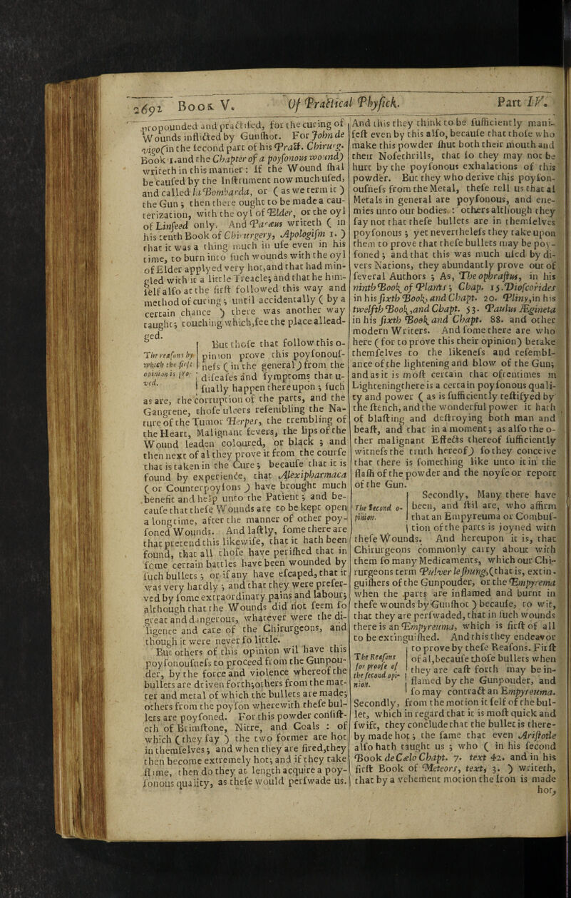 propounded and pradbled, fot the cueing of VVounds inflicted by Gunihoc. Forjohnde wofin Che iecond pare of his Chirwg> Book'i.and the Chapter of a poyfonoustvoandj wriceth in this manner : if the Wound fhal be caufed by the Inftrumenc now much uiedj and called lci‘Bombarda, or ( as we term it ) the Gun j then there ought to be made a cau¬ terization, with the oyi of ortheoyi Linfeed only. And writeth ( in his tenth Book of Cb'v tirgery, Apologifm i. ) that it was a thing much in ufe even in his time, to burn into fuch wounds with the oyl of Elder apply cd very hot,and chat had min- pled with It a little Xreaclej and that he him¬ self alfo at the firft followed this way and method of curing ^ until accidentally ( by a certain chance ) there was another way caught, touching which,fee the place allead- ged. O Tht reafofif bf vehicb t he fhjt 0pinion ii (ftf- ved. Butthofe that follow this o- pinion prove this poyfonouf- nefs C in the general J from the j difeafes and fyraptoms tharu- I fually happen thereupon •, fuch as are, the corruption of the parts, and the Gangrene, thofe ulcers refenibling the Na¬ ture of the Tumorthe trembling of the Heart, Malignant fevers, the lips of the Wound leaden Coloured, or black j and then next of al they prove it from the courfe that is taken in the Curej becaufe that it is found by experience, chat Al^xipharynaca or Counterpoyfons J have brought much .benefit and help unco the Patient^ and be¬ caufe chat thefe Wounds are to be kept open a longtime, after the manner of other poy- foned Wounds. And laftly, fome there are that pretend this likewife, that it hath been found, that all thofe have perifhed that in ferae certain battles have been wounded by fuch bullets j or if any have efcaped, that it was very hardly j and chat they were prefer- ved by fome extraordinary pains and labour j although that the Wounds did not feem lo great and dangerous, whatever were the di¬ ligence and care of the Chirurgeons, and chough it were never fo little. But others of this opinion wil have this poyfonoufnefs to proceed from the Gunpou- der, by the force and violence whereof the bullets are dr iven forth jothers from the mat* ter and metal of which the bullets areraadej others from the poyTon wherewith thefe bul¬ lets are poyfoned. For this powder contift- cth of Brimftone, Nitre, and Coals : of which (they fay ) the two former are hoc incherafelves j and when they are fired,they then become extremely hot; and if they take flime, then do they at length acquire a poy- And this they chinkrobe fufficiencly mani- feft even by this alfo, becaufe chat thofe who make this powder ftme both their mouth and their Nofechrills, chat lo they may not be hurt by the poyfonous exhalations of this powder. But they who derive this poyion- oufhefs from the Metal, thefe tell us chat al Metals in general are poyfonous, and ene¬ mies unco our bodies : others although they fay not that thefe bullets are in theralelves poyfonous; yet neverrhelefs they take upon them CO prove chat thefe bullets may be poy- foned ; and that this was much uled by di¬ vers Nations, they abundantly prove out of feveral Authors ; As, 'The ophrajim, in his ninth ^ook^ of plants’-, Chap, i $ .Diofeoirides in his ftxtb And Chapt. 20. ^/m>,in his twelfth ^oo\,and Cbapt. 53. JEgineta in his fixth ^odk^and Chapt. 88. and ocher modern Writers. And fome there are who here ( for to prove this their opinion) betake chemfelves to the likencfs and refembl- anceofehe lightening and blow of the Gun; andasic is moft certain that oftentimes m Lighceningchereis a certain poyfonous quali¬ ty and power ( as is fufficiencly cellifyed by cheftench, and the wonderful power it hath of blafting and deftroying both man and beaft, and chat in a moment; as alfo the o- cher malignant Elfedts thereof fufficiencly wicnefsrhe truth hereof J fochey conceive chat there is fomeching like unco it in the flalh of the powder and the noyfeor report of the Gun. Secondly, Many there have been, and ftil are, who affirm that an Empyreuma or Combuf- \ tion of the parts is joyned with thefe Wounds, And hereupon it is, chat Chirurgeons commonly carry about with them fo many Medicaments, which our Chi¬ rurgeons term T’///‘rerlejh«w^,(chac is, excin. guilhers of the Gunpouder, or the ^mpyrema when the qiarcs are inflamed and burnt in thefe wounds by Gunfhoc ) becaufe, to wit, chat they are perfwaded, chat in fuch wounds there is zin Empyreuma, which is firlf of ail to be excinguilhed. And this they endeavor to prove by thefe Reafons. Firft of a 1, becaufe ghofe bullets when they are caft forth may be in¬ flamed by the Gunpouder, and fo may contract an ^mpyteuma. Secondly, from the motion it felf of the bul¬ let, which in regard chat it is moft quick and fwife, they conclude chat the bullet is there¬ by made hoc; the fame that even Arijiotle alfo hath caught us ; who ( in his fecoiid ^00^ deCAo Chapt. 7. text 4>2. and in his firft Book of ^eteorff text, 3. ) writeth. The tecond 0- pinioti. The Reafons (or proofe of the fecond opi¬ nion. ! fonous quality, as thefe would perfwade us.| chat by a vehement motion the Iron is made * hot*