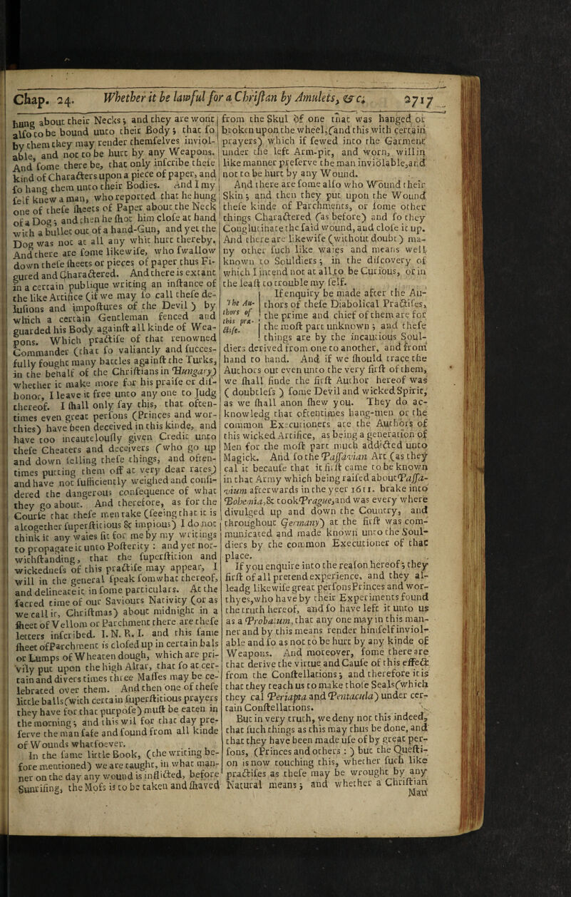 hune about their Necks i and they are wont from the Skul one mat was hanged of alfo CO be bound unco their Body; chat fo brokenuponchewheeljfand this with certain bv them they may render chemfelves iiwiol- prayers) which if fewed into the Garment able and not to be hurt by any Weapons, under the left Arm-pic, and worn, , will in And*Come there be, that only infcribe thefe like manner preferve the man inviolable^arid kind of Charafters upon a piece of paper, and j not to be hurt by any Wound. fo hang them unco cheir Bodies. And I my felf knew a man, whoreporced that ht. hung one of thefe fhcets of Paper abouc the Neck of a Dog; andthen he fhoc him clofe ac hand with a buUec out of a hand-Gun, and yet che Dog was not ac all any whic hurt thereby. And there are fome likewife, who fwallow down thefe Iheets or pieces of paper thus Fi¬ gured and Clharadered. And there is extant in a certain pubiique writing an inftance of che like Artifice Of we may fo call thefe de- lufions and ^mpoftures of che Devil ) by which a ccrcttin Gentleman fenced and guarded his Bocty againft all kinde of Wea¬ pons. Which praftife of that renowned Commander (chat fo valiantly and fucces- fully fought many battles againft the Turks, an the behalf of che Chriftians in whether it make more for liispiaile cr dif* honor, I leave it free unco any one to Judg thereof. I fhall only lay this, chat often¬ times even great perfoiis ^Princes and wor¬ thies) havebeen deceived in this kinde, and have coo incauceloufly given Ciedic unco thefe Cheaters and deceivers fwho go up and down felling thefe things, and ohen- times putting them off ac very dear racesj and have not fufticiencly weiglied and confi- dered che dangerous confequence of what they go about. And therefore, as for the Courte chat thefe men rake (feeing chat it is altogether fuperfticious 8< impious) I do not think it any waies fit for me by my writings to propagate it unco Pofter icy ; and yet noi- wichftanding, that the fuperfticion and wickediiefs of this praffife may appeal, I will in che general fpeak fomwhac thereof, and delineate it in fome particulars. Ac the facred time of our Saviours Nativity (or as we call it, Chriftmas) about midnight in a Iheec of Vellom or Parchment there are thefe letters infcribed. !• N. B« I* and this fame Iheet ofParchmenc is clofed up in certain bals or Lumps of Wheacen dough, which are pri¬ vily put upon che high Altai, chat foac cer¬ tain and divers times three Maffes maybe ce¬ lebrated over them. And then one of thefe little ballsfwich certain fuperfticious prayers they have for that purpofe) miift be eaten in the morning; and this wil for chat day pre¬ ferve chemanfafe and found from all kinde of Wounds whatfoever. In che fame little Book, (che writing be¬ fore mentioned) we are caught, in what man¬ ner on the day any wound is inflicted, before 7 he AU‘ than of this pra- And there are fome alio who Wound their Skin; and then they put upon the Wound thefe kinde of Parchments, or lorae ocher things Charaftered (as before) and fo they Conglucihatethefaid wound, and dole it up. And there are likewife (without doubt) ma¬ ny ocher fuch like waies and means well known to Souldiers; in the difeovery of which I intend nor at alUo be Curious, or in che leaft to trouble my felf. j Ifenquiry be made after the Au¬ thors of thefe Diabolical PraSiifes, ; che prime and chief of them are for j the m.oft part unknown ; and thefe I things are by che incautious Soul- diers derived from one to another, and from' hand to hand. And if we Ihould trace che Authors out even unco the very firft of them, we Ihall finde che firft Author hereof was ( doubclefs ) fome Devil and wicked Spirit, as we fhall anon fhew you. They do ac- knowledg that oftentimes hang-men or the common Ex~cucioners are the Authors of this wicked Artifice, as being a generation of Men for che moft part much addidled unco Magick. Arid fo che Taffaman Arc (as they cal it becaufe chat icfiiftcame to be known in chat Array which beiiig raifed ahout^affa- qjium afterwards in che yeer i6t i. brake into Bohemia,tookfpr^^we,and was every where divulged up and down the Country, and throughout Qet'mdny') at the firft was com¬ municated and made knowii unto the ^>oul- diers by che common Executioner of chaC place. If you enquire into che reafon hereof; they firft of all pretend experience* and they al- leadg likewife great perfonsPrinces and wor- chyesjwhohaveby cheir Experiments found che truth hereof, and fo have left it unto us as a (Prohdium, that any one may in this man¬ ner and by this means render hinifelf inviol¬ able and fo as not to be hurt by any kinde of Weapons. And moreover, fome there are chat derive the virtue andCaufe of this effe^i from che Conftellacions; and therefore it is chat they teach us to make thoi'e Sealsfwhich they cal ^eriapta^ud^erita.cida') undsi cer¬ tain Conftellacions. But in very truth, we deny not this indeed, chat fuch things as this may thus be done, and chat they have been made ufe of by great per- fons, (Princes and others ; ) but che Quefti- on is now touching this, whether fuch like pra^tifes as thefe may be wrought by any ncr on LilC tidy duy wuuiju to -^-- -- -- y u u Sunrifing, theMofs is to be taken andfhaved Natural means; and whether a Chnman