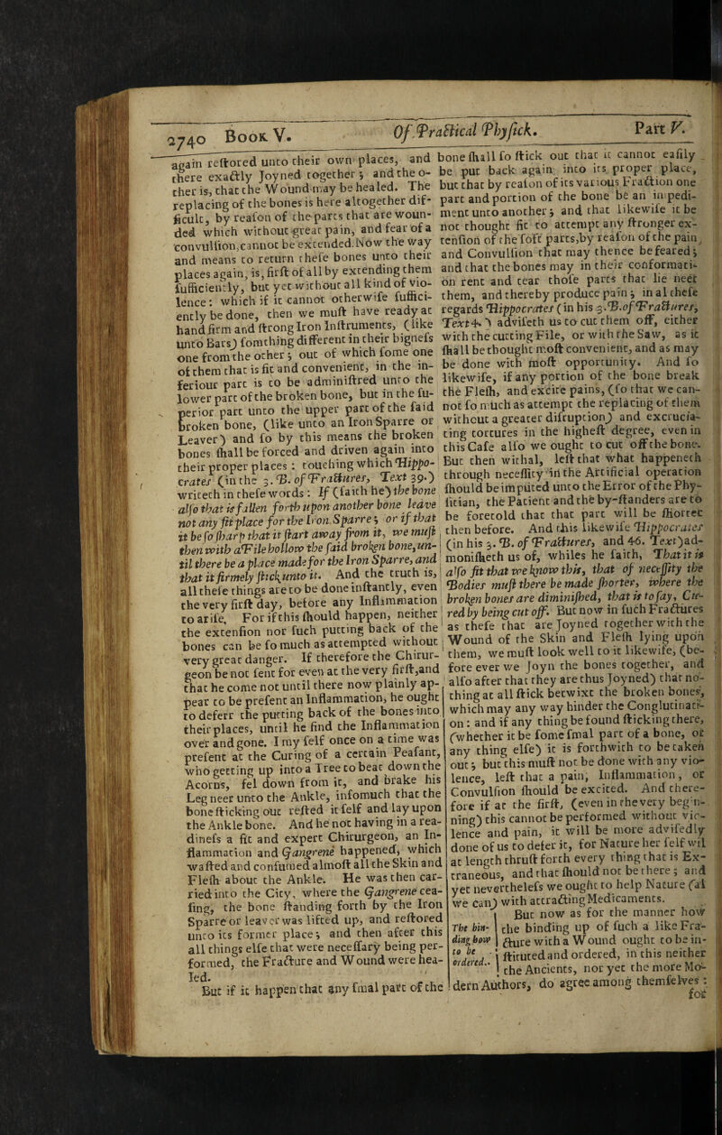 2740 Book V. Of.TraBical ThjJick. ?2LnV. ■^^li^Treftored unco cheir own places, and tfere exactly Joyned together*, and the o- thec is, chat the Wound-may be healed. The replacing of the bones is here altogether dif“ ficulc, by reafon of cheparcs that are woun¬ ded which without-great pain, and fear of a convullion,cannot be excended.Now the way and means to return rhefe bones unto their places again, is, firfi: of all by extending them fufhciemly, but yet without all kind of Vio¬ lence : which if it cannot otherwife futnci- ently be done, then we muft have ready at hand&m and ftrongiron Inftruments, (kke unto BarsJ) fomchihg different in their bignefs one from the ocher*, out of which fome one of them chat is fit and convenient, in the in- feriour part is to be adminiftred unto the lower part of the broken bone, but in the fu- perior part unco the upper part of the faid broken bone, (like unco anIronSparre or Leaver) and fo by this means the broken bones fliall be forced and driven again into ^ cheir proper places : couching which Tlipjio- crates (inthe 3.0/Text 39.) wricech in chefewords: If Qfakh he’)thehone alfothatisfaUen forth upon another bone leave not any fiiplace for the Iron.Sparre j or if that it be fo (harp that it jiart afv>ay front it, txe mufr then with aT' ilehoUovo the faid brol^en bonejUn- til there be a place made for the Iron Sparre^ and tbatitftrmelyfric!{untoit. And the truth is, all thele things are to be done inftantly, even the very firft day, before any Inflammation toarife. For if this fhould happen, neither the extenfion nor fuch putting back of the bones can be fo much as attempted without very great danger. If therefore the Chirur- geon be not feiic for even at the very firft,and that he come not until there now plainly ap¬ pear to be prefenc an Inflammation, he ought to deferr the putting back of the bones into their places, until he find the Inflarnmation over and gone. I my felf once on a time was prefenc at the Curing of a certain Peafant, who getting up into a Tree to beat down the Acorns, fel down from it, and brake his Leg neer unco the Ankle, infomuch chat the bone fticking out refted it felf and lay upon the Ankle bone. And he not having in a rea- dinefs a fit and expert Chirurgeon, an In¬ flammation ^ndQan^rene happeneef, which wafted and confuraed almoft all the Skin and Fleih about the Ankle. He was then car¬ ried into the City, where the (fangrene cea- iing, the bone ftanding forth by the Iron Sparre or leaver was lifted up, and reftored unco its former place*, and then after this all things elfe chat were neceffary being per¬ formed, the Fracture and Wound were hea¬ led. But if it happen chat ^ny fmal pate of the bonefhail fo ftick out chat it cannot eafily , be put back again into irs proper place, but chat by reafon of its various Fratlion one part and portion of the bone be an impedi¬ ment unco another , and that likewife it be not thought fit to attempt any ftronger ex¬ tenfion of the fofc parcs,by reafon of the pain, and Convulfton that may thence be feared i and that the bones may in their conformati¬ on rent and tear chofe parts that lie neer them, and thereby produce pain i inalthefe regards Tiippocrates (in his 3,’^.ofT^ratlnref, Text4^*'\ advifech us to cut them off, either with the cutting File, or with the Saw, as ic fhall be thought moft convenient, and as may be done with moft opportunity. And fo likewife, if any portion of the bone break the Flefh, and excite pains, O'o that we can¬ not fo much as attempt the replacing of them without a greater diftupcion^ and excrucia¬ ting tortures in the higheft degree, even in this Cafe alfo we ought to cut offthebone. !Buc then withal, left that what happeneth through necefficy irithe Artificial operation fhould be imputed unto the Error of the Phy- fician, thePacient andtheby-ftanders areto be foretold that that part will be ftiorcec then before. And tiiis likewife Uippocratef (in his 3.^. of T'raliurefi and 46. Tej:t)ad- monifheth us of, whiles he faith, Thatitis afo fit that we know this, that Of nectjjlty the ^Bodies mufr there be made fhorter, where the broken bones are diminijhed, that is to fay. Cu¬ red by being cut off. But now in fuch Fraeftures chefe that are Joyned together with the as Wound of the Skin and Flefh lying upon them, we rauft look well to ic likewife, (be¬ fore ever we Joyn the bones together, and alfo after chat they are thus Joyned) char no¬ thing at all ftick betwixt the broken bones, which may any way hinder the Conglucinacr- on : and if any thing be found fticking there, (whether ic be fome fmal part of a bone, or any thing elfe) ic is forthwith to betaken out i buc'chis muft not be done with any vio¬ lence, left that a pain, Inflammation, or Convulfion fhould be excited. And there¬ fore if at the firft, (even in the very begm- ning) this cannot be performed without vio¬ lence and pain, it will be more advifedly done of us to defer ic, for Nature her felf wil at length thruft forth every thing that is Ex¬ traneous, and that fhould not be there 5 and yet neverthelefs we ought to help Nature Cai we can) with accraaing Medicaments. I But now as for the manner how The bin- 1 che binding up of fuch a like Fra- dlng btnp | ^ure with a Wound ought to be in- ftituted and ordered, in this neither to be . ordered.. | ^pcients, nor yet the more Mcr- defn Aiihors, do agree among chemfelves :