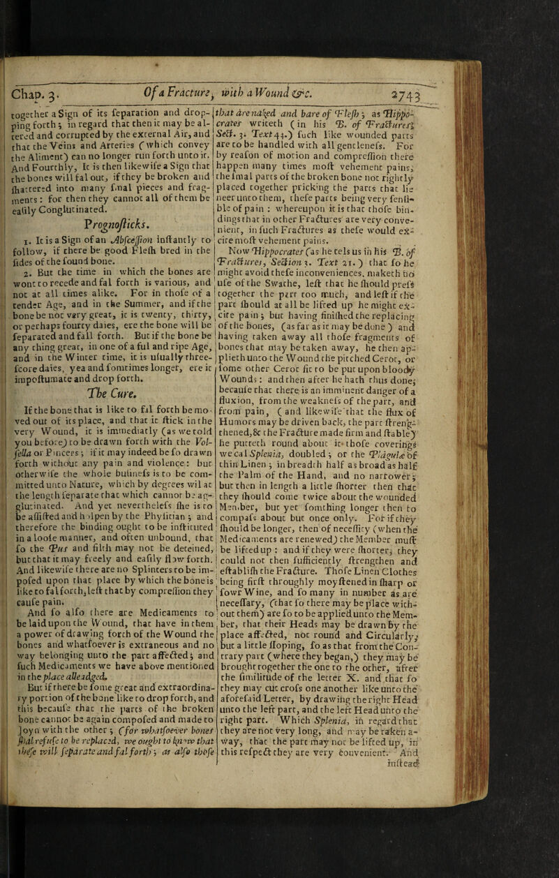 togechec a Sign of its reparation and drop¬ ping forth; in regard that then it may be al¬ tered and corrupted by the external Air, and that the Vein* and Arteries f which convey the Aliment) can no longer run forth unto it. And Fourthly, It is then likevvife a Sign that the bones will fal out, if they be broken and fhattered into many f.nal pieces and frag¬ ments: for then they cannot all of them be ealily Conglutinated. Vrognoflkks, as 0- that drend\ed and bare of ^Flef) ^ crater writerh (in his ‘B. of ^roBuresl SeU» Tejr£44.) fuch like wounded parts are to be handled with all gentlenefs. For by reafon of motion and compreflion there happen many times moll vehement pains; rhefmal parts of the broken bone not rightly placed together pricking the parts that lie neer unto them, thefe parts being very fen It- bkofpain ; whereupon it is that thbfc bin¬ dings that in other Fradtures are very conve¬ nient, in fuch Fradlnres as thefe would eX- 1. It is a Sign of an Jihfee^ton inflantly to citemoll vehement pains. follow, if there be good Flelh bred in the iides of the found bone. 2. But the time in which the bones are Now Hippocrates (as he cels us in his of HraUurej, Se^ion%, Text 21,) that fo he might avoid thefe inconveniences, maketh tiO wont CO recede and fal forth is various, and' ufe of the Swathe, left that he fliould prefs not at all times alike. For in thofe of a together the pirr too much, andleftif the tender Age, and in the Summer, and if the part Ihould at all be lifted up hemigheeX- bone be not vary great, it is twenty, thirty,[cite painj but having hnilhed the replacing or perhaps fourty daies, ere the bone will be ; of the bones, (as far as it may be dune ) and feparaced and fall forth. Butif the bone be ! having taken away all thofe fragments of any thing great, in one of a ful and ripe Age, j bones chat may be taken away, he then ap- and in the Winter time, it is ulually three-jpliethunto the Wound the pitchedCeror, or lomc other Ceroc lie to be put upon bloody Wounds: and then after he hath rhus done; becaufe chat there is an imminent danger of a fluxion, from the weaknefs of cheparc, and from pain, (and likewife'rhat the flux of Humors may be driven back, the part ftreng- thened,8c the Fradlure made firm and ftable) he putrech round about it* thofe coverings we cal Spkma, doubled*, or the thin Linen; in breadth half as broad as half the Balm of the Hand, and no narrower; but then in length a little fhorcer then th^c they fliould come twice about the wounded fcoredaies, yea and fomcimes longer, ere it irapoftunnace and drop forth. The Cure, If the bone that is like to fal forth be mo¬ ved out of its place, and that it ftick in the very Wound, it is immediatly (as wetold you before^ CO be drawn forthwith the Vol- fella or Pincers •, if it may indeed be fo drawn forth without any pain and violence: but otherwife the whole bulinefs is to be com¬ mitted unco Nature, which by degrees vvil at the length feparate that which cannot be ag¬ glutinated. And yet neverthelefs flie is to I Member, but yet fomthing longer then to beaffiftedandh ilpenby the Phyfitian ; and compafs about but once only. For if they therefore the binding ought to be inftitiited ; fliould be longer, then of neceflity (when the in a loole manner, and often unbound, thaej Medicaments are renewed) cheMeniber muft fo the Hus and filth may not be deteined, I be lifeedup : and if they were ftiorter; they butchaciemay freely and eafily Adw forth. | could not then fufficiently ftrengthen and And likewife there are no Splinters to be im-; eftablifli the Frafture. Thofe Linen Cloches pofed upon that place by which the bone is ‘ being firft throughly moyftened in fliarp or like to falforch,left that by comprelfion they I fowr Wine, and fo many in number as are caufe pain. neceffary, Cchat fo there may be place wich- And fo alfo there are Medicaments to ; out them) are fo to be applied unco the Mem- belaid upon the W ound, that have inthem'ber, that their Heads may be drawn By the a power of drawing forth of the Wound the place affefted, not round afid Circularly,? bones and whatfoever is extraneous and no'but a little Hoping, fo as chat fromcheCon¬ way belonging unto the parcaffefted; and fuch Medicaments we have above mentioned in the place alle ^dged. But if there be fome great and extraordina¬ ry portion of thebone like to drop forth, and this becaufe that the j^arcs of ihe broken bone cannot be again compofed and made to ]oyn with the other ; T/ior whatfoever bones fiai refuse to be replaced, we ought to kji'^w that ihej'e will fepdrateand fal forth y as alfo tht>fe trary part (where they began,) they may be brought together the one to the ocher, after the fimilirudeof the letter X. and that fo they may cut crofs one another like unco the aforefaid Letter, by drawing the right Head unco the left part, and the left Head unto the right part. Which Splenia, in regard than they are hoc very long, and may be taken a- vvay, that the pate rhay not be lifted up, in this refpedl they are very Convenient. And indead