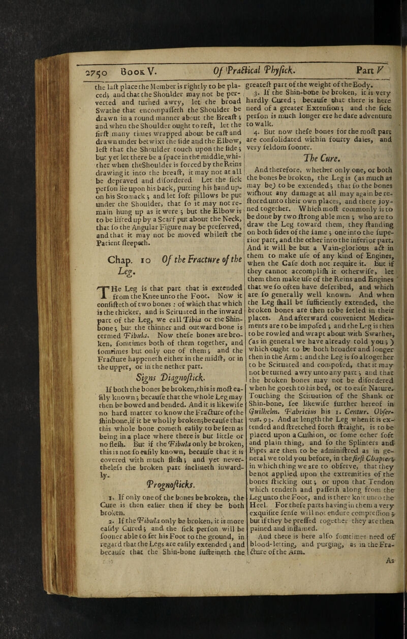 the laft place the Member is rightly to be pla- greateft part of the weight of the Bod^. cedj and that the Shoulder may not be per- 3* If Shin-bone be broken, it is very verted and turned awry, let the broad hardly Cured becaufe tihac there is here Swathe that encompaiTeth the Shoulder be need of a greater Extenfion *, and the fick drawn in a round manner about the Breaft i perfon is much longer ere he dare adventure and when the Shoulder ought to reft, let the to walk. hrft many times wrapped about becaftand 4* now thefe bones for the moft pare drawn under betwixt the tide and the Elbow, arc confolidated within fourty dales, and left that the Shoulder touch upon the tide; very feldom fooner. but yet let there be a fpace in the middle,whi- chcr when theShoulder is forced by theReins drawing it into the breaft, it may not at all be depraved and difordered. Let the Tick perfon lie upon his back, putting his hand up¬ on his Stomack ; and let fofc pillows be put under the Shoulder, that fo it may not re¬ main hung up as it were ^ but the Elbow is to be lifted up by a Scarf put about the Neck, that fo the Angular Figure may be preferved, and that it may not be moved whileft the Patient fleepath. Chap. 10 Of the Fracture the Lei. TKe Leg is chat part that is extended from the Knee unco the Foot. Now it confifteth of two bones ; of which that which is the thicker, and is Sekuated in the inward part of the Leg, we call Tibia or the Shin¬ bone^ but the thinner and outward bone is termed T'ibula. Now thefe bones are bro¬ ken, fomtimes both of them together, and lompimes but only one of them; and the Fracture happeneth either in the midft, or in the upper, or in the nether part. Si^ns DiagnoJttcK If both the bones be broken,this is moft ea- fily known; becaufe that the whole Leg may then be bowed and bended. And it is likewile no hard matter to know cheFra^fure ofche lhinbone,if it be wholly broken;becaufe chat this whole bone coraech ealily to beleen as being in a place where there is but little or noflefh. But if theonly be broken, this is not fo emfily known, becaufe chat it is covered with much fiefh; and yet never- thelefs the broken pate inclinech inward- ly. Vrogmflkks. I. If only one of the bones bebroken, the Cure is then ealaor then if they he both broken. 2. If the T'ibuta only be broken, it is more eafiiy Cured; and the fick perfon will be fooner able to fet his Foot to the ground, in regard that the Legs are ealily extended ; and becaufe chat the Shin-bone fufteii:\eth the The Cure. And therefore, whether only one, or both the bones be broken, the Leg is (as much as may bej to be extended; that fo the bones wirtiouc any damage at all may again be re- ftoredunto their own places, and there joy- ned together. Whichmoft commonly isto be done by two ftrong able men ; who are to draw the Leg toward them, they ftanding on both lides of the lame ; one into the fupe- rior part, and the ocher into the inferior part. And it will be but a Vain-glorious adf in them CO make ufe of any kind of Engines, when the Cafe doth not require it. But if they cannot accomplifh it otherwife, let them then make ufe of the Reins and Engines ' chat we fo often have deferibed, and which are fo generally well known. And when the Leg fhall be fufliciently extended, the broken bones are then to be lecled in their places. And afterward convenient Medica¬ ments are to be inipofed ; and the Leg is then CO be rowled and wrapt about with Swathes, ('as in general we have already cold you; ) which ought to be both broader and longer then in the Arm ; and the Leg is fo altogether to be Scicuaced and compofed, that it may notbeturned awry unto any part; and thac the broken bones may not be difordered when he goeth to his bed, or to eafe Nature, Touching the Sct[u*acion of the Shank or Shin-bone, fee likewife further hereof in (^uilhelm, T^abricim his i. Centura Obfer- vat.g^. And at length the Leg whenicis ex¬ tended andftrccched forth ftraight, is to be placed upon aCuihion, or fome ocher fofc and plain thing, and fo the Splinters and- Pipes are then to be adminiftred as in ge¬ neral we cold you before, in thefirft Chapter^- in which thing we are to obferve, thac they be not applied upon the extremities of the ;bones fticking out; or upon thac Tendon which tendech and paffeth along from the Leg unco the Foot, and is there knk unco the Heel. For thefe parts having in them a very exquifice fenfe will not endure comprefllon ^ but if they be preffed together they are then pained and inflamed. And there is here alfo fomtimes need of blood-letting, and purging, as in the Fra¬ cture of the Arm. As