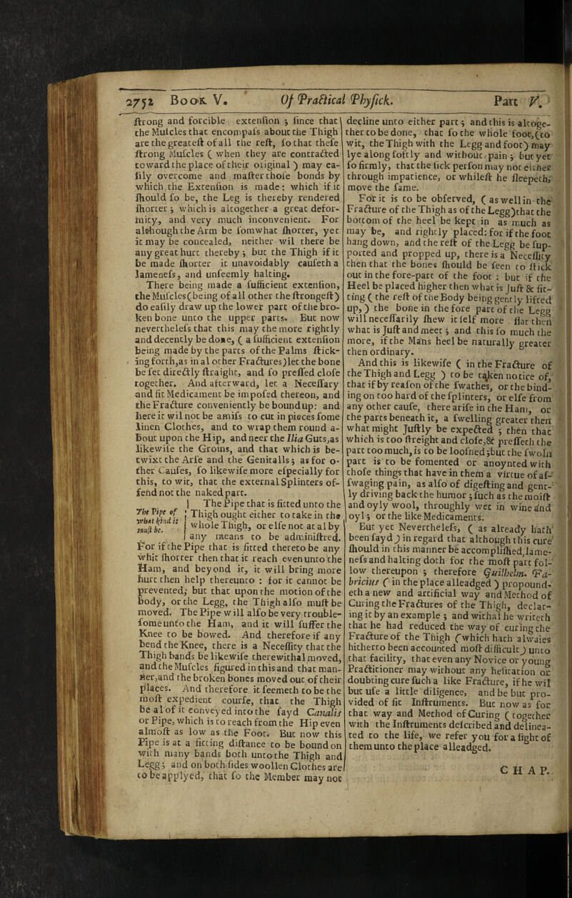 27Book. V. Of Tragical Thyfick* Part K ftrong and forcible excenfion j fince chat the Mulcles that encompafs about the Thigh are chegreateft of ail the reft, fochac thefe ftrong ivlufcles ( when they are concradfed toward the place of their oiiginal ) may ea- lily overcome and raafterchofe bonds by which the Extenfion is made: which if it fhould fo be, the Leg is thereby rendered ihorter j which is altogether a great defor- inity, and very much inconvenient. For alehoughche Arm be fomwhat fhorter, yet it may be concealed, neither wil there be any great hurt thereby j but the Thigh if it be made fhorter it unavoidably eaufeth a lamenefs, and unfeemly halting. There being made a fuflicient excenfion, theMufcles(being of all other the ftrongeft) do eafily draw up the lower part of the bro¬ ken bone unco the upper parts. But now neverchelefs that this may the more rightly and decently bedoae, ( a fuflicient excenfion being made by the parts of the Palms flick¬ ing forth,as in a 1 other Fradlures)lec the bone be fee diredlly ftraight, and fo prefled clofe together. And afterward, let a Neceffary and fit Medicament be impofed thereon, and iheFrafture conveniently be bound up: and here it wil not be amifs to cut in pieces fome linen Cloches, and to wrap them round a- bouc upon the Hip, and ncer the Ilia Guts^as likewife the Groins, anxi that which is be¬ twixt the Arfe and the Genitalis j as for o* fher Caufes, fo likewife more efpecially for this, CO wit, that the external Splinters of¬ fend not the naked part. I The Pipe chat is fitted unco the ff Thigh ought either to cake in rh« whole Thigh, or elfe not at al by any means to be adminiftred. For if the Pipe that is fitted thereto be any whit fhorter then that it reach even unto the Ham, and beyond it, it will bring more hurt then help thereunto : for it cannot be prevented,* but that upon the motion of the body, or the Legg, the Thigh alfo muft be moved. The Pipe w ill alfo be very trouble- fomeuntoche Ham, and it will fuffer the Knee to be bowed. And therefore if any bend the Knee, there is a Neceflicy that the Thigh bands be likewife therewithal moved, andcheMufcles figured in this and that man¬ ner,and the broken bones moved out of their places. And therefore it feemech to be the moft expedient courfe, chat the Thigh be al of it conveyed into the fayd Canalis or Pipe, which is to reach from the Hip even almoft as low as the Foot* But now this Pipe is at a fitting diftance to be bound on with many bands both uncothe Thigh and Legg; and on bothTides woollen Cloches are cobeapplyed, that fo the Member may not decline unto either part; and this is altoge¬ ther to be done, chat foche whole fooc,(co wit, the Thigh with the Legg and foot) may lyc along fofciy and without , pain 5 but yet fo firmly, that the fick perfon may not either through impatience, or whileft he fleepechi move the fame. Foric is to be obferved, (aswellin the Frafture of the Thigh as of theLegg)thac the bottom of the heel be kept in as much as may be, and rightly placed: for if the foot hang down, and the reft of the Legg be fup- porced and propped up, there is a'” Neceflicy then that the bones fhould be fecn to ffick out in the fore-part of the foot ; but if the Heel be placed higher then what is Juft & fit¬ ting ( the reft of the Body being gently lifted up,) the bone in the fore parc'ofciie Legg willneceffarily fhew iclelf more flat then what is Juft and meet *, and chisfo much the more, if the Mans heel be naturally greater then ordinary. And this is likewife ( in the Fradlure of the Thigh and Legg ) to be t^ken notice of, chacifbyreafonofthe fwathes, or the bind¬ ing on too hard of the fplinters, or elfe from any other caufe, there arife in the Ham, or the parts beneath it, a fwelling greater then what might Juftly be expefted^'j then thac which is too (freight and clofe,8^ prelTech the part too much, is to be loofned jbuc the fwoln part is to be fomented or anoyntedwich chofe things that have in them a virtue of aP fwaging pain, as alfo of digefting and gent¬ ly driving back the humor jfuch as themoift and oyly wool, throughly wee in wine ^nd oyl j or the like Medicaments. But yet Neverchelefs, ( as already hatfi been fayd J in regard that although this cure' fhould in this manner be accompiiflied,lame¬ nefs and halting doth for the moft part fol¬ low thereupon j therefore Quilhdm. ^a- bricius ( in the place alleadged ) propound- echanew and artificial way and Method of Curing CheFra^ures of the Thigh, declar¬ ing it by an example ; and withal he wricech that he had reduced the way of curing the Fraftureof the Thigh f which hath alwaies hitherto been accounted moft difficult j unco chat facility, thac even any Novice or young Prafticioner may without any heficacion or doubting cure fuch a like Fradure, if he wil bur ufe a little diligence, and be but pro¬ vided of fit Inftrumencs. But now as for thac way and Method of Curing (together with the Inftrumencs deferibed and delinea¬ ted CO the life, we refer you for a fight of chemunco the place alleadged. CHAP.