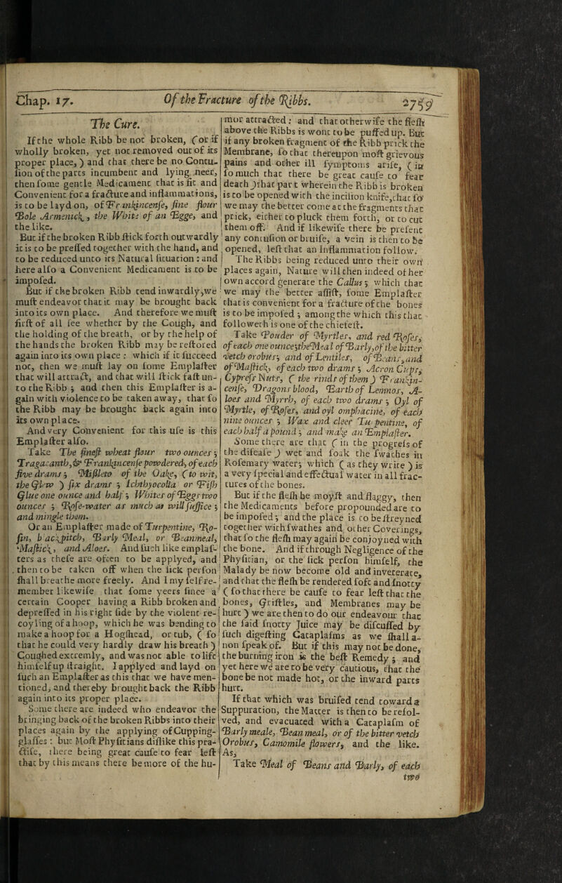 ' f t. r The Cure. If the whole Ribb be noc broken, C*orif wholly broken, yet noc removed out of its proper place,) and chat there be no Concu- iion of the pares incumbent and lying neer, thenfome gencle Medicament that is fic and Convenient for a fradure and inflammations, is to be layd on, oi^F’rml^ncenfe, fine flour ^ole jirmemcl{^, the Whiti of an ^ggej and the like. But if the broken Ribb flick forth outwardly it is to be preffed together with the hand, and to be reduced unco its Natural ficuacion : and here all'o a Convenient Medicament is to be impofed. But if the broken Ribb tend inwardly>we muft endeavor chat it may be brought back into its own place. And therefore we muft firftof all fee whether by the Cough, and the holding of the breach, or by the help of the hands the broken Ribb msybereftored again into its own place : which if it fucceed noc, then we muft lay on lome Emplafler that will attract, and that will flick faft un¬ to the Ribb j and then this Emplafterisa- gain with violence to be taken away, thatfo the Ribb may be brought back again into its own place. And very Convenient for this ufe is this Emplafter alfo. Take The fineji wheat flour two ounces y *Iragacanthyis^ ‘F ranl;tncenfe powdered, of each five drams y ^ifSleto of the Oal^e, Cto wit, the Qiew ) fix drams j IchthyocoUa or Qlue one ounce and half. Whites of ^ggs two ounces , %pfe-water as much at wiU fuffice j and mingle them. Oran Emplafter made of Turpentine, ^0- fin, b ac^pitch, ‘Bsrly fMeal, or ‘Beanmeal, •'Majiic^i, and Aloes. Andfuch like emplaf- ters as chefe are often to be applyed, and^ .then to be taken off when the lick perfon ■ fliall breathe more freely. And Imyfelfre-* member likewife that fome yeers fince a'* certain Cooper having a Ribb broken and, depreffed in his right fide by the violent re-1 eoyling ofahoop, which be was bending to make a hoop for a Hogfhead, or tub, ( fo that he could very hardly draw his breach ) j Coughed excremly, and was noc able to life himfelf up flraighc. lapplyed and layd on iuch an Emplafter as this that we have men¬ tioned, and thereby brought back the Ribb again into its proper place. Some there are indeed who endeavor the bringing back of the broken Ribbs into their places again by the applying ofCupping- glaffes: but Moft Phyfitians diflike this pra- ftile, ihcre being great caufe to fear left that by this means there be more of the hu¬ mor actraffed: and chatotherwife the fleflif above the Ribbs is wont tube puffed up. But if any broken fragment of ffie Ribb prick the Membrane, fo chat thereupon moft grievous pains and ocher ill fympeoms arife, (in lomuch that there be great caufe to fear death Jthac par t wherein the Ribb is broken is CO be opened with the incilion knife,thac fo' we may the better come at the fragments that prick, either to pluck them forth, or to cut them off’. And if likewife there be prefenc any contufion or biuife, a vein is then to be opened, left that an Inflammation follow. The Ribbs being reduced unro their own' places again^ Nature will then indeed of her own accord generate the Callus^ which that we may the better affift, fome Emplafter that is convenient for a fracture of the bones is to be impofed ; among the which this that folio wet h is one of the chiefefl. Take ^Ponder of Myrtles, and red T{ofesy of each one ounce\the^eal ofBarly,ofthe bitter vetch or obus‘, andofLentites, of Beans,and of^Mafiic\, of each two drams j Acron Cupsy Cyprefs^uts, f the rinds of them) Branlfin- cenfe, Dragons blood, Barth of Lemnos, A- loes and 'Myrrh, of each two drams Oyl of Myrtle, of^ofes, and oyl omphacine, of each nine ounces *, Wax and deer Tu pentiney of each half a pound •, and ~mal^ an Bmplajier, ^ome there are that (in the progrels of the difeafe ) wet and foak the fwaches in Rofemary water*, v.^hich ( as they Write ) is a very fpecial and effca:ual water in all frac¬ tures of the bones. But if the flefh be moyft and flaggy, then the Medicaments before propouncled are to be impofed i and the place is cobeflreyned together with fwathes and other Coverings, that fo the flefh may again be conjoyned with the bone. And if through Negligence of the Phyfician, or the lick perfon himfelf, the Malady be now become old and inveterate and that the flefh be rendered fofc and fnotcy (fo that there be caufe to fear left that the bones, (^fifties, and Membranes may be hurt ) we are then to do our endeavour thac the faid fnotty Juice may be difeuffed by fuch digefting Cacaplafms as we fhall a- non fpeak of. But if this may noc be done, the burning iron k the beft Remedy; and yet here we ate to be very cautious, chat the bone be not made hot, or the inward parts hurt. If that which was bruifed tend towards Suppuration, the Matter is then to be reiol- ved, and evacuated with a Cacaplafm of Barly meale, Bean meal, or of the bitter vetch OrobuSf Camomile flowers^ and the like. Take Meal of ^eans and Barly, of each iW0