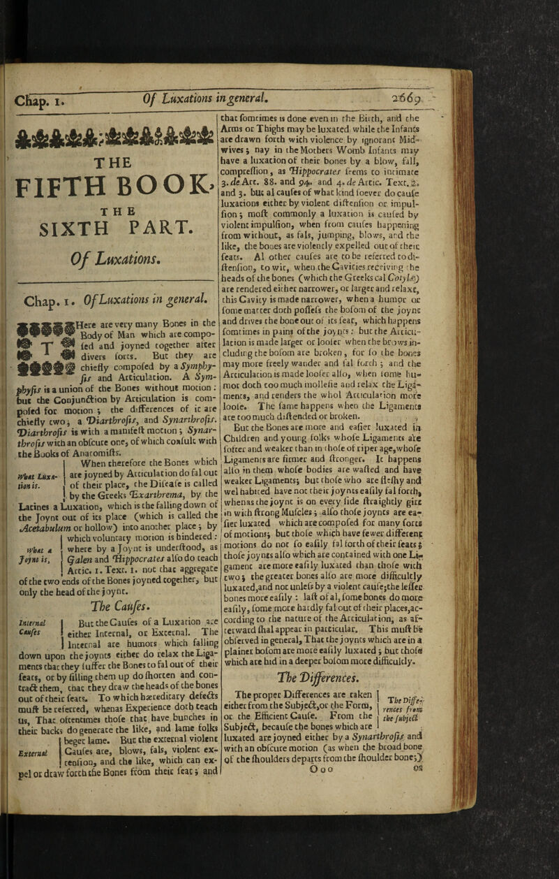 THE fifth book> THE SIXTH PART. Of Luxations. Chap. I. T Of Luxations in general. N» What Luxor tion is. lere are very many Bones in the Body of Man which ate compo- led and ^oyned cogecher after divers lores. But they arc chiefly compofed by aSymphy- fif and Articulation. A Sym- is a union of the Bones without motion ; W the Conjunaion by Articulation is com- pofed foe motion j the differences of it are chiefly two i a Viartbrofis, and Synarthrofif. Diarthrofis is with araanifeft motion; Synar¬ throfif with an obfeure one, of which confult with the Books of Anacomifts. When therefore the Bones which are ^oyned by Articulation do fal out of their place, cheDifeafe is called by the Greeks ^xarthrema^ by the Lacines a Luxation, which is the falling down of the Joynt out of its place (which is called the tAceiabulum or hollow) into another place 9 by which voluntary motion is hindered ; where by a Joynt is underftood, as Qalen and Hippocrates alfo do teach , Artie. I. Text. 1. not that aggregate of the two ends of the Bones joyned cogecher, but only the bead of the joynt. The Caufesr ButtbeCaufes of a Luxation ace either Internal, or External. The Internal are humors which falling down upon the joynts either do relax theLiga- mencs that they luffet the Bones to fal out of their feats, or by fllling them up do fhorten and con- trad them chat they draw the heads of the bones out of their feats. To which hereditary defeds muft be referred, whenas Experience doth teach us, That oftentimes thofe that have bunches in their backs do generate the like, and lame folks I beget lame. But the external violent Caufes are, blows, fals, violent ex- , tenfion, and the like, which can ex¬ pel or draw forth the Bones from their fcacj and what a Joynt is. Internal Caufes that fomcimes 18 done even in the Biith, and the Arms or Thighs may be luxated while the Infants arc drawn forth with violence by ignorant Mid¬ wives; nay in the Mothers Womb Infants may have a luxation of their bones by a blow, fill, compteflion, as Hippocrates feems to intimate 3.de Art. 88. and 94. and 4. de Artie. Text. a. and 3. but al caufes of what kind foever do caufe luxations either by violent diflrcnfion or impul- fion 5 moll commonly a luxation is caufed by violentimpuKion, when from caufes happening from without, as fals, jumping, blows, and the like, the bones are violently expelled oucofrkcic feats. Al other caufes are to be referred to dl- ftenfion, to wit, when ihe Cavities receiving he heads of the bones (which the Greeks cal C'otyl£) are rendered either narrower, or larger and relaxe, this Cavity is made narrower, when a humor or fome matter doth poflefs thebofomof the joync and drives che bone out of its feat, which happens fomtimes in pains of che joytics; but the Articu¬ lation is made larger orlooler when che brows in¬ cluding the bofom are broken, for lo the bones may more freely wander and fal forth ; and the Articulation is made loofer alio, when lame hu¬ mor doth coo much inollelie and relax che Liga¬ ments, and renders the whol Acticularion more loole. The fame happer>s when the Ligamcnca ace too much diftended or broken. But che Bones are more and eafier luxated in Children and young folks whofe Ligaments ate fofter and weaker than in tholcof riper age,whofe Ligaments are firmer and ftconger. It happens alfo in them whofe bodies are wafted and have weaker Ligaments; but thofe who aceflcftiyancJ wel habited have not their joynts eafily fal forthi whenas the joynt is on every fide ftraighcly girt in with ftrpng Mufcles; alfo thofe joyncs areca^. Tier luxaccci which are compofed for many forts of motions; but thofe which have fewer difFetenf: motions do not fo eafily faUorth of their feats; thofe joynts alfo which ace contained with one Lij< gamenc ace more eafily luxated than thofe with two; the greater bones alfo ace more difficultly luxated,and not unlefs by a violent caufejthe leffec bones more eafily : laft of a I, fome bones do Ofiore eafily, fome .more hardly fal out of their places,ac¬ cording to the nature of the Articulation, as af¬ terward ftial appear in particular. This muft be obfetved in general. That the joyncs which are in a plainer bofom ace mote eafily luxated; hue chofee which are hid in a deeper bofom more difficultly. The Differenced TheDiffer- rences frant the JubjtCi The proper Differences are taken either from the Subjcd:,or the Form, or che Efficient Caufe. From the Subject, bccaufe efie bones which are luxated arejoyned either by a Synarthrofif and with an obfeure motion (as when the broad bone of the ftiouldcrs departs from che ffioulder bone O o o