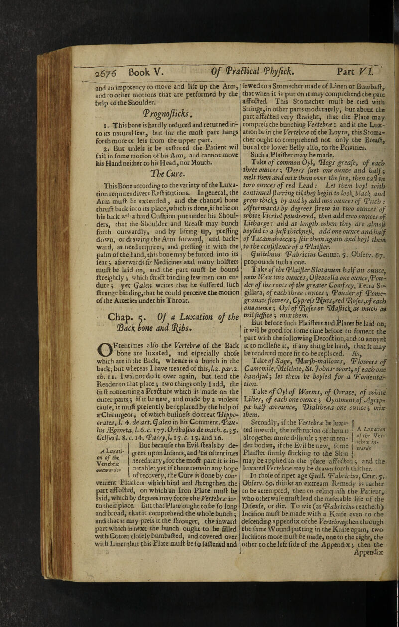 and snimpocency to move and life up the Atm, and ro other motions that are performed by the help of the Shoulder. ^ rognojlicks. 1. This bone is hardly reduced and returned in¬ to Its natural fear, but for the moft part bangs forth more or lets from the upper parr. 2. But unlefs it be reftored the Patient wil fail in forae morion of his Arm, and cannot move his Hand neither to his Head, nor Mouth. The Cure- This Bone according to the variety of the Luxa¬ tion requires divers Refticucions, In general, the Atm muft be extended, and the channel bone thruft back into its place,which is done,if helicon his back a hard Cufhion put under his Shoul¬ ders, that the Shoulder and Breaft may bunch forth outwardly, and by lifting up, prefling down, or drawing the Arm forward, and back¬ ward, as need requires, and preffing it with the palm ofebe hand, this bonemay be forced into its feat j afterwards fic Medicines and many bolftets luuft be laid on, and the part muft be bound ftreighcly j which ftrift binding tew men can en¬ dure \ yet Qalm wrices that he fuffered fuch ftrange binding,chac he could perceive Che motion of the Arteries under his Throat. Chap. ty. Of a Luxation of the ^ack hone and ^bs. OFtentimes slfo the Vertebra of the Back bone are luxated, and efpecially thofe which are in the Back, whence is a bunch in the backi but whereas I have treated of this,/,2.p^2r.2. eb. II. lv;ilnocdoi£ over again, but lend the Reader to that place •, two things only I add, the firfl: concerning a Frafture which is made on the outer parts i if it be new, and made by a violent eaufe, it muft prcfently be replaced by the help of a Cbirurgeon, of which buunefs do treat ^ippo~ eratej, 1. 4*. de art, Qalen in his Comment. Van- Im JEginetay 1.6. c. 177. Oribafm de macb. c.35. Celfifs I, 8. c. 14. Varry^l, i$,c. 15. and 16. But becaufe this Evil ftcals by de¬ grees upon Infants, and *tis ofccncimcs hereditary, for the moft part it is in¬ curable: yet if there remain any hope of recovery, the Cure is done by con¬ venient Plaifters which bind and ftrengthen the part affeSed, on which an Iron Plate muft be laid, which by degrees may force the Vertebra in¬ to their place. But that Plate ought to be fo long and broad, that it comprehend the whole bunch ^ and that it may prefs it the ftronger, the inward part which is next the bunch ought to be filled with Gotten clofely bambafted, and covered over with Linen jbuc this Place muft befo faftened and A Lux/iti- m of the Vertebrse QHtWXfdV. fewed to a Stomacher made of Linen or Butubaft, that when it is put on it may comprehend the pare affedfed. This Stomacher muft be tied with Strings, in other parts moderately, but about the pare affedted very ftraighc, that the Plate may comprefs the bunchiug Vertebra: and if the Lux¬ ation be in the Vertebra of the Loyns, this Stoma¬ cher ought to comprehend not only the Breaft, hue al the lower Belly alfo, to the Privities. Such a Plaiftcr may be made. Take of common Oyly *Hogf greafe, of each three ounces % Deers fuet one ounce and half', melt them and miic them over the firey then cafi in two ounces of red Lead: Let them boy I with continual fUrring til. they begin to look^ blacl{_ and grow thickh by and by add two ounces of Viicb : Afterwards by degrees ftrew in two ounces of white Vitriol poudrered, then add two ounces of Litharge: arid at length when they are almoji boyled to a juft thickfiefiy add one ounce and half of Tacamahacca j ftir them again and boy I therti totheconftftenceof aVlaifter. Qulieltmrs Vabricius Cencur. $. Obferv. 67. propounds luch a one. T dke of the Vlaifter Slotanum half an ounce, new Wax two ouncesy Ofteocolla one ounce,Vou- der of tbs roots of the greater Comfrey, Terra Si-* gillara, of each three ounces 3 Vouder of V.ome- granateflowers, Cyprefs ^uts.,red V{ofes,ofeach one ounce \ Oylof^ofesor ^aftic\^ as much a* wilfuffice‘, mixtbem. . ■ . . But before fuch Plaifters and Glares be hid on, it wil be good for fome time before to foment the part with the following Decodtion.and to anoynl: It to mollcfie it, if any tiuiig be hard, that sc may be rendered more fic to be repheed. As, Take o/Sjg'e, ^arfh-mallows, Vlowers of Camomile,^elilote, St. Johns'wort, of each one handful j let them be boyled for a Vornmidr tion. Take rfOylof Worms, of 0trace, of white Lilies, of each one ounce j Oyntment of Agrip^ pa half an ounce, Dialthe^a one ounce j mix them. Secondly, if the Vertebra be luxa¬ ted inwards, the reftitucion of cherii is altogether more difficult 5 yet in ten¬ der bodies, if the Evil be new, fome Phifter firmly fticking to the Skin , may be applied to the place affedtea ^ and the luxated Vertebra may be drawn forth thither. In thole of riper age Quil. Vabricuu, Cent. 5, Obferv. 6p. chinks an excream Remedy is rathtc CO be attempted, then to relinquiffi the Pacienr, who otherwife muft lead the miferable life of the Difeafe, or die. To wic (as Vahricius ccacheth) Incifion muft be made with a Knife even ro the defeending appendix of the Vertehra'jihen through ihe fame Wound putting in the Knite again, two Incifions more muft be made, one to the right, the other CO the left fide of the Appendix j then the Appendix A Lux ill on of ths Vet-' icbrx i}i- l tvurds \