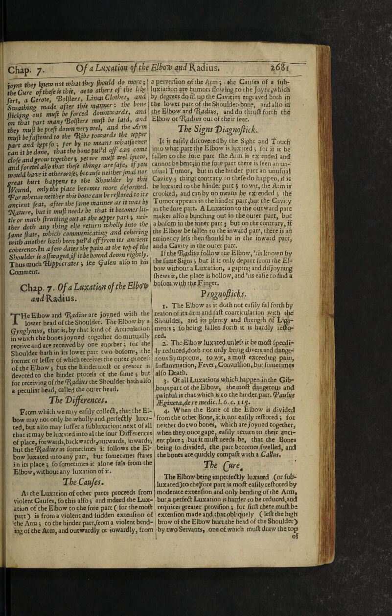 Ofa Luxation of the Elhoi^ and R^adius^ 268' joywt they not what they fboM do more; the Cure ofthefeittbk, at to other/of the hl^e fort, a Cerate, ^oljiers, Linm Clothes, and Swathinp made after this manner: the bone (iickinjp out muft be forced downwards, and on that part many^olfters mufi be laid, and they muh be preji down'very wel, and the ^rm muUbefaftenedto the (liibf towards the upper part and kepffo for h means whatfaever can it be done, that the bone pul’d off can come clofe and grow together s yet we mult wel know, and foretelalfo that thefe things arefafe, tfyou would have it otherwife\ kcaufe neither jmal nor great hurt happens to the Shoulder by this Wound, only the place becomes more deformed. *For whenof neither this boiie can be reflored to its ancient feat, after the fame manner as it was hy Mature, but it mufi needs be that it becomes lit¬ tle or much firutting out at.the ufper party nei¬ ther doth any thing elfe return wholly into the fame jiate, which communicating and cohering with another hath been piel’d off from its ancient coberenceJn a few daies the pain at the top of the Shoulder is affwagedff it be bound down rightly, Thus cauch*Hippocrates 'y lee (jalen alfoin his Comoienc. chap. 7. OfaLuxat'moftheElbol)^ Radius. 'He Elbow and t^adiusztc ^oyned with the lower head of the Shoulder. The Elbow by a (jynglymifs, that is,by chat kind of Acciculawon: in wdich chcbones joyncd together domutuaily receive and arc received by one another^ for the Shoulder hath in its lower pare two bofoto', the former or leffer of w’hicb receives the outer pioceis of the Elbow j but the hindermoft or greater is devoted CO the hinder ptocefs of the Tame j buc^ for receiving of the Radius the Shoulder hath^lfo a peculiar head, called the outer head. The Differences* From which we may eafily colledii:, chat the El¬ bow may not only be wholly and.perfeftly luxa¬ ted, but alio may fuffer a fubluxacion: next of all that it may be luxued into al the four Differences of place, fotwardsjbagkwardsjoutwards, inwards; but cbe^^2£li«/as fomecimes it follows the El¬ bow luxated into any part, but fomecimes ftaics in ics place ; foforactimcj it alone fals from the Elbow, wichouc any luxation of it, TheCaufes* As the Luxation of other parts proceeds from violent Caufes, fo this alfo; and indeed the Lux¬ ation of the Elbow to the fore part ( for the moft part) is from a violent and iudden excenfion of the Arm; to the binder part,from a violent bend¬ ing of the Arm, and outwardly or inwardly, from a perverfion pf the ; »he Caufes of a fub- luxiacion are humors flowing to the Joync,which by degrees do fil up the Cavities engraved both in Che lower part of the Shoulder-bonp, and alfo ip the Elbow and Radius, and do chruft forth the El^ow or rp^adius out of their leac. The Signs DiagnoftkL. It is eafily difcovcred by the Sight and I’ouch into what part the Elbow is juxued; for it it b2 fallen to the fote parr the Arm is ex ended and cannot be bencjin the fore pact there is fecn an un* ufual Tumor, but in the hinder pare an unufual Cavity ; things contrary to thefe do happen, if ic be luxated to the hinder pate 5 to wit, the Arm is’ crooked, and can by no means he extended ; the Tumoc appears in the hinder parc,but the Cavity in the fore part. A Luxation to the outward pare makes alfo a bunching out in the outer part, buc a bofom in the inner part; but on the contrary, if the Elbow be fallen to the inward parr, th^re is ari eminency lefs then ftiould be in the inward pact^ and a Cavity in the outer part. Jf the rPyadim follow the Elbow, ’ris known by ibe fame Signs; but if it only depart from the El bow wichouc a Luxation, a gaping and difjoymng fhews it, the. place is hollow, and ’tis eafie to find a bofom wit^ ch.c F inger. 1. The Elbow as it doth not eafily fal forth by xealon of.icsiitmand faft coarticulacion with the Shoulder, and ics plenty and ftrength of Liga¬ ments j fo being fallen forth it is hardly refta- xed. 2. Tbe Elbow luxated unlefs it be raoft fpeedi- ly reduced,doth rot only bring divers and danger LOUS Symptoms, tp wit, a mplf exceeding pain. Inflammation, Fever, Convulfion, but fomecimes alfo Death. 3. Qf all Luxations which happen in the Gib- ,bous part of the Elbow, the moft dangerous and painful is chat which is to the hinder parr. tPaulut JEginetdide re medic, f. 6. c. 115. 4. When the Bone of the Elbow is divided from the other Bone, it is pot eafily reftored *, foe neither do two bones, which are joyned cogether, when they once gape, eafily return to their anci¬ ent place 3 but it muft needs be, that the Bones being fo divided, the part becomes fwelled, and the bones ace quickly compaft; with a Callus, The Qure^ The Elbow being tmpccfcdlly luxaad (or fuE- luxatedjco cbejfore part is moft eafily reftored by moderate excenfion and only bending of the Arm^ but .a perfect Luxation is harder co be reduccd^and requires greater provifioni for fitft: these muft ba excenfion made and that obliquely (left: the high brow of the Elbow hurt the head of the Shoulder) by two Servants, one of which muft draw the cop