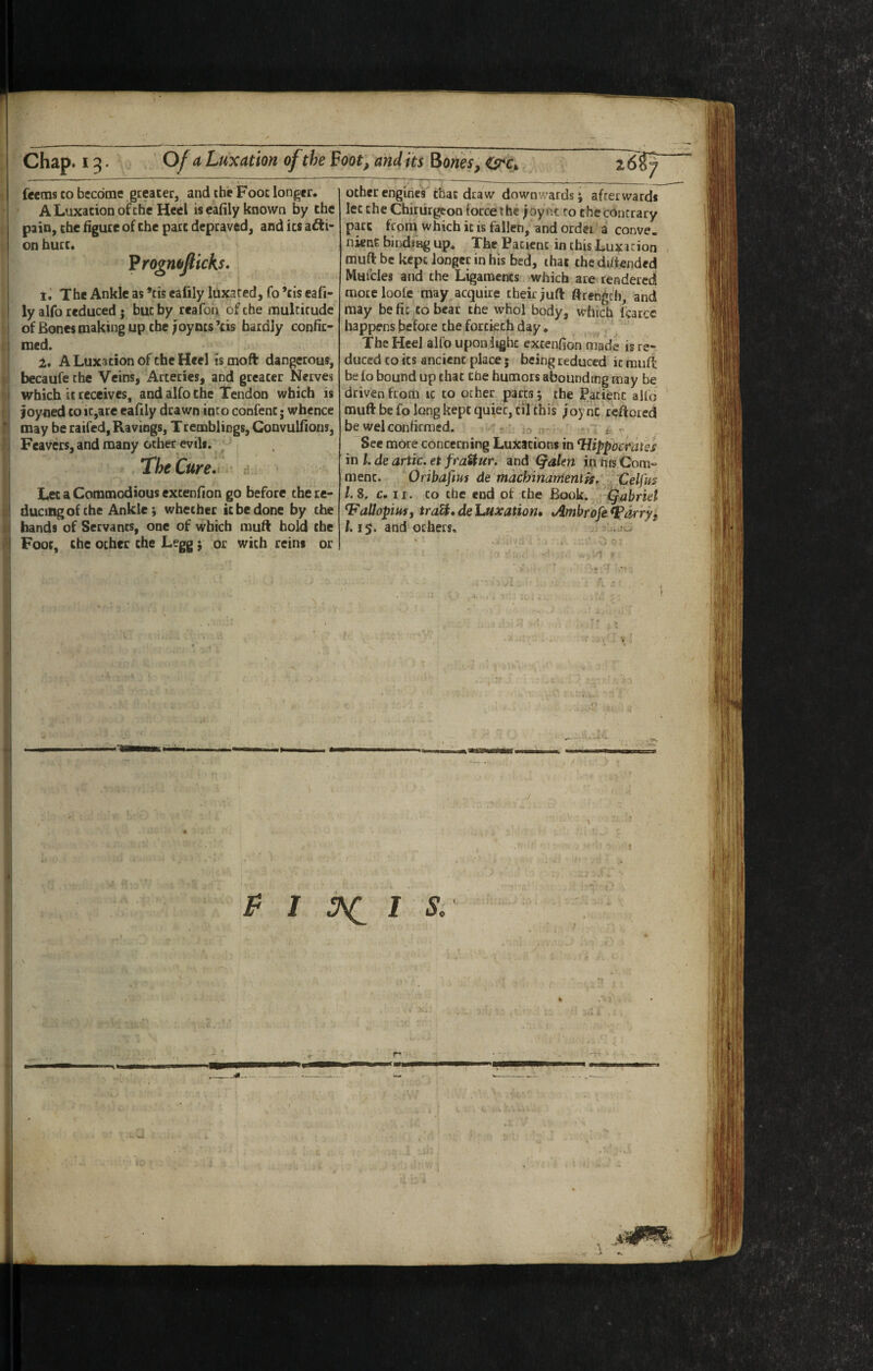 feems CO becdcne gteater, and cheFooc longer. A Luxation of the Heel is eafily known by the pain, the figure of the pact depraved, and its adii- on hurc. ^rogmfiicks. iJ The Ankle as *tis eafily luxated, fo *cis eafi- ly alfo reduced ; but by reafon of the multitude of Bones making up the; oy ms’cis hardly confir¬ med. 2, A Luxicion of the Heel ismoft dangerous, becaufe the Veins, Arteries, and greater Nerves which ic receives, and alfo the Tendon which is ioyned to it,are eafily drawn into confenc; whence may be raifed. Ravings, Tremblings, Convulfions, Fcavers, and many other evils. The Cure, d Let a Commodious excenfion go before the re¬ ducing of the Ankle; whether ic be done by the bands of Servants, one of which muft bold the Foot, the other che Legg; or wich reins or other engines thac draw downwards j afterwards lec che Chiriirgeon force the joynt to the contrary pare froni which ic is fallen, and order a conve. nienf. bindiKg up. The Patient in this Luxation muft be kept longer in his bed, that thedifiended Mufcles and the Ligaments which are rendered moteloole may acquire their juft ftrength, and may be fit to bear the whol body, which Icarcc happens before che fortieth day. .y- The Heel alfo upon light extenfion made is re¬ duced CO its ancient place; being reduced ic rnufl be fo bound up chat the humors abounding may be driven from ic to other parts ; the Patient alio muft be fo long kept quiet, cil this ;oy nc't€ftored be wel confirmed. - lo n- j ^ t ^ See more concerning Luxations in Hippocraiss in I, de artic. et fraUur. and Qdlen in his Com- menc. Oribafim de machinanienih.' , Celfm /. 8, c. 11. CO the end of the Book., ^ ^abrkt VaUopiMi traU. de Luxation* .Ambrofe Darryl 1.15. and others, ' ‘F-I O' '■ : O '1 r • * : ._. p I I s.