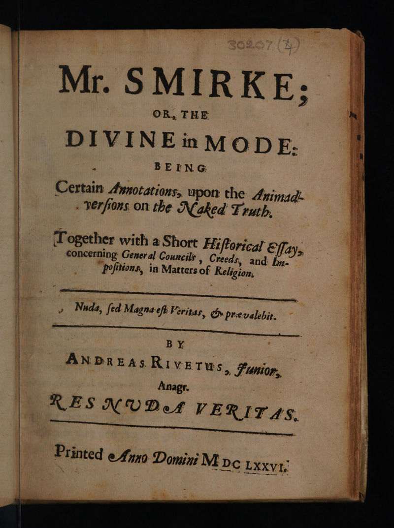 Mr. SMIRKE: OR, THE i BEING Certain Aynotations,. upon the Animad- —. verfrons on the Naked F ruth. Together with a Short Fj ortcal Effay,, : concerning: General Councils » Creeds, and: fy. pofitions, in Matters of Religion, » Nada, fed Magna-eff eritas, Oy. prevalebit. ee B Y, AN DREAS Rive Tus, SF nior., Anagr. RESNUDeA VERITAS.