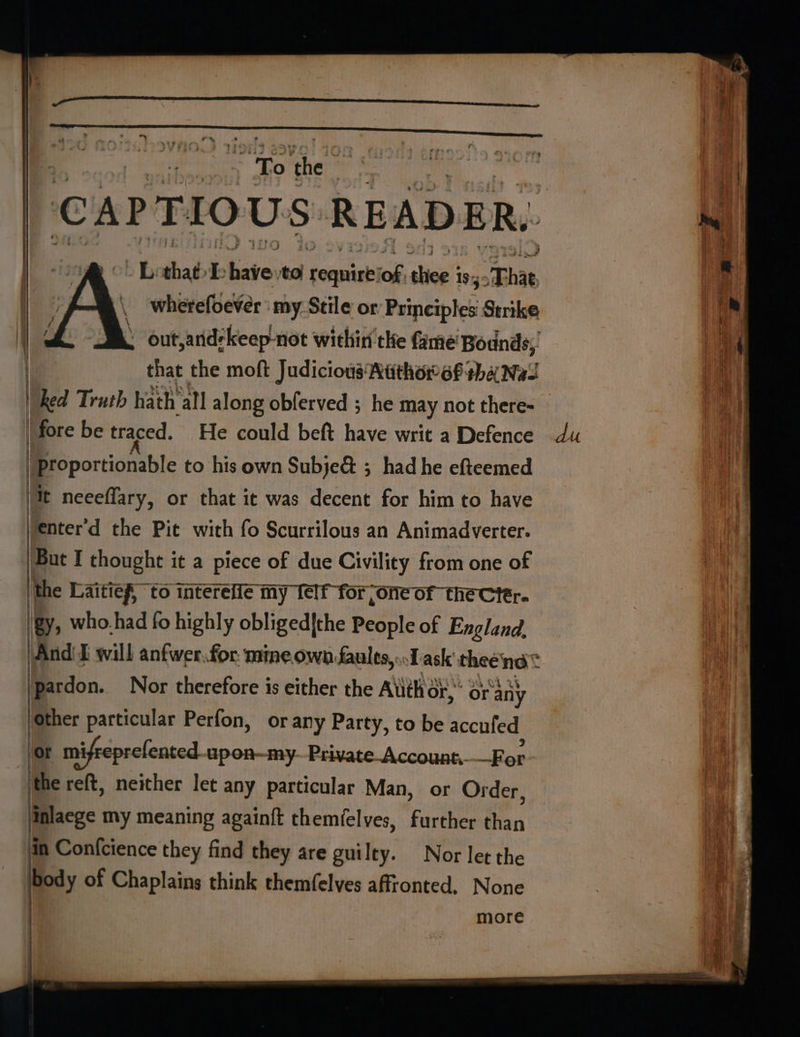: “To Abe | L: that I. aa to pi of aie’ 19, That wherefoever ' my. Stile or Printiples Strike . , that the moft Judicious Nithorof tha Nas |fore be traced. He could beft have writ a Defence |proportionable to his own Subje&amp; ; had he efteemed jit neeeffary, or that it was decent for him to have fenter’d the Pit with fo Scurrilous an Animadverter. But I thought it a piece of due Civility from one of the Laitief, to intereiie my Telf for ;one of the cter. gy, who.had fo highly obliged|the People of England, lpardon. Nor therefore is either the Auth or,” Or any Other particular Perfon, orany Party, to be accufed ‘or mifreprefented. upon—my--Private-Account. For the reft, neither let any particular Man, or Order, inlaege my meaning again{t themfelves, further than in Confcience they find they are guilty. Nor let the body of Chaplains think themfelves affionted. None more