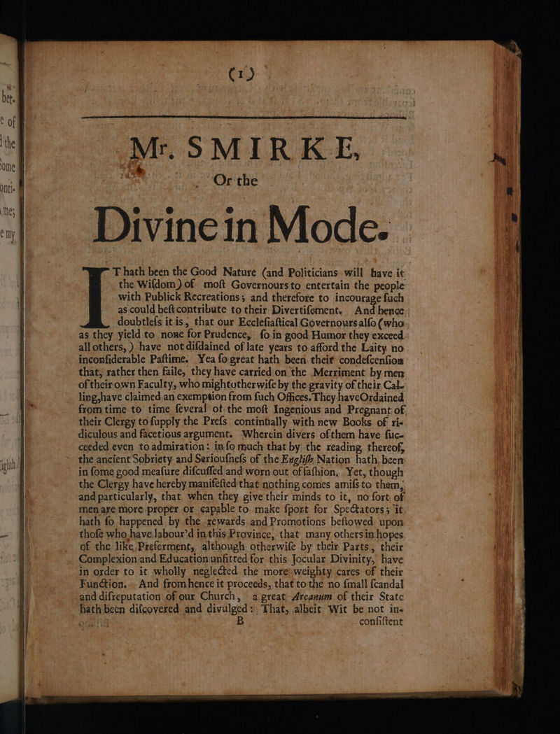 ¢ of | Sits : : | i ef Mr. SMIRKE, } ome f tah : CYB i :| DivineinMode. =f T hath been the Good Nature (and Politicians. will have it \ the Wifdom) of moft Governoursto entertain the people with Publick Recreations; and therefore to incourage fuch as could beft contribute to their Divertifement. And hence doubtlels it is, that our Ecclefiaftical Governoursalfo (who- as they yield to none for Prudence, fo.in good Humor they exceed allothers, ) have notdifdained of late years to.afford the Laity, no inconfiderable Paftime. Yea fogreat hath been: theit condefcenfion that, rather then faile, they have carried on the Merriment. by men of their own Faculty, who mightotherwife by the gravity of their Cal- ! ling,have claimed.an exemption from fuch Offices. They haveOrdained 1 from time to time fevera!l ot the moft Ingenious and Pregnant of. | their Clergy to fupply the Prefs contintally. with new Books of ri- diculous and facetious argument. Wherein divers ofthem have fuc- ceeded even toadmiration: info much that by the reading thereof, the ancient Sobriety and Serioufnels of the Exglifh Nation hath, been | in {ome good meafure difcuffed and worn out of fafhion. Yet, though the Clergy have hereby manifefted that nothing comes amifsto them, and particularly, that when they give their minds to it, no fort, of | menare more proper or capable to. make fport for Spectators; it | hath fo happened by the rewards and Promotions beftowed. upon ~' i thofe who have Jabour’d inthis Province, that many others in hopes _ of the like Preferment, although otherwife by their Parts, their | Complexion and Education unfitted for this Jocular Divinity, have 7 in order to it wholly neglected the moreweighty cares of their | Function.. And fromhence it proceeds, that tothe no {mall fcandal | and difreputation of our Church, a great Arcanum of their State hath been difcovered. and divulged: That, albei¢ Wit be not in- nti B confiltent —--