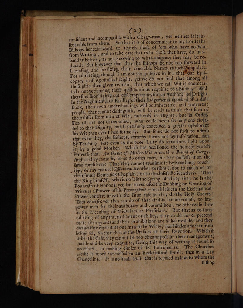 ne (20: | confiftent and incompatible witha Clergy-man, yee neither: is ita i feparable from them.. So that-it is of concernment to my Lords the. 1a Bifhops. henceforward to reprefs thofe of ’em who. have no Wit. oot from Writing,» and to take care that even thofe that have, do ‘hus- , iat band it better , as not.-knowing to what.-exigency they may be re-. a rh duced: But.however that they the Bifhops be. not too forward in« () 4 | Licenfing and per fixing, theif. venerable Names. to fuch Pamphlets. W i For admitting, thaugh I am not too pofitive in it, that™our Epif-. a | copacy is of Apoftolical Right, yet'we do. not find that: among. all: 4 The thofegifts then given tomen , that which we call Wit is enumera-- ae | ted: nor-yet’among, thofe qualifications requifite to a Bifhopy” And ioe therefore fhould they out of Complacency foran Author, or Deli ht i in the Argument,..or Facility of their Judgements appro ve of.a.dull Book, their own underftandings will be anfwerable, and irreverent people, “that cannot diftinguith, will be ready to think that fuch of them differ from men-of Wit, not only in- Degree, but ‘in Order, For-all’ are not of my mind, who could never fee: any’ one eleva- ted to.that Dignity, but-I prefently. conceived a greater opinion of | his Wit-then ever F had formerly. | But fome do not ftick to affirm that even they, the Bifhops, comeby ‘theirs not: by Infp ration, not by Teaching; but even as. the poor Laity do fometimes light upon a) it; by a good Mother: Which has occafioned the homely: Scotch: { - Proverb that, 42 Ounce of: Mother-Wit is worth a Pond. of Clergy. | i, And as they cotne by it-as do other men, fo-they poffefle icon they. 1 fame condition: “That they cannot 'tranfmit it by:breathing,-touch- _ ing} or any ‘natural Effaviem to other: perforis ¢- not {o “much ‘as: to their’moft Domeftick Chaplain, or to theclofeft Refidentiarys) “Fhat’ . the King himfelf, who isno lefs the Spring of That; then he is the’ | j | with. Fountain of Honour; yet-has: never ufedthe Dubbing or Creating of -~yiteg as a Plower of his Prerogative :’ much lefscan the Ecclefiattical’ Vower confetre it wit? the fame eafe as they do the Holy Orders.’ ) Phat-whatfoever they can do of that kindis, at uttermoft, to im+ a, yower men by theirauthorey: and commiffion , no otherwife-then’ 1 ay the Ricenfing of Midwives or Phyfitians. But that as to their: collating: of any internal talent or ability, they could never pretend exit; their grants and thetr- prohibitions are alike invalide; and they: carn ncither-capacitate one matr tobe Witty; nor hinder’angther from Being fo, forther-then as the Prefs is at their Devotione — Whichit 2 iv be- tlie Cafe,ehey cannot be too circumfpect in their- management, | and fhould«be very-exquilite, fecing this way of writing is found fo | neceffary , in-making choice of ft Inftruments. The ‘Churches | | evedit is moré interefed?in an Ecclefialtical Droll, then in a Lay | Ae. Chancellor, — It igao fmall-teuft that is rcpofed in him to whom the |