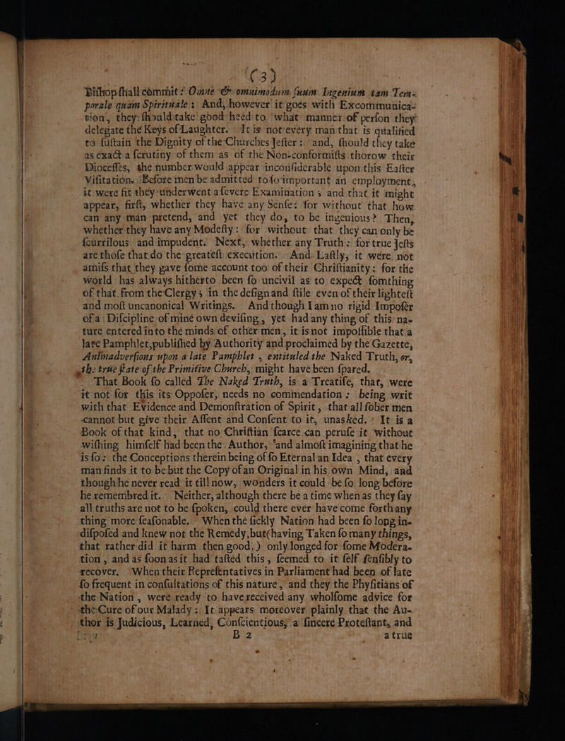 (33 Bifhop fhall commit * Omue Ch omunimodum fuum Ingenium tam Terss porale quam Spirituale ;: And, however it goes: with Excomtnunica- sion, they: fhoulditake good heed to. ‘what manner-of perfon they delegate the Keys of Laughter. Tc is notevery man that is qualified to fuftain the Dignity of the-Churches Jefter: and, thould they take as exact a {crutiny of them as of the Non-conformifts thorow their Dioceffes, she number: would appear ‘inconfiderable upon this Eafter Vifitation. Before men be admitted tof{oimportant an employment, it were fit they underwent afevere Examination 5 and that it might appear, firft, whether they have any Sénfe: for without that how can any man pretend, and yet they do, to be ingenious? Then; whether they have any Modefty: for without that they can only be fcurrilous and impudent. Next, whether any Truth; for trite Jetts are thofe that. do the greateft: execution. And-Laftly, it were. not amifs that they pave {ome account too of their Chriftianity: for the world has always hitherto been fo uncivil as to expe&amp; fomthing of that from the Clergy in the defignand ftile even of their lightett and moft uncanonical Writings. Andthough Lamno rigid Impofer of a: Difcipline of mine own devifing , yet had any thing of this’ nas ture entered into the minds: of other men, it isnot impoflible that a late Pamphlet,publified by Authority and proclaimed by the Gazette, Animadverfions upon alate Pamphlet , entitaled the Naked Truth, or, the trae Rate of the Primitive Church, might have been {pared. That Book fo called Ibe Naked Truth, is a Treatife, that, were it not for this its Oppofer, needs no commendation: being writ with that Evidence and Demonftration of Spirit , that all fober men cannot but give their Affent and Confent to it, unasked.: It is a Book of that kind, that no Chriftian {carce can perufe it without withing himfelf had been the: Author, “and almoft imagining thathe is{o.; the Conceptions therein being of fo Eternal an Idea , that every man finds it to be but the Copy ofan Original in his own Mind, ard thoug|vhe never read it tillnow, wonders it could be fo. long before he remembred it... Neither, although there be a time whenas they fay all truths are not to be fpoken, could there ever have come forthany thing more feafonable. When the fickly Nation had been fo long in. difpofed and knew not the Remedy, but(having Taken fo many things, that rather did it harm then good,) only. longed for fome Modera. tion, andas foonasit had tafted this, feemed to it felf fenfibly to recover, When their Reprefentatives in Parliament had been of late fo frequent in confultations of this nature, and they the Phyfitians of the Nation , were ready to havereccived any. wholfome advice for the Cure of our Malady; It appears moreover plainly that the Au- thor is Judicious, Learned; Confcientiousy.a fincere Proteftant, and