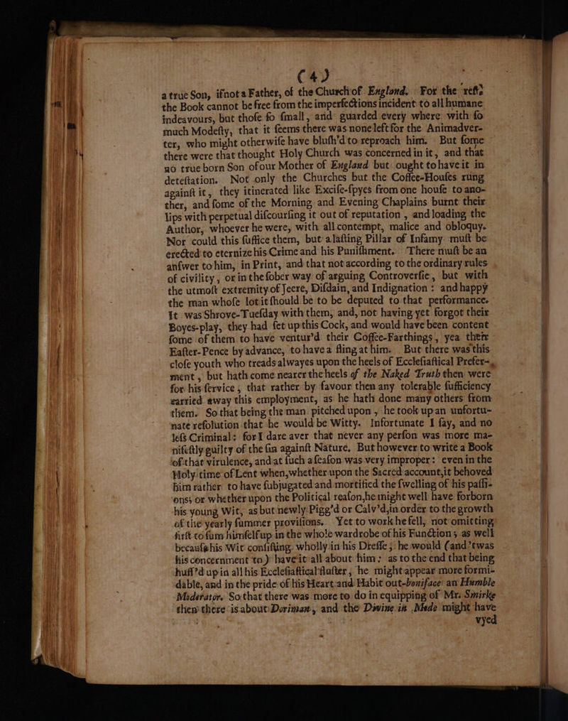 C4) atrue Son, ifnota Father, of the Churchof Exglond. Fox the ref, the Book cannot be free from the imperfections incident to all humane indeavours, but thofe fo fmall, and guarded every where with fo much Modefty, that it {eems there was none left for the Animadver- ter, who might otherwife have blufh’d'to reproach him. But fome there were that thought Holy Church. was concerned in it, and that go true born Son ofour Mother of Exglaud but. ought tohaveit in deteftation. Not only the Churches but the Coffee-Houfes rung apainft it, they itinerated like Excife-fipyes from one houfe to ano- ther, and fome of the Morning and. Evening Chaplains burnt their lips with perpetual difcourfing it out of reputation , and loading the Author, whoever he were, with allcontempt, malice and obloquy. Nor could this fuffice them, but’ alafting Pillar of Infamy: muft be ereted to eternizehis Crime and his Punifhment.. There mutt be an anfwer tohim, in Print, and that not according to the ordinary rules of civility, or inthe fober way: of arguing Controverfie, but with the utmolt extremity-of Jeere, Difdain, and Indignation : and happy the man whofe lotitfhould be to be deputed to that performance. it was Shrove-Tuefday with them, and, not having yet forgot their Boyes-play, they had fet up this Cock, and would have been content fome of them to have ventur’d their Coffee-Farthings, yea ther Eafter-Pence by advance, tohavea fling athim. But there was this clofe youth who treads alwayes upon the heels of Ecclefiaftical Prefer=, ment , but hath come nearer theheels of the Naked Truth then were for his fervice , that rather by favour then any tolerable fufficiency earried. away this employment, as he hath done many others from them: So that being the man. pitched upon , he took upan unfortu- nate refolution that he would be Witty. Infortunate I fay, and no lef Criminal: forI dare aver that never any perfon was more ma- nifettly guilty of the fin againft Nature. But however to write a Book lofthat virulence, andat fuch afeafon was-very improper: even inthe Holy. time of Lent when, whether upon the Sacred account,it behoved him rather. to have {ubjugated and mortified the {welling of his paflt- onss or whether upon the Political reafon,he might well have forborn his. young Wit, as but newly-Pigg’d or Calv’d,in order to the growth ofthe yearly fammer provilions. Yet to workhefell, not omitting firft cofum himfelfup in the whole wardrobe of his Function ; as well becauf@his Wit confifting. wholly:in his Dreffe ; he would (and?twas his concernment to)’ haveit-all about him: as tothe end that being huff?d up in all his Ecclefiattical‘flafter , he mightappear more formi- dable, and in the pride of his Heart -and: Habit out-boniface: an Humble Medéerator. So.that there was more to do in equipping of Mr: Smirke then there “is about:\Dorimanz, and the Diwine-in .Nhde might have HO ¥ | vyed
