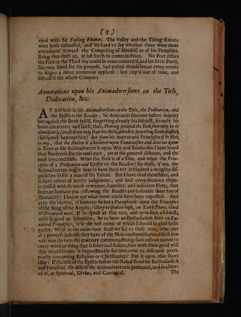 C3) vyed with Sir Fopling Flutter. The Vefity and the Tiring-Roome were both exhaufted, and’tis hard to fay whether there went more attendants’ toward the’ Compofing of Himfelf, or of his Pamphlet. Being thusdreft up, at laft forth he comes im Print. No Poet éither the Firft or the Third day coald be more concern’d,and his little Party, like men hired for the purpofe, had pofted themfelves at every corner to feigne a more numerous applaufe : but clap’d out of time, and difturb’d the whole Company. Annotations upon bis Animadverfions on the Title, Dedication, &c. the Epiftleto the Reader , he denounces fentence betore inquiry but againft the Book itfelf, forgetting already his fubject, fo early his brain circulates; and faith, that, Having perufed the Book thorowly be is abundantly [atisfied not only from his Stile,which is fomerhing Enthuftaftick (his fpeech bewrayshim) but from bis matter and Principles éf be fick to any , that the Author # a borderer upon F anaticifme and does not know it. Even as the Animadverter is upon Wit and Reafon;for I have heard that Borderers for the moft part , are at the greateft diftance, and the moft irreconcilable.- What the Stile is of a Title, and what the Prin- - ciples of a Dedication and Epiftle to: the Reader ( for thefe, if'any, the Animadverter ought hereto have fuck to) it’sindeed'a weighty dif quifition fit for a man of his Talent. But Phave read them over, and fo have others of better judgement , and find every fentence there- in poifed with fo much reverence, humility, and judicious Piety, that from an humane per (allowing the Reader any tolerable fhare too of Humanity). I know not what more‘could -have'been expected. - And asto the Matter, it feemsto be but‘a Paraphrafe’ upon the Priaciples ofthe Song ofthe Angels 3 Glory-to God on bigh, on Earth Peace, Good Will toward men. Vf to {peak a€ that rate, and upon fuch afubject, with fo good an intention, be'to have anEnthufiaftick Stile or Fa- natical Principles, itis the firft crime of which I thould be glad-to-be guilty. What in the meantime hall we fay to thefe men, who out of a perverfe jealoufy they have of the Non-conformifts,run,which few wife men do into the contrary’ ¢xtréme,a fixing fuch odious names to every word or thing that is fober and ferious,that'with their good will they would render it impraCticable for menieven to difCourfe perti- nently concerning ‘Religion or Chriftianity.? Put it upon. this fhort and Fanatical; the sileof the Animadverteris:préefamed, and fo.allow- ed of, as Spiritual, Divine, and Canonjcal, The