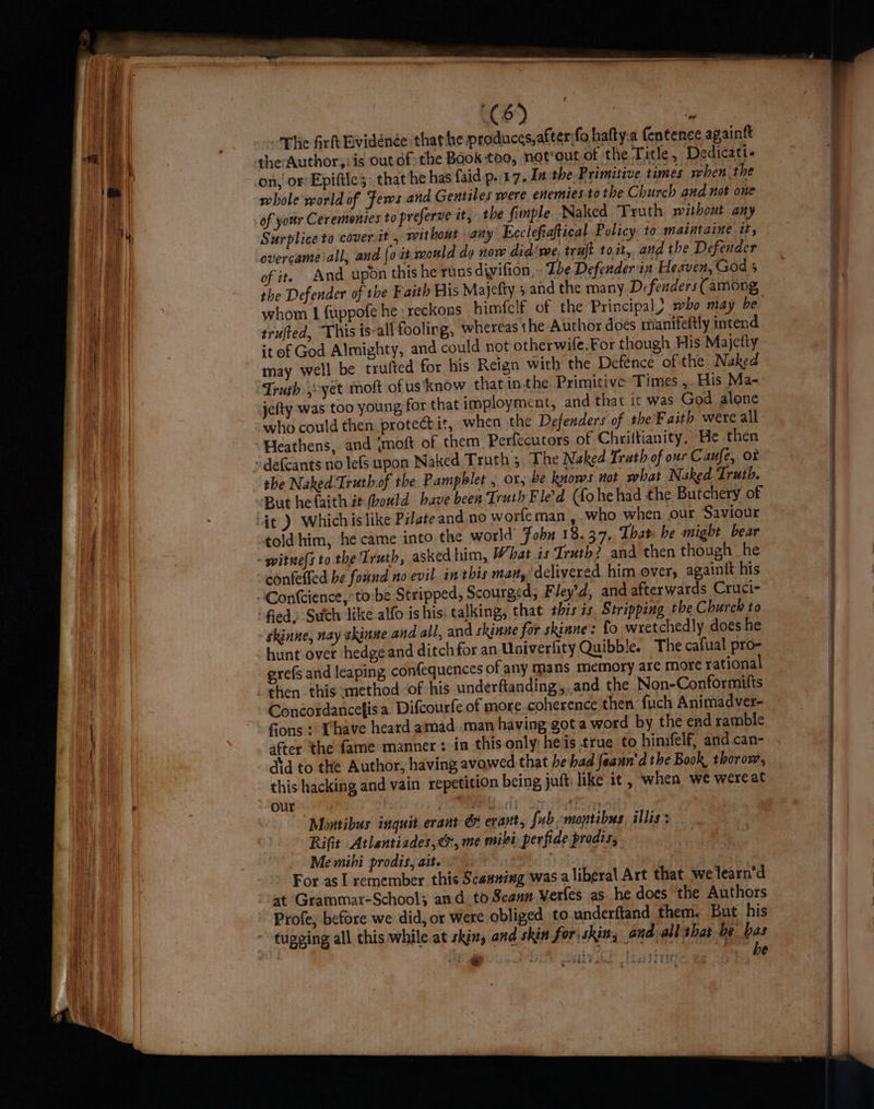 “The firlkEividénée that he produces,afterfo hatty.a entenee againtt on; or Epiftie;: that he has faid p..17. In the Primitive. times when the whole world of Fews and Gentiles were enemiestothe Church and not one Surplice to cover it, without any Ecclefiaftical Policy to maintaine it, overcame iall, and [oit mould do now did'me, traft toit, and the Defender of it. And upon this he runs divifion, - Ibe Defender in Heaven, God 5 the Defender of the Faith His Majefty 5 and the many Defenders (among, whom 1 fuppofe he : reckons him{clf of the Principal) mbo may be trufted, This is-all fooling, whereas the Author doés manifeftly intend it of God Almighty, and could not otherwife.For though His Majetty may well be trufted for his Reign with the Defence of the Naked mployment, and that ic was God alone jefty was too young,for that 1 : hen the Defenders of the'Faith were all who could then protectit, w the Naked Truth.of the Pampblet , or, be knows not what Naked Truth. told him, he came into the world Fobn 18.37, Thar he might bear uth, askedhim, What is Truth? and then though he confelled be found no evil. in this man, delivered him over, againtt his “Contcience,torbe Stripped, Scourged; Fley’d, and afterwards Cruci- “fied: Sutch like alfo ishis: talking, that thzs as Stripping the Church to - skinne, nay skinne and all, and skinne for skinne: fo wretchedly does he hunt over hedge and ditch for an Univerlity Quibble. The cafual pro- grefs and leaping, confequences of any mans memory are more rational then this method ‘of his underfanding,.and the Non-Conformifts Conéordancefisa. Difcourfe of more.coherence then fuch Animadver- fons: Thave heard amad man having got a word by the end ramble after the fame manner: in this only; heis true to hinifelf, and.can- asd to the Author, having avowed that he had feaun'd the Book, thorow, this hacking and vain repetition being juft like it, when we wereat ours <A} Montibus inquit.erant & evant, fab -montibus illis’ Rifit Atlentiades, cr, me mibi perfide prodis, Me mihi prodis, ait. heh | For as 1 remember this Scanning was liberal Art that we learn’d at Grammar-School; and to Scann Verfes as he does the Authors Profe, before we did, or were obliged to underftand them. But his ~ tugging all this while-at skin, and shin for) skins and all that be bas 3