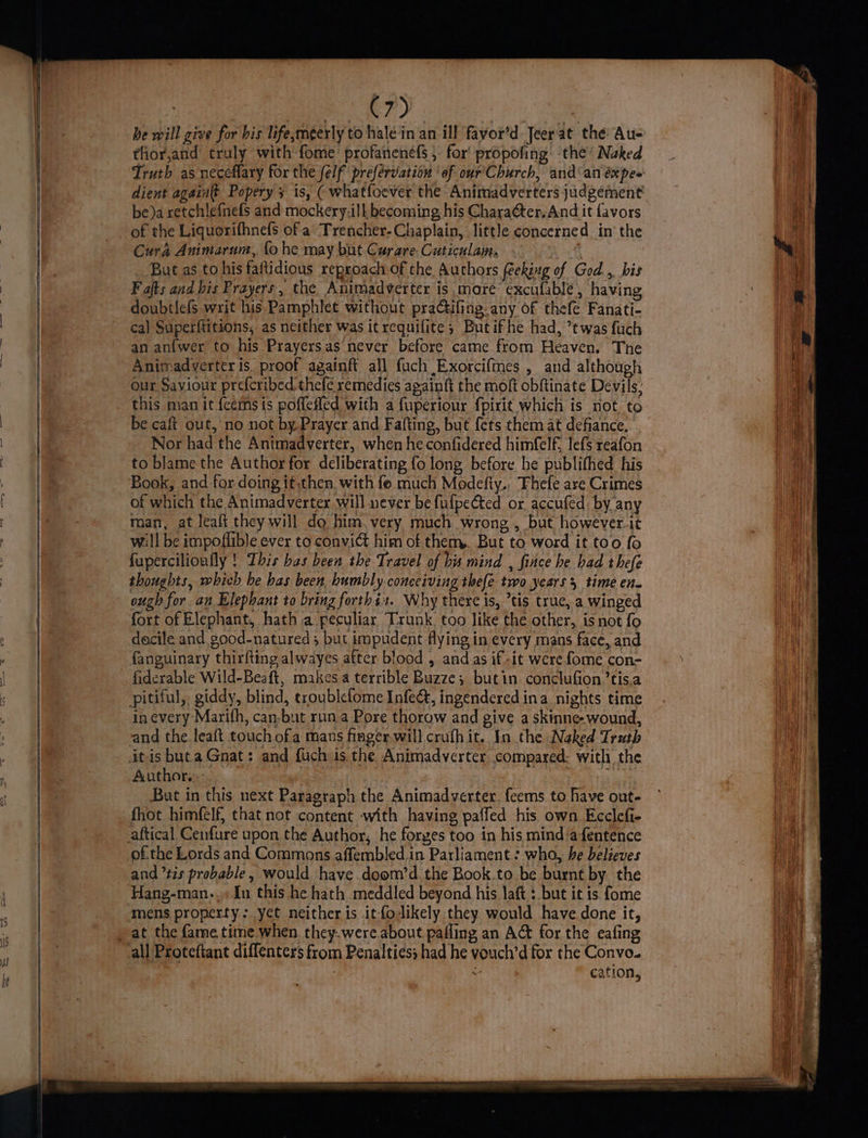 be will give for his life,meerly to haléin an ill fayor’d Jeer at the Au- tior,and truly with fome’ profanenefs 5. for propofing: the’ Naked dient again(t Popery 3 is, ( whatfoever the Animadverters judgement be)a retchlefnefs and mockery.ilk becoming, his Charaéter. And it favors of the Liquorifhnefs of a Trencher-Chaplain, little concerned in the Cura Animarum, fo he may but Curare. Cuticulaim. | But as to his faftidious reproach of the Authors feeking of God... his Fajts and bis Prayers, the Animadverter is more’ excufable, having doubtlefs writ his. Pamphlet without practifing- any of thefe Fanati- ca) Superftitions, as neither was it requilite; Butifhe had, ’twas fuch an ani{wer to his Prayersas never before came from Heaven. The Animadverter is. proof againft all fuch Exorcifmnes , and although our Saviour prefcribed thefe remedies apainft the moft obftinate Devils, this man it feemsis poffefled with a fuperiour fpirit which is not to be caft out, no not by Prayer and Fafting, but fets them at defance. Nor had the Antmadverter, when he confidered himfelf, lefs reafon to blame the Author for deliberating fo long before be publifhed his Book, and for doing it.then, with fe. much Modefty., Fhefe are Crimes of which the Animadverter will never be fufpected or accufed: by any man, at leaft they will do him. very much wrong , but however.it will be impoflible ever to convict him of them,. But to word it too fo fupercilionfly ! This bas been the Travel of bis mind , fitce he had thefe thoughts, which be has been humbly conceiving thefe two years 5 time en. ough for an Elephant to bring forthis. Why there is, tis true, a winged fort of Elephant, hath a peculiar Trunk. too like the-other, is not fo dacile and good-natured 5 but impudent flying in every mans face, and fanguinary thirfting alwayes after blood , and as if-it were fome con- fiderable Wild-Beaft, makes a terrible Buzze; butin conclufion’tis.a pitiful, giddy, blind, troublefome Infeét, ingendered ina nights time in every Marifh, can-but run a Pore thorow and give a skinne- wound, and the leaft touch ofa mans finger will crufhit. In the Naked Truth itis buta Gnat: and fuch is the Animadverter compared: with the Author. ae | | ve But in this next Paragraph the Animadverter. feems to have out- fhot himfelf, that not content with having paffed his own Ecclefi- of.the Lords and Commons affembled in Parliament : who, he believes and ’tis probable, would have doom’d the Book.to be burnt by the Hang-man-.»In this he hath meddled beyond his laft : but it is fome mens property: yet neither is itfodikely they would have done it, all Proteftant diffenters from Penalties; had he vouch’d for the Convo. “ cation,