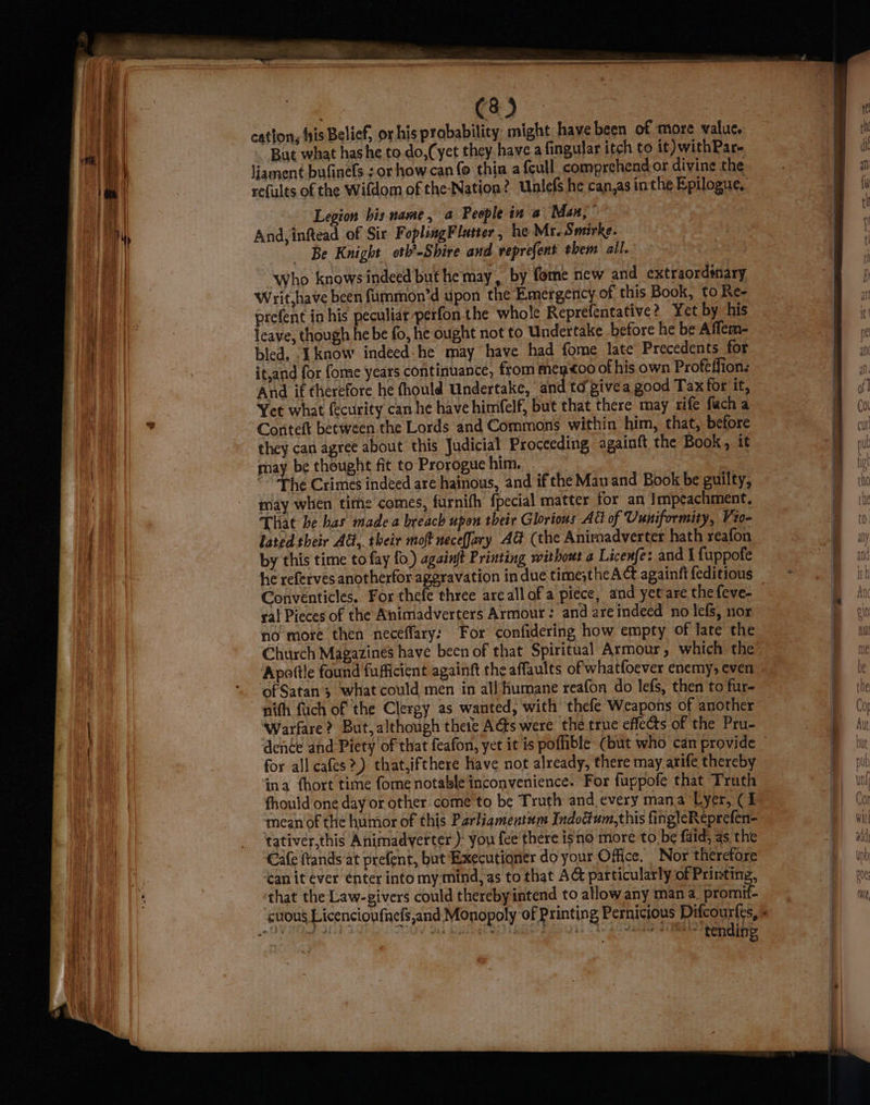 “ & a C8) cation, fis Belief, or his probability might have been of more value, But what hashe to do,(yet they have a fingular itch to it) withPar- liament bufinels : or how can (@ thin a {eull_ comprehend or divine the refults of the Wifdom of the-Nation? Unlefs he can,as in the Epilogue, Legion bis name, a People in @ ‘Man; > And, inftead of Six FopliagFlatter , he Mr. Smirke. Be Knight oth’-Shire and veprefent them ail. Who knows indeed but hemay, by fome new and extraordénary Writ,have been fummon’d upon the Emergency of this Book, to Ke- prefent in his peculiar-perfon the whole Reprefentative? Yet by his bled. ‘know indeed-he may have had fome late Precedents for it,and for fome years continuance, from meytoo of his own Proféffionz And if therefore he fhould Undertake, and td givea good Tax for if, Yet what fecurity can he have himfelf, but that there may rife fach a Conteft between the Lords and Commons within him, that, before they can agree about this Judicial Proceeding againft the Book, it may be thought fit to Prorogue him. | “- Phe Crimes indeed are hainous, and ifthe Mau and Book be guilty, may when time comes, furnifh fpecial matter for an Impeachment, That be bas made a breach upon their Glorious Att of Uuniformity, Vi0- lated their Ad, their moft neceJary AG (the Animadverter hath reafon by this time to fay fo.) againft Printing without a Licenfe: and I {uppofe he referves anotherfor aggravation in due time;theACt againft feditious Conventicles. For thefe three areall ofa piece, and yet are the feve- ral Pieces of the Animadverters Armour: and are indeed no lefs, nor no more then neceffary: For confidering how empty of late the Church Magazines have been of that Spiritual Armour, which the Apottle found fufficient againft the affaults of whatfoever enemys even of Satan's what could men in all humane reafon do lefs, then to fur- nith fuch of the Clergy as wanted, with thefe Weapons of another Warfare? But, although thete As were the true effects of the Pru- for all cafes?) that,ifthere have not already, there may arife thereby ‘ima {hort time fome notable inconvenience. For fuppofe that Truth fhould one day or other come to be Truth and every mana Lyer, ¢1 mean of the humor of this Parliqmentum Indoctum,this fing}¢Reprefen- tativer,this Animadverter): you fee there isno more to be faid, as, the Cafe frands at prefent, but Executioner do your Office. Nor therefore ‘an it ever enter into my mind, as to that AG particularly of Printing, that the Law-givers could therebyintend to allow any man a. promif- “tending