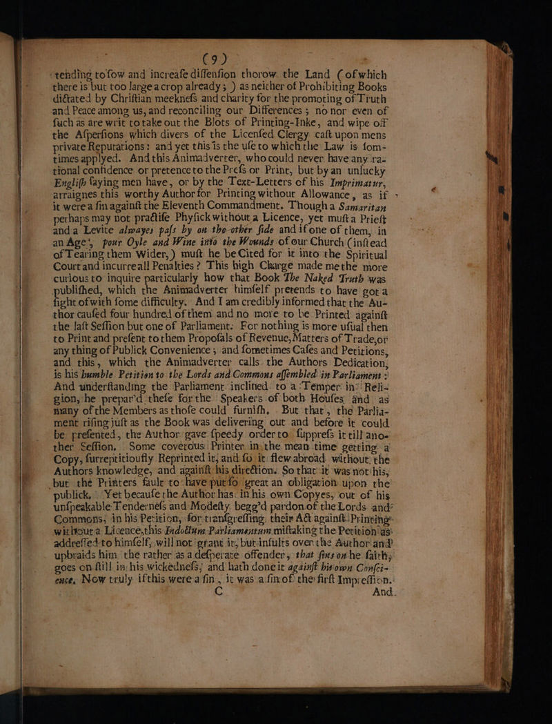 co) there is but too largeacrop already; ) as neither of Prohibiting Books diétated by Chriftian meeknefs and charity for the promoting of Truth and Peace among us, and reconciling our Differences ; nonor even of fuch as are writ totake out the Blots of Printing-Inke, and wipe off the Afperfions which divers of the Licenfed Clergy caft upon mens private Reputations: and yet this is the ufeto which the Law is fom- times applyed. Andthis Animadverter, whocould never. have any ra- tional confidence or pretence to the Prefs or Print, but by an unlucky Englifh {aying men have, or by the Text-Letters of his Imprimatur, it were. fin againft the Eleventh Commandment. Though a Samaritan perhaps may not practife Phyfick without a Licence, yet mufta Prieft anda Levite alwayes pafs by on the-other fide and if one of them, in an Age‘, pour Oyle and Wine into the Wounds of our Church (inftead of Tearing them Wider,) muft he beCited for 1t into the Spiritual Court and incurreall Penalties? This high Charge made methe more curious to inquire particularly how that Book The Naked Truth was ublithed, which the Animadverrer himfelf pretends to have gota fot ofwith fome difficulty. And I am credibly informed thar the Au- thor caufed four hundred of them and no more to be Printed againtt the laft Seffion but one of Parliament. For nothing is more ufual then to Print and prefent torhem Propofals of Revenue, Matters of Trade,or any thing of Publick Convenience ; and fometimes Cafes and Petitions, and this, which the Animadverter calls. the Authors Dedication, is his bumble Petitien to the Lords and Commons affembled. in Parliament » And underftanding the Parliament inclined. to a :Temper: in: ' Reli- gion, he prepar’d thefe forthe Speakers of both Houfes and as frany of the Members as thofe could furnifh, - But that, rhe Parlia- ment rifing juft as the Book was delivering out and before it could be prefented, the Author gave {peedy orderto fupprefs it till ano- ther Seffion. Some coverous Printer in.the mean time getting a Copy, furreptitioufly Reprinted it, and fo it: flew abroad without: the Authors knowledge, and againft his direétion. So that -it was notihis, publick. Yet becaufe rhe Author has. in his own Copyes, out of his unfpeakable Tende:né(s and Modefty. bege’d pardon of the Lords. and’ Commons; in his Petition, for-trangreffing. their Ad againtt Printing’ withoura Licenceé,this Indodtun: Parliamentum miftaking the Petition as: addreffed-to himfelf, will not ‘grant it; butinfults over. the Author and upbraids him the rather as.adefperate offender, that fiasorhe fairh; goes on ftill in: his wickednefs} and hath done it againft bis‘own Confci- ence. Now truly ifthis werea fin, it was afixof the firk Impreffion. C