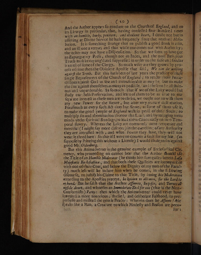 ot RI tae, And the Author appears fo conftant to the Church of Exgland,-and to irs Lirurgy in particular, chat, having confefled four: hundred times affifting at Divine Service he hath frequently fince that recelved Abfo- lution. It is fomething ftrange that to publifh a yood Book is a fin, and an ill oneavertue; and that while onecomes out with Authotiry ; the othier may not have a Difpenfarion. So that we feem to havegor an Expurgatory Prefs, though nor an Index, and the moft Relizious Truth muft ke egpung’dand fupprefied in order to the faife ani fecular irterelt of fomeof the Clergy. So much wiler are they grown by pro- ce(s oftime thenthe Obfolete Apoftle thar faid, We can dav nothing agairft the Truth, But this hath been of Jate years the practice of thefe fingle Reprefenrers of the Church of England, to render note Pecca= dillloesiagainft’ God as few an 1: inconfiderable as may be, but to:make the fins againft chemfelves as many as pofiibie, ana the fero be.albhain- ous and unpardonable. Ia fomuch :zhat.if we of the Laity would but ftudy our SelfPrefervation, and learnof themtobe as true to our feparate intereft as thefe men are to theirs, we ought not towifh them any new Power forthe future , but atter very mature deliberation, Forafmuch as every fuch A&amp; dees bur Aerve, as fome of theni cule i, to make’ the good people of Exgland walkin peril of thei® Souls to multiply fin and abomination chorow che Lan’, and by ingaging mens minds: under {piricual Bondage,to lead them Canonicaily on into Tem- poral flavery. Whereas the Laicy are commonly more temperate and merciful (I might fay more ciftreec) in the exerciiinc ofany Authority they are intrufted with ,.and what. Power they have, rhey «will not wear’ it thred bare: fo thar if were te conimit a faule for my lite, (as fuppofe by Printing this wichout a Licenfe) I would chule to;fin againit good Mr. Oldenburg. | ae But this Animadverter is the genuine example of Ecclefiafical Cle. the. Title ofan Humble Moderator (he thinks him fure guilry herein Leaf Majeftatis Ecclefiaftiee., and that both thefe ‘Qualities are incompatible with one oftheir Coat, and below the Dignity of'any mah of the Facul- ty) much lefs will he indure him when he comes, in the following difcourfe, to juftify his Claime to that Title, by /esting bis Moderation according to the Apoltles precept, be known to ali men, for the Lord is at hands (Buc hedaith thar the Author Affemes, Inipofés, and Turnes all upfide down, and witneffes an Immoderate Zeal for one (that is the Nen-= Conformifts ) Party. then which the Aniinadverter could Tever have inveritedda more notorious.s' ftudied, and deliberate Falfhood, to pre: pofieffe and-miflead the gentle Reader; Wherein does he Affanie ? AHe fpeaks like a Man, a Creature to'which Modefty and Reafon are pecus ay o liar 3