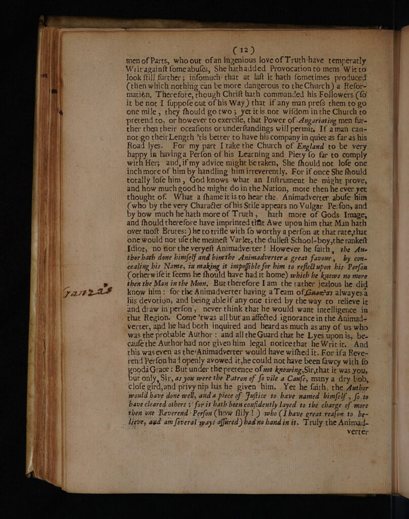 yea We 225 men of Parts, who out ofan inzenious love of Truth:have temperatly Writ againft fomeabufes, She hathadded Provocationto mens Witto Jook {till further; infomuch‘ thac at laft ic hath fometimes produced (then which nothing can be more dangerous to the Church) a Refor- matién, Therefore, rhough Chrift hath commanded his Followers (fo it be nor I fuppofe cut of his Way ) that if any man prefs them to go one mile, they fhould gotwo3 yetitis nor wifdom inthe Church to pretend to, or however to exercife, that Power of .4ugariating men fur- ther then their oceafions or underftandings will permit. If aman can- Road Jyes. For my part I take the Church of England to be very happy in havinga Perfon of his Learning and Piety fo far to comply with Her; and,ifmy advice might betaken, She fhould not lofe one inch more of him by handling him irreverently. For if once She fhould tctally lofe him, God knows what an Inftrument he might prove, and how much good he might do inthe Nation, more then he ever. yet thought of What a fhameitisto hear the Animadverter abufe: him (who by the very Character of his Stile appears no Vulgar Pe:fon, and by how much he hath more of Truth, hath more of Gods Image, and fhould therefore have imprinted tlfat Awe upon him that Man hath over moft Brutes:) he to trifle with fo worthy a perfon at that rate,that one would not ufe the meaneft Varlet, the dulleft School-boy,the rankeft Idior, no ior the veryeft Animadverter ! However he faith, the Aue thar hath done himfelf and binrthe Animadverter a great favour , by con- cealing bis Name, in making it impofible for him to reflect upon his: Perfon Corherwife it feems he fhould have had it home) which he knows no more then the Man inthe Moon, Buctherefore [am the rather jealous he did know him : for the Animadverter having aTeam of,Guazas alwayesa his devotion, and being ableif any one tired by the way. to relieve ir and draw in perfon’, never think that he would want intelligence in that Region. Come ’twas all but an affected ignorance in the Animad- verter, and he had both inquired and heard as much as any of us who was the probable Author : and all the Guard that he Lyes uponis, be- caufe the Author had not givenhim Jegal noticethat he Writ it. And this waseven as theAnimadverter would have withed it. For ifa Reve- rend Perfon had openly avowed it,he could not have been fawcy with fo sooda Grace: But under the pretence of zot knowing,Sir,that it was you, but only, Sir, as you were the Putron of fo vile a Caufe, many a dry bob, clofe gird,and privy nip has he given him, Yer he faith, the Author would have done well, and a piece of Fuftice to have named himfelf , fo to bave cleared others :' for it bath been confidently layed to thé charge of more then one Reverend’ Perfon (how flily! .) who (Ihave great reafon to be- lieve, avd am feveral mays alfured ) bad no hand in it. Truly the Animad- verter