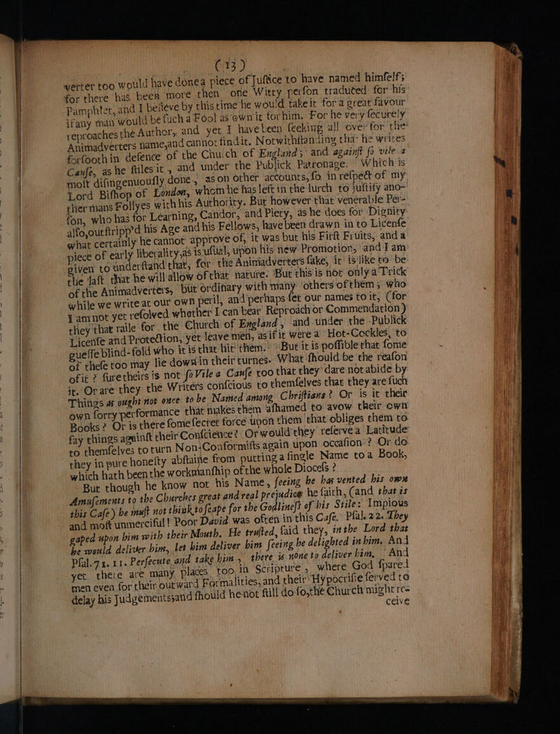 | Boe i eB : werter too would have donea piece of Juftice to have named himfelf; for there has been more then one Witty perfon traduted for his Pamphtet, and I beiteve by this rime he would takeit fora great favour ifany man would be fuch a Fool as ewn it forhim. For he very fecurely reproaches the ih Animadverters name,and cannot findit. Notwithitanidiny tha- he writes forfoothin defence of the Chuich of England; and againft fo vile.2 Caufe, ashe ftiles it, and under the Publick Patronage. “Which is molt difingenuoufly done., ason other accounts, fo. in refpecdt of my Lord Bifhop of London, whor he has left in the lurch to juftify ano- thermans F ollyes with his Authority. Bur however that venerable Per- fon, who has for Learning, Candor, and Piety, as he does for Dignity pd his Age and his Fellows, have been drawn in to Licenfe alfo,outftripp’¢ ! SP : what certainly he cannot approve of, it was but his Firft Fruits, anda piece of early liberality,as is ufual, upon his new Promotion, andi am given to anderftand that, for the Animadverters fake, ir islike to be: she daft that he will allow of that nature. But this is nor only a’ Trick of the Animadverters, but ordinary with many others of them ; who while we write at our own peril, and perhaps fer our names to it, (for J amnot yet refolved whether I-can bear Reproach or Commendation ) they that raile for. the Church of Evgland, and under the Publick Licenfe and Protection, yet leave men, as ifit were a Hot-Cockles, to ue(fe blind-fold who itis that hit them. Bue it is poflible that fome °F thefe too may lie dowxin their turnes: What fhould be the reafon of ig ? furetheirs is not fo Vile Caufe too that they’ dare not abide by ir. Orare they the Writers contcious to themfelves that they are fuch Things a ought not once to be Named among Chriftiens ? Or is it theic own forry performance that! makes them afhamed to avow their cwn Books? Or is there fomefectet force upon them that obliges chem to. fay chings aguinft their Confcience? Or would'they refervea Latitu on ro themfelves to turn Non:Conformifts again upon occafion’? Or de they in pure honelty abftaine from puttinga fingle Name toa Book, which hath been the worknianfhip of the whole Diocefs ? But though he know not his Name, feeing be has vented his ow Amufements to the Churches great and real prejudice he faith, (and that is this Cafe) be muft not think.tofeape for the Godline(s of bis Stile: Impious and mo unmerciful! Poor David was often inthis Café, Pfal.22. They gaped upon bim with their Mouth. He trufted, faid they, inthe Lord that he would deliver bim, Let him deliver him feeing be delighted in him. And Pfal.7 1.11. Perfecute and take him , there is none to deliver bim, And yer there are many places. too, in Scripture , where God {fparet men even for their outward Formalities, and their Hy pocrifie ferved to delay his Judgements;and fhould henot ftill do-fo,the Church might re= cetve