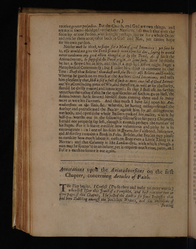 7 oy, receive greater prejudice. But the.Caurch, and God are two things, and ¢ arenorit feems oblidged tothe fame Meafures: tafe much that even the and.render them acceptable both to God end Man, yet cannot hope for his own pardon. ae aly | ty Neither mutt be think to fcape for a Man of good Intentions yet {ure he as, elfe would. not give the Devil fo much morétben bis due , Saying be would never-condemne any. good ation though Acie by the Devil, Asif faith rhe Animadverter, he fuppofed the Deval. night do Jjome fuch, Here hethinhs he has a. fhrewd hit,at him, and this ita man h3d leifure might bezerc a Metaphy fical Controverly ; but d cefire Alo rat her to comment on that Text: Doeft thou Believe? thoudoeft well,the Devils alfo Believe and Tremble. Whereas he goeth.on to mock at the Authors Good lutentions; and tells him pleafantly chat,Hell it (elf ia full of frch as were once full of Good Intenti- ons: tis aConcluding, piece of Wit,and therefore, as. wel! as for theRarity, fhould -be civilly ereated.and ineourazed ; fo thas JF thal ufe, no furthe ; Ketortion there,thar if ehis be the qualification of fuch.as eo to Hell the Animacdverten hath; fecured-himfelf from coming. there:and fo ‘many mere as were his Partners... And thus much T have faid. upon his, Ani- madverfions on. tye, Title, &amp;c.’ Wherein, he having -mifteprefented the Author and ptejudicated the Reader, againg him): by. all, difingénuous half-p+-;worths> out in. the following difcourfe to his petty Chapmen, Ecould not properly fay lefs, though, it exceeds perhaps the number of his' Pages. For it is fearce credible how vuluminous and pithy he is in extravagance : cmdoneof his-fides in Quarto,forFalth ood, Infolence, and Abfurdity contains a Book in Folie, Belides,the Reader may pleafe to.confider how, much laboutr:it, cofts.to Bray/even.a Little Thing in a Mortar: andithat:Calumny is like London-dirt,.. with which; though a man may be {patter’d-in.an infta nt, yet ip-requires much time, pains, and Fulle's-earth-to fcoure it ouc.avains fo] | Ainor dtians upott the, Avimadverfions on the fitft Chapter, concerning Articles of Faith, Hf Flay begins. I Confofs (Do fo rhen and make no more words ) wheifirft Tar this Fewel of a:Pamphlet, and’ had vuiw oder two or ree pages F this Chaprer,. E fuulpetted the Ambir fry foie Voupglter that bad. been Dakbling among{t the, Socinian, Writers. aud pas dmbitons of ies » “ewing