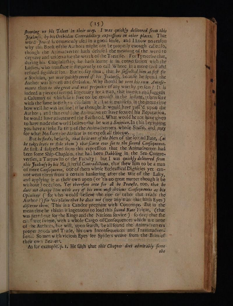 C15) : fhowing us his Talent in their a T was quickly delivered from this Fealouly, by bis Orthodox Contradictory expreffions 1 other places, That word: fenel iscemmenly ufed in agooa fenfe, and Iknow no reafon why this Book ofthe Authois might not be properly enough caliecfo, though che Animadverter hath debated the meaning of the word to Geprave and unaerva lue the worth of the Treatife. For perceive that, during his Chapiainfhip, ‘he hath learnt it im. converfation wich the Ladies, who tranfiare it frequently to call Whore ina more civil afd refied figuificat ion. Buettoday thus .. chat be fufpecied him at fir fir a Socinian, ‘yet was quickly cured of bis Fealon{y, becaufe he found the Author was Hovelt-and Orthodox. Why thould he vent his omn. Amufe~ ments thus to the great and real prejudice otany worthy perfon? It is indeed.a piece'offecond, Ingenuity fora man, thar invents andfugeelts aGalumny of which beis fure to be convict. in the inftant,.stheretere with the fame bréath-to cifelaim irs butt, manitetts, in the meantime how well he was inclined if he choughtit would have paff’d upon the Author . and thet couldche, Anitmadvercer havefecured his Reputation, he would have adventured the Falfhood, What, would he not have given to have made the world believethat he was a Socenzan,In this beginning you have a.right Pa tern of the:Animadyerters, whole Scuile, and; may fee what Mefure.the Author is-to expedtall thorow.) y. b9. ei But he finds, hefaith, that be is one of the Men of the feccnd Rate, Ca he takes leave to file them) that fcarce ever fee to the fecond Confeqnence, At firtt. J fufpefed from this expreffion that the ‘Animadverter. had been fome Ship-Chaplain, that had been Dabbling in. the Sea-Contre- verfies, a Tarpawlin of the Faculty: but,I was quickly delivered from of more Confequence, ONE of chem whofe Eccleaftical Dignities yet can- not wean them'from a certain hankering after the Wit of the Laity, and applying it as their own upon-(Cor tis no great matter though it be without) occafion. Yet therefore once for all be Pretefis, too, that he does not charge him with any of his own- wioft obvious Confequences as bis Opinions ( for who! would ‘believe the.one: or! other that reads the Author ?) for tisplaine that be' does: not (nor any ‘man? that hath Eyes) difcerne them: This isa Candor pregnant with Contempt. ‘But in’ the mean time he thinks it ingenuous to load this feeond Kete Frigat, (that was fitted out forthe Kingsandthe Nations fervice ) fo deep thar fhe cali farce fwime, with a whole Cargo of Confequences which ‘ave none of ‘he Aurhors, ‘bur will, ‘upon fearch, be all found the Animadverrers proper #oods and Trade, his own Inconfequences ‘atid Tnanimadver- fions. So men with vicious Byes fee Spiders weave from ‘the Brim-of their own Beavers. | see | As for examp!é.p. 1. He faith that bis Chapter does admirably ferve the