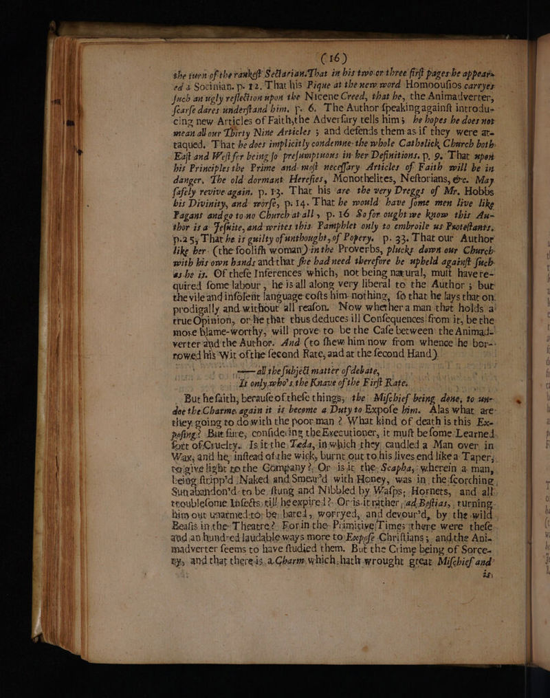 z a (16) she rurn-of the ranket Settarian.That in his trvo.or three fir pageshe appears fuch an ugly reflection mpon the Nicene Creed, that be, the Animadverter, cinz new Articles of Faith,the Adverfary tells him 5. be hopes he does not mean all our [birty Nine Articles } and defends them-as.if they were ar. taqued. That be does implicitly condemne: the whole Cathelick Charch both. Eat and Weft fer being fo prefumptions in- ber Definitions. p, 9.° That upon: his Principles the Prime and: moft necefjary Articles of F aith will be in danger, The old dormant. Herefies, Monothelites, Neftorians, ec. May. (afely revive-again. p. 13. That his are the very Dreggs of Mr. Hobbs bis Divinity, and worfe, pi 14. Flat be would bave fome men live like Fagans andgoto.no Church atall, p.16 So for ought we know this Au- thor is a Fe(nite, and writes. this: Pamphlet only to embroile us Peoteftants, p-25y That he is guilty of unthought,of Popery. p. 33. That our Author like ber- (the foolifh womat)-the Proverbs, plucks down our Church with his own bands andthat foe bad need therefore be upheld againft fucb- gs be ix, ©f thefe Inferences which, not being natural, mult havere- quired fome labour , he isall along very liberal to the Author ; bur crue Opinion, or-he rhat thus deduces il] Confequences'from it, be the more blame-worthy, will prove to. be the Cafe between the Animad- rowed his ‘Wit ofthe fecond Rate, and at the fecond Hand). Tt only who’ s.the Knave of: the Firft Rate. meh But he faith; beraufe ofthefe things, the’ Mifchief being done, to un- they. going to dowith the poorman 2. What kind of deathis this Ex. fort of Cruelty. Is it the, Zeda, in which they, candied a Man over in tolgive ligbr ro the Gompany ?,,Or is it the; Scapha,: wherein a. man, Stenabandon’d-to be fiung and Nibbled by. Wafps. Hornets, and alt hins out uatmed-to; be; bated, worryed, and devour’d, by the wild Beafis in. the- Theatre? Eorin the, Piimisive/Timesithere were thefe aad an hundred laudable. ways more to: Expofe Chriftians;. andthe Ani. madverter feems to have ftudied them. But the Crime being of Sorce- BH eee a ese a eee