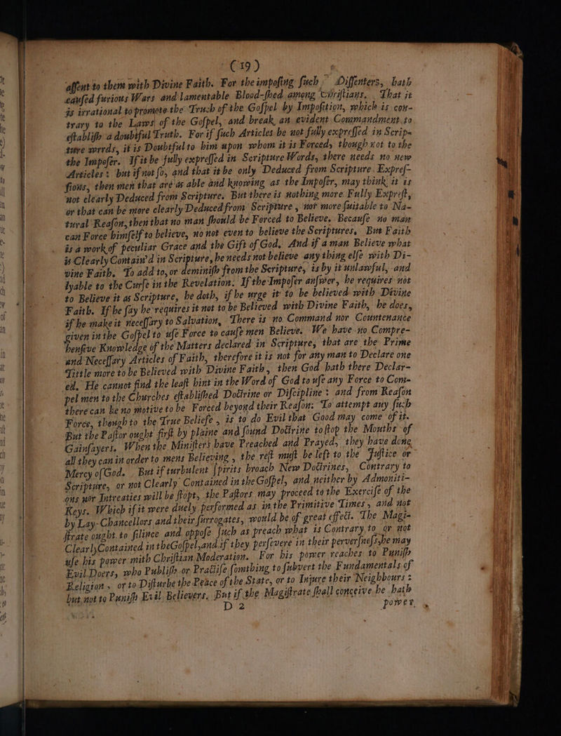 E19) | affent to them with Divine Faith. For the impofing fuch Diffenters, Lath eaufed furious Wars and lamentable Blood-fhed among coriftiays, . That it as irrational to promete the Truch of the Gofpel by Impofition, which is con- trary to the Laws of the Gofpel, and break an evident Commandmert.to eftablifh 4 doubtful Truth. For if fuch Articles be not fully exprefjed in Scrip- ture wrrds, it is Doubtful to bim apon whom itis Forced, though xot to the the Impofer. If tt be ‘fully expreffed in Scripture Words, there needs no. new Articles : but if not fo, and that it be only Deduced from Scripture. Expref- fions, then men that aré'as able and knowing as the Impofer, may think, it is not clearly Deduced from Scripture. But there is nothing more Fully Expreft, or that can be more clearly Deduced from Scripture , ‘not more fuitable to Na- tural Reafon, then that no man fhould be Forced to Believe. Becaufe no man can Force bimfelf to believe, no not even to believe the Scriptures, But Faith is a workof peculiar Grace and the Gift of God, And if aman Believe what is Clearly Contain’ d in Scripture, he needs not believe any thing elfe with Di- vine Faith. To add to, or deminifh from the Scripture, 7s by it unlawful, and lyable to the Curfe inthe Revelation. If the Impofer anfwer, be requires not to Believe it as Scripture, be doth, if he urge it to be believed with Divine Faith. If he fay he requires it not to be Believed with Divine Faith, be does, if he make it necefJary to Salvation, There is no. Command nor Countenance given inibe Gofpel to ufe Force to caufe men Believe. We bave no Compre- henfive Knowledge of the'Matters declared in Scripture, that are the Prime and Neceffary Articles of Faith, therefore it 1s not for any man to Declare one Tittle more to be Believed with Divine F aith, then God bath there Declar- ed. He cannot find the leaft hint in the Word of God to ufe any Force to Com- therecan be no motiveto be F orced beyond their Reafon: To attempt any {uch Force, thengh to the True Beliefe , 25 to do Evil that Good may come of it. But the Paftor ought firft by plaine and found Doétrine toftop the Mouths of Gainfayert. When the Minifters bave Preached and Prayed, they have done all they can in order to mens Believing , the reft muft be left to the Fuftice or Mercy o(God. , But if turbulent [pirits broach New Dotirines, Contrary to Scripture, or not Clearly Contained in the Gofpel, and neither by Admoniti- ons nor Intreaties will be flopt, the Paftors may proceed to the Exercifé of the Keys. W hich if it were duely performed as. in the Primitive Times, and not by Lay- Chancellors and their furrogates, would be of great effect. The Magi- irate ought.to filince and oppofe {uch as preach what ts Contrary,to_ov sot ClearlyContained in theGolpel,and if they. perfevere in their perver{nefs.be may ufe his power mith Chriftian Moderation. For his power reaches to Pynifh Evil Doers, who Publis or Pragife fomtbing to fubvert the Fundamentals of Religton , orto Difturbe the Peace of the State, or to Injure their Neighbours : hut not to Punifn Evil Believers, But if the Magiftrate fall conceive be hath | Diz power.