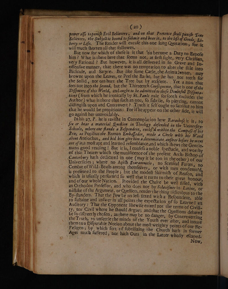 omer alfo topunify Evil Believers, and on that Pretence foall punify Tripe Na Ve Cita bound to fubmit and bear it, t0 the lofi of Goods. Ti. berty or Life, The Reader will excufe this one long Quotation, for it will much fhorten all-that followes, . . vy | , : ; But now for which of thefeis irthat tis become a Duty to Expofe him ? Whar is there here that feems not, at firft fight, very Chriftian, very Rational ? But however, it is.all delivered in fo Grave and In- Ridicule, and Satyre. Bur -like fome Carle, the Animadverter, «mg browze upon the Leaves, or Peel the Barke, but: he has noe teeth for the Solid, nor canhure the Tree but by accilent. . Yet aman. that fees not into the fecond, but the Thirteenth Confequence, that is one ofthe Difpurers of this World, and ought to be admitted to thefe Donbt full Difputa~ Author) what is there that {uch an one, fo {ubtile, fo piercing, cannot diftingifh upon and Controvert ? Truth it felfought to facrifice to him that he would be propitious:. For ifhe appear on the other lide, ir will In his.27, P. he is ravifht in Contemplation how Rarachofe it is, to See or bear a material Qucion in Theology defended in the Univerfity- Schools, where one ftands a Refpondent, enclof'd within the Compafs of bis Pen; as Popiliusthe. Roman Embaffador, made a Girele with bis Wand mans good reading ! But itis, I confefs anoble {pectacle, and worthy of thar Theater which themunificence of the prefent Arch-Bithop cf Canterbury hath dedicated in oie (may it be too in the other) of our Univerfities ; where no Apith Scaramuecio, no Scenical Farces, no Combat of Wild-Beafts among themfélves, or with men condemn? is prefented to the People ; but the modeft Skirmith of Reafon, and which is ufually perform’d fo well that it curns to their great honour, and ofour whole Nation. Provided the Chaire’ be well filled, wich an Orthodox Profeffor, and who does not by Solecifmes in. Lat nuiftake of the Argument, or Queftion, render the thing ridiculous tothe By-ftanders. That the Pew be no lefs fitted with a Refpondent, able to fuftaine and anfwer in all points the expeétation of fo Learned an Auditory : “That the Gpponent likewife exceed not the terms of Civili- ty, nor Cavil where he fhould Argue; andthat the Queftions debated: be fo difcreet ly chcfen , as there may be no danger, by Controverting the Truth, to unfettlethe minds of the Youth ever after, and innure them toa Difputable Notion about the moft weighty points of our Res ‘Peligon; by which fort of fubtilizing the Church hath jn former Ages much futfered, nor hath Ours in the Latter wholly efcaped. Now, ine, or