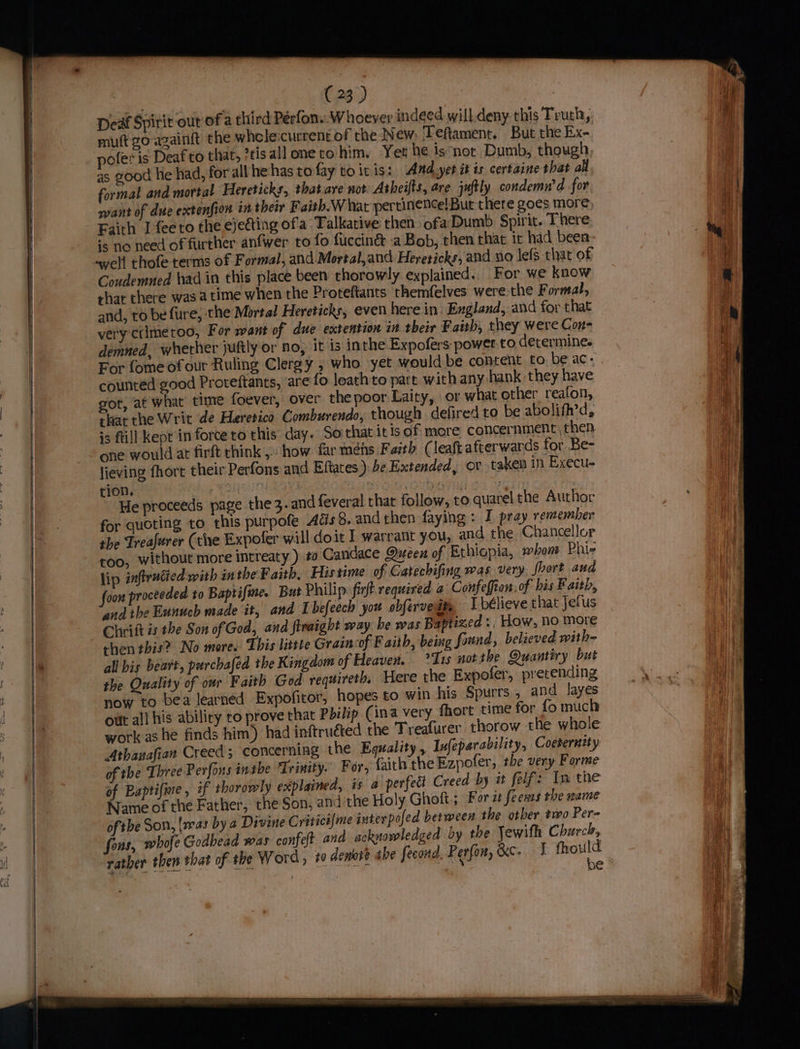 Deaf Spirit our of a third Pérfon..W hoever indeed will.deny this Truth, muft go-azaintt the wheole:current of the New, Teftament. But the Ex- pofer is Deaf to that, ?tisall one to him. Yer he is*nor Dumb, though as good hie had, for all he has tofay to it is: Amd.yer it is certaine shat al formal and mortal Hereticks, that.are not. Atheifts, are juftly condemn’d for want of due extenfion in their Faith.W hat pertinence! Bur there goes more, Faith Ifeeto the ejecting of'a Talkative then ofa Dumb Spirit. There is rio need of further anfwer ro fo fucciné&amp; .a Bob, then that it had been awell thofe terms of Formal, and Mortal,and Hereticks, and no lefs that of Coudemned had in this place been thorowly explained.. For we know rhat there was atime when the Proteftants themfelves were the Formal, and, to be fure, the Mortal Hereticks, even here in: England, and for that very crime too, For want of due extention in their Faith, they were Con- demned, wherher juftly or No, it is inthe Expofers: power to determine. For fome ofour Ruling Clergy , who. yet would be content to. be ac- counted good Proteftants, are fo loath'to part with any hank they have got, at what’ time foever, over the poor Laity, or what other reafon, that the Writ de Heretico Comburendo, though. defired to be abolifh’d, is ftill kept in force to this day. Soithat it is of more concernment then one would at firft chink, how far meéns Faith (leaftafterwards for Be- lieving fhort their Perfons and Eftates ) be Extended, or taken in Execu- tion. | He | He proceeds page the3. and feveral that follow, to quarel the Author for quoting to this purpofe Acs 8, andthen faying : I pray remember the Treafurer (the Expofer will doit I warrant you, and the Chancellor too, without more intreaty ) #0 Candace Queen of Ethiopia, whom Phi lip inftrucied with in the Faith, Histime of Gatechifing was very, {hort aud foox proceeded to Baptifine. But Philip firft required a Confeffion: of his Faith, and the Eunuch made it, and Ibefeech you obfervedty I bélieve that Jefus Chrift is the Son of God, and finaight way he was Baptized ., How, no more then this? No more. This little Grain of Faith, being found, believed with- all bis beart, purchafed the Kingdom of Heaven. *I1s not the Quantiry but the Quality of owr Faith Ged requireth, Here the Expofer, prerending now to bea learned Expofitor, hopes to win his Spurrs , and layes out al! his ability to prove that Pbelip (ina very fhort time for fo much work as he finds him) had inftruéted the Treafurer thorow the whole Athanafian Creed; concerning the Equality , lufeparability, Coesernity of the Three Perfons inthe Trinity. For, faith the Ezpofer, the very Forme of Baptifime , of thorowly explained, is a perfect Creed by it felf: Im the Name of the Father, the Son, and the Holy Ghoft ; For i feenss the name of the Son, {was by a Divine Critici{me interpofed between the otber two Per- fons, whofe Godhead was confeft and acknowledged by the Jewifh Church, rather then that of the Word, te denote the fecond. Perfon, &amp;ce, I wis be