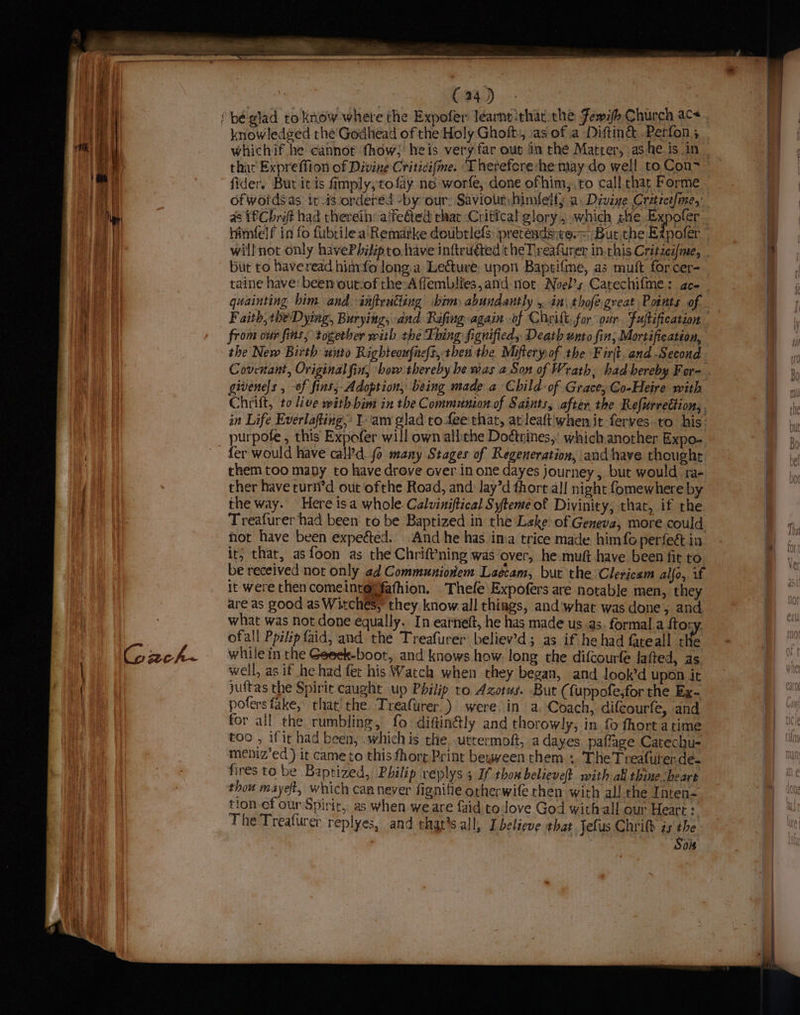 G zcoh~ fider. But it is fimply,tofay ne worfe, done ofhim,,to call char Forme ofwoidsas i-is ordered -by our: Saviour himfelfy a. Divine Cretrce{me,: a8 1€Chraft had therein: ‘feted rhat Critical glory 5; which he Expofer - will not only havePbiipto. have inttruéted the Treafurer in.this Critzea/me, but to haveread hinvfo long a Lecture; upon Baprifme, as muft forcer- taine have: been outcof the=A flemblies,and tiot Noel’s Catechifme: aco quainting bim and anflrutiing sbim abundantly y in: thofegreat Points of the New Birth unto Righteoufne(t, then the Miftery of the Fir. and -Second givenels , -of fins, Adoption, being made a Child of Grace, Go-Heire with Chrift, to live with bim in the Communion of Saints, after. the Refurrection, in Life Everlafting,: Lam glad to fee that, at leaft'when it ferves to his: purpote , this Expofer will own alliche Dodtrines, which another Expo- fer would have call'd fo many Stages of Regeneration, and have thoughr them too many to have drove over in one dayes journey , but would ra- ther have curti’d out ofthe Road, and lay’d fhort.al] night fomewhere by the way. Here isa whole Calviniftical Syteme of Divinity, that, if the Treafurer had been to be Baptized in the Leke of Geneva, more could not have been expected. And he has in:a trice made him{o perfe&amp; in it; that, asfoon as the ChrifVning was over, he:muft have been fit to be received not only ad Communioniem Laécam, bur the Clericam alfo,. if it were then comeint@@fafhion. Thefe\Expofers are notable men, they are as good as Witches, they know.all things, and'what was done, and what was not done equally. In earneft, he has made us as. formal a ftory. ofall Ppilip aid, and the Treafurer believ’d; as if he had fateall tHe while in the Geeek-boot, and knows how. long the difcourfe lafted, as well, as if he had fet his Watch when they began, and look’d upon it juftas the Spirit caught up Philip to Azotus. But ( fuppofe,for the Ex~- pofers fake, that’ the Treaftirer ) were, in a, Coach, difcourfe, and for all the rumbling, fo diftin@ly and thorowly, in fo fhort atime too , if it had been, whichis the..uttermoft, a dayes paflage Catechu- meniz’ed) it cameto this fhore Print bewween them ;. The Treafuterde- fires to be Baptized, Philip replys 5 If thox believe} with all thine ‘beare thou mayeft, which can never fignifie otherwife then with all the Inten- tion ef our Spirit, as when we are faid to love God with all our Heart : The Treafiirer replyes, and that’s all, [believe that Jefus Chrilk zs the : Sos