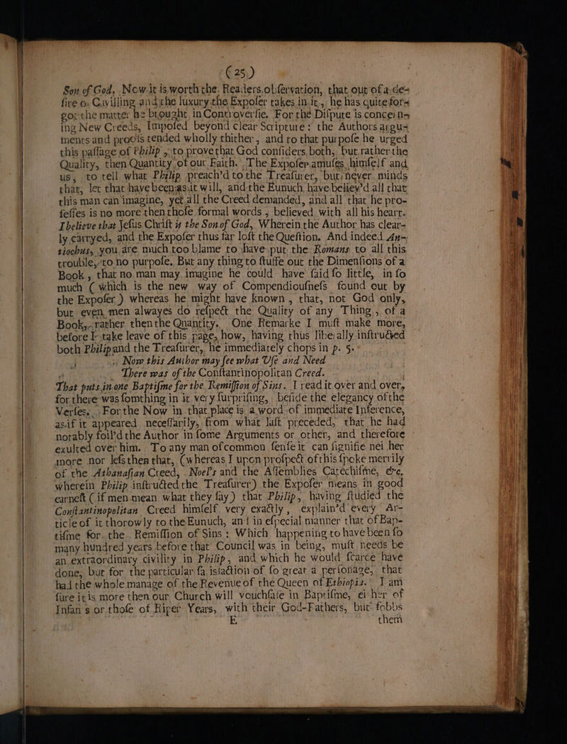 Son of God, Now-it is worth the. Readers,obfervation, that out ofa,de- fire o. Cuyilling andthe luxury.the Expoler takes init, he has quite for- gor the matter he brought, inControverfie. For rhe Difpute is cance: n- ing New Creeds, Impofed beyond clear Scriprure: the Authors argu ments and proots tended wholly thither , and ro that purpofe he urged this paflage of Philip ,.to provethat God confiders, both, but,rather the Quality, then Quantity, of our Faith. The Expofer.amufés himfelf and us, to tell what Php preach’dtothe Treafurer, bur; never. minds that, let that have beensasiit will, andthe Eunuch have beliewd all char rhis man can imagine, yet all the Creed demanded, and all that he pro- feffes is no more thenthofe formal words , believed, with all his hearr. believe that Jefus Chrift 4 the Son of God, Wherein rhe Author has clear- ly carryed, and the Expofer thus far loft the Queftion. And indeed 4n-; tiochus, you. are much.too blame to :have.put the Romans to all this crouble,-to no purpole, But any thing to ftuffe out rhe Dimenfions of a Book , that no.man may. imagine he could have {aid fo little, in fo much ( which is the new way of Compendioufnefs found cut by the Expofer_) whereas he might have known , that, not God only, but even. men alwayes do refpeé&amp; the Quality of any Thing, of a Book,~rather thenthe Qnantity.. One Remarke I muft make more, before I-.take leave of this page, how, having thus liberally inftruceed both Philipand the Treafurer, he immediarely chops in p. 5: . >: Now this Author may fee what Ufe and Need A There was of the Conftantinopolitan Creed. That puts.in one Baptifme for the Remiffion of Sins. 1 readit over and over, for there was fomthing in ic veryfurprifing, betide the elegancy ofthe Vertes. For the Now in that place is a. word-of immediate Inference, as.if it appeared neceffarily, from what laft preceded, that he had notably foil’d the Author in fome Arguments or other, and therefore exulted over him. Toany man ofcommon fenfeit can fignifie nei her more nor lefsthen that, (whereas I upon profpect ofthis {poke merrily of the Athanafian Creed, Noe?’s and the AYemblies Catechilne, ec, wherein Philip inftru@tedthe Treafurer) the Expofer means in good earneft (if men mean. what they fay) that Philip, having ftudied the Conftantinopolitan Creed himlelf very exactly, explain’d every Ar- ticle of it thorowly tothe Eunuch, an‘ in efpecial manner that of Bap- tifme for. the. Remiffion of Sins: Which happening to have been fo many hundred years before that Council was in being, muft needs be an extraordinary civility in Philip, and which he would {carce have done, bur for the particular fa istaétion of fo great a pertonage, that had the whole manage of the Revenue of the Queen of Ethiopiz.” 1 am {ure i¢is more then our Church will vouchfaie in Baprifme, ei her of Infan's or thofe of Riper Years, with their God-Fathers, but. fobbs them 4
