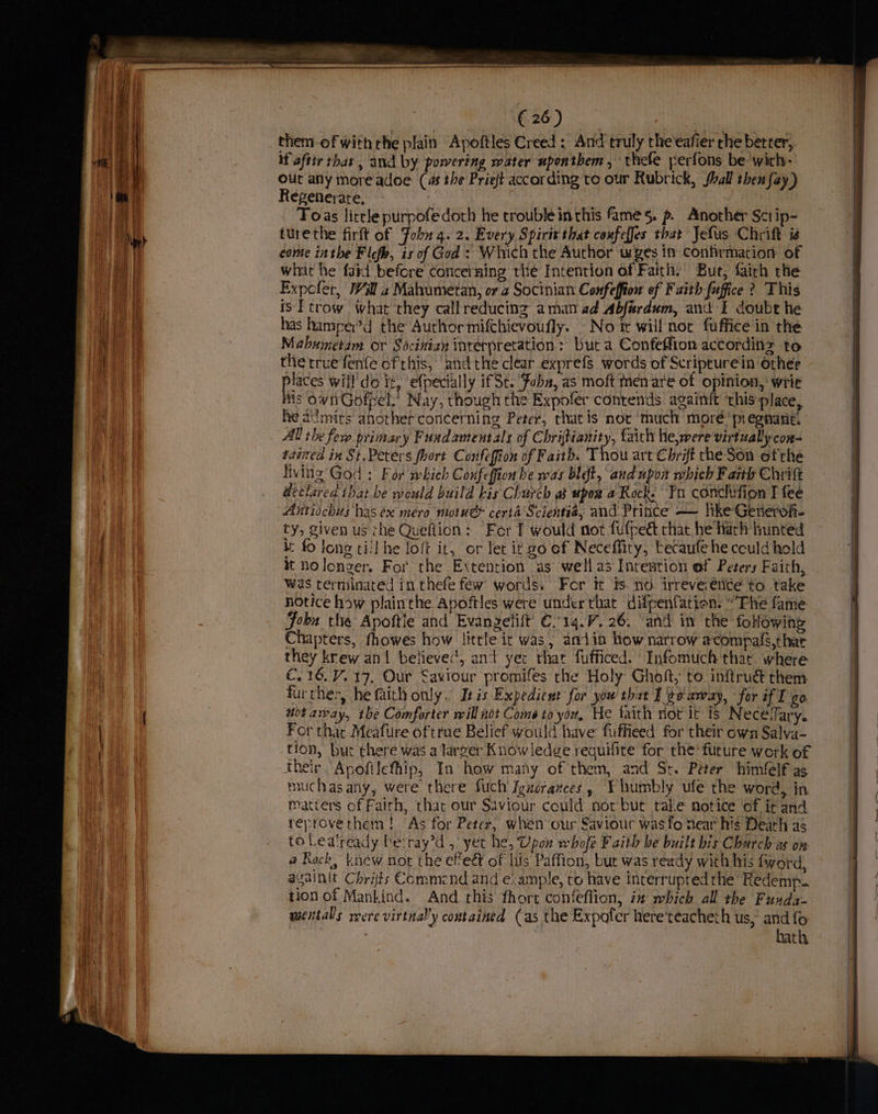 _ Se Ree B90) wi ae them of with rhe plain Apoftles Creed : And truly the'eafier the better, if aftir thar, and by powering water wponthem , thefe perfons be wich- | out any more adoe (as the Prieft according te our Rubrick, shall then fay) | Regenerate, | A q ua Toas little purpofedoth he trouble inthis fame s. p Another Sctip- | Ny turethe firft of Fobu 4. 2. Every Spirit that coufeffes that Jefus Chrift is | come inthe Flefb, is of God: Which the Author urges in confirmation of | Wit what he fatd before concerning the Intention of Faith. Bur, fairh the q a Expofer, Wil a Mahumetan, or 2 Socinian Confeffion of F aith-[uffice ? This eae, is Ftrow what they call reducing aman ad Abfardum, and I doubt he , a) has hamper’d the Author mifchievoufly. - No tt will nor fuffice in the | teat Mabumetam or Sociniay interpretation: but a Confeffion accordinz to i ia the rrue fenfe of this, ‘and the clear exprefs words of Scripturein other a places will’ do it, ‘efpecially if St. ‘Foba, as moft men are of opinion, wrie | His ownGofpel.’ Nay, though the Expofer contends againft this place, | he admits another concerning Peter, that is nor much moré' pregnant. . | All the fers primary Fuadamentals of Chrijtianity, faich he,were virtually con- | | tasted in St.Peters fhort Confeffion of Faith. Thou art Chrift the-Son ofthe | cme | living God : For which Confeffion he was blot, and upon which F arth Chrift declared ihat.be would build kis Church as upoa a Rock. Yn conchifion J fee | Antiochus has ex mero motue ceria Scientia; and Prince — like Gevierofi- ) jv ty, given us the Queftion: Fer fT would not fufpedt chat he harh hunted fo lone till he loft it, or let i¢ go of Neceffity, tecaufe he could hold } tt Holonver. For the Extention as well as Intestion of Peters Faith, was terminated in. thefe few: words. For it $s. no. irreveiétice to take | notice how plainthe Apoftles were under that difpenfation: “Phe fame Fobu the Apoftie and Evangelift’ €.'14.7. 26. ‘and in the followin Chapters, fhowes how litle it was, aaiin how narrow acompals,thar they krew an! believec, and yer that fufficed. Infomuch that where €.16.V. 17. Our Saviour promifes the Holy Ghoft, to inftrué them further, he faith only, Isis Expedient for yow that I ¢e away, ‘for if T go mot amay, the Comforter will not Come to yor, He faith not It 1s Necevfary. | For thar Meafure oftrue Belief would have fuffieed for their own Salva- tion, but there was a larger Knowledge reguifite for the future werk of their Apofilefhip, In how many of them, and Ss. Peter himfelf as i muchas any, were there fuch Igucrances, Y humbly ufe the word, in &amp; | matters of Faith, that our Saviour could nor but take notice of it and a reprovethem! “As for Peter, when our Saviour wasfo near his Death a6 to Lealready be:ray’d , yet he, Upon whofe Faith be built bis Charch ss on @ Rock, knew not the efeét of his Paffion, but was ready with his fword, asainit Chris Commend and e:ample, to have interrupted the Redemp.. tion of Mankind. And this fhort confeflion, in which all the Funda- | mentalls rere virtnal’y contained (as the Expofer here‘teacheth us, and fo . hath