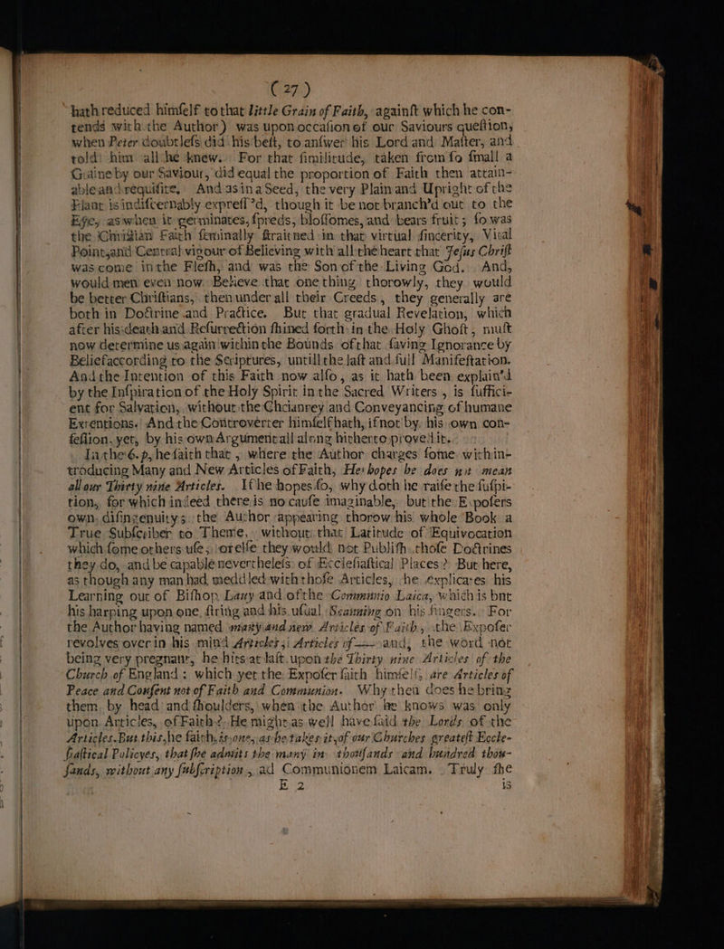 hath reduced himfelf tothat little Grain of Faith, againft which he con- tends with the Author) was upon occafionef our Saviours gueftion, when Peter doubtlefs did his belt, to anfwer his Lord and Matter, and told: him all he knew. For that fimilirude, taken from fo fmall a Giaine by our Saviour, did equal the proportion of Faith then attain- ableandrequifire, AndasinaSeed, the very Plainand Upright of che Flaar isindifcternably expreff?d, though it be nor branch’d out to the Eye, aswheu it germinates, fpreds, bloffomes, and bears fruit; fo was the Chiigian Fath feminally ftraitned im thar virtual fincerity, Viral Pointsand Central vigour of Believing with albthéheart that Fefas Chrift was come inthe Flefh, and was the Son ofthe Living Ged. And, would men even now. Beneve that onething thorowly, they would be better Chriftians, then under all their Creeds, they generally are both in Dofétrine .and Practice. But that gradual Revelation, which after his:death. and Refurrection fhined forth: in the, Holy Ghoft, nuit now Gerermine usagain withinthe Bounds ofthat faving Ignorance by Beliefaccording to the Scriptures, untill the laft and.full Manifeftation. Andthe Intention of this Faith now alfo, as it hath been explain’d by the Infpiration of the Holy Spirit inthe Sacred Writers , is fuffici- ent for Salvation, without the fate and Conveyancing. of humane Exrentions. And the Cotttroverter himfelfhath, ifnot' by. his own con- feflion, yet, by his ownArgumentcall along hitherto provedit. | Tithe é.p, hefairh that , where the Author charges fome within- troducing Many and New Articles of Faith, Hei bopes be does nt mean allour Thirty nine Articles. fhe hopes fo, why doth he raife the fufpi- tion, for which indeed there.is no cavfe imaginable, but rhe -E.pofers own, difinzenuitys the Author appeating thorow his whole Book a True Subleziber to Theme, without: that Latitude of Equivocation which fome others ule; orelfe they would not Publifh:.chofe Dodrines they do, and be capable nevertheleis: of Ecclefiaftical Places? Burt here, as though any man had meddled with thofe Articles, -he explicases his Learning out of Bifhop Lazy and ofthe -Communio Laica, whichis bne his harping upon one, ftring and his ufual ‘Scanning on his Angers. For the Author having named wary audnew Articles of Faith, the Expofer revolves over in his mind Articles ji Articles of =. and, the word net being very pregnant, he hirsaclaft.upon the Thirty nine Articles of the Church of England; which yer the: Expofer faith himfe!{, are Articles of Peace and Confent not of Faith aud Communion. Why then does he bring them. by head and fhoulders, when the Author be knows was only upon. Articles, of Faith2,He mightas well have fatd the Lords of the Articles.But.thishe faich,is,one, ashe takes ityof our Churches greatelt Eccle- fiaftical Policyes, that fhe admits the many in thowfands and hundred thou- fands, without any fubfcription., ad Communionem Laicam. . Truly fhe B 2 iS