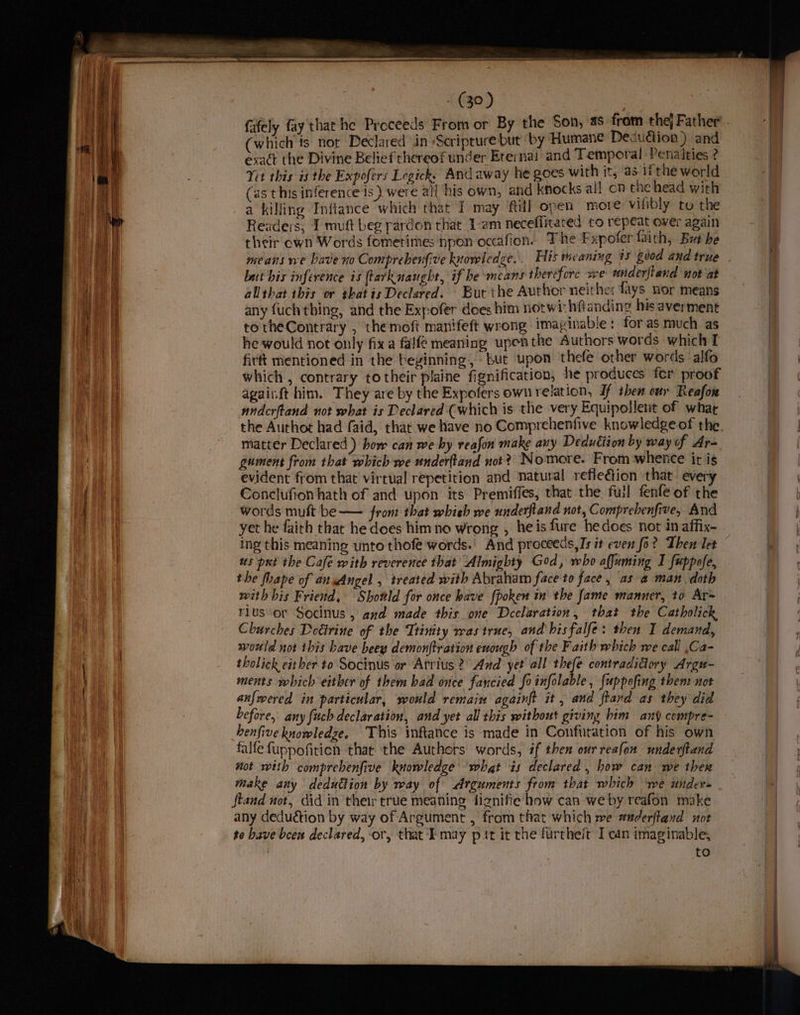 (39) fafely fay that he Proceeds From or By the Son, 4s fram thej Father’. (which ts not Declared in /Scriprure but by Humane Decudion) and he Divine Belief thereof under Erernai and Temporal Penalties ? Yet this is the Expofers Legicks And away he goes with it, as 1 the world (ast his inference is) were al! his own, and knocks all on the head with a killing Inftance which that I may fill open more vifibly to the Readers, 1 muft beg pardon that 1-em neceflitated to repeat over again their own Words fometimes npon occafion. The Fxpofer faith, But be means we bave xo Compreberfive knowledge. His meaning 15 good and true . bat his inference is (tarknaught, if be means therefore we underftand not at allthat this or thatis Declared. Bur the Author neithe: fays. nor means any fuch thing, and the Expofer does him notwi-hftanding his averment totheContrary , themoft manifeft wrong imayinable: for as much as he would not only fix a falfe meaning upenthe Authors words which I firft mentioned in the bevinning, but upon thefe other words alfo which, contrary totheir plaine fignification, he produces fer proof againft him. They are by the Expofers own relation, If then our Reafon nndcrftand not what is Declared (which is the very Equipollent of what the Authot had faid, that we have no Comprehenfive knowledge of the matter Declared ) how can we by reafon make auy Deduction by way of Ar- gument from that which we underftand not? Nomore. From whence it is evident from that virtual repetition and natural reflection that every Conclufion hath of and upon its Premiffes, that the full fenfe of the words mult be — fron: that whieh we underfiand not, Comprebenfive, And yet he faith that he does himno wrong , he is fure hedoes not in affix- ing this meaning unto thofe words.’ And proceeds, Is it even fo? Then let us pi the Cafe with reverence that’ Almighty God, who affuming I fuppofe, the fhape of ansAngel , treated with Abraham face to face, as a man, doth with his Friend, Shotlld for once have {poken in the fame manner, to Ar= rius‘or Socinus , axd made this one Declaration, that the Catholick Churches Detirine of the Ttinity was true, and'hisfalfe: then I demand, would not this Lave beey demonftration enough of the Faith which we call ,Ca- tholick either to Socinus or Atrius ?° Aud yet all thefe contradictory Argu- ments which either of them had once fancied fo infolable , {uppofing then: not anfwered in particular, would remain againft it, and ftand as they did before, any fuch declaration, and yet all this without giving him any compre- henfive knowledge. ‘This inftance is made in Confutation of his own falfe fuppofiticn thar the Authors words, if then our reafon nnderftand not with comprehenfive knowledge what is declared , how can we thex make any deduction by way of Arguments from that which ‘we under= | stand not, did in their true meaning fignifie how can we by reafon make any deduction by way of Argument , from that which we aaderftazd not to bave been declared, or, that may pit it rhe furthe/t I can imaginable, to exact t