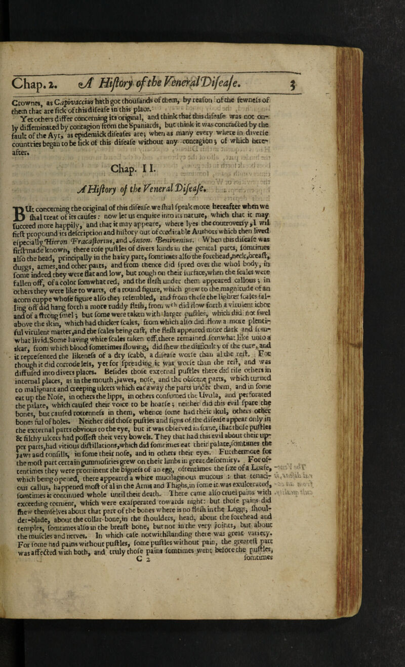 Chap.2. e>/ Hijl6rys(ftheF^n^alT>ifeafe. \ Ccownes, asC^^i'v-JCcmhathgocthoufandsofthem, byceafon 'ofche fewnelsof therfi that are fick of thi«difeafe in this place. . r r‘ Yet others differ concerning its original, and think that tbisdileaie was not on*.. Iv diSteminated by contagion from the Spaniards, but think it was concaved by the fault of the Ayr, asepidemickdifeafes are*, when as many every wherein diverfe countries began to be fick of this difeafe without any * contagion 5 of which here¬ after. ' . Chap. II. ^Htjlory of the Venerd Difeafe. i . •, , BUc concerning the original of this difeafe we fhal fpeak more hereafter when we flial treat of its caufesr now let us enquire into its nature, which chat it may fucceed more happily, and that it may appeare, where lyes the coutroverfy ,l wil fitft propound its defcription and hiftory out of creditable Aurhois which then lived efpcciallyTfieron ^racafioriui,^nd *Anton. ^Bmi*vmius, W hen this difeafe Was firft-made known, there role puftles of divers kinds in the genital parts, Ibmtimes ilfo the head, principally in the hairy part, fomtimes alfo the forehead/Kckjbreaft, duggs, armes,and ocher parts, and from thence did Ipred over the whol body, in fome indeed they were flat and low, but rough on their iurface,when the fcales were fallen off, ofa color fomwhat red, and the flelh under them appeared callous yin others they were like to warts, of a round figure, which grew to the magnitude of an acorn cuppe whofe figure alfo they relembled, and from chefe the lighter fcales tai¬ ling off did hang forth a more ruddy flelb, from w'h did flow forth a virulent icboc andofaftrongfmel*, but fome were taken with larger puffles, which did'hot fwel above the skin, which had thicker fcales, ftornwhiciiallo did-iiow a more plenti¬ ful virulent matter,and the fcales being caff, the flefh appeared naore dark and foni- whatlivid.Some having white fcales taken off,there remained foinwhat like unto a' skar, from which blood fometimes flowing, did fhew the difBculc y of the cure,,and ' it reprefented the likenefs of a dry fcabb, a difeafe wotle chan altbe reff. Foe chough it did corrode lets, yet for fpreading it was^worfe chan the reff, and was difFuTed into divers places. Belides tbofc external puftles there did rile others in internal places, as in the mouth ,;awes, note, and the obfeene parts, which turned CO malignant and aeeping ulcers which cat away the parts under them, and in fome eatup&Nofe, in others the lipps, in others confumed the Uvula, and perforated the palate, which caufed their voice to be hoarfe; neither did this evil fpare the bones, but caufed rottennefs in them, whence fome had their skul, others other bones fill of holes. Neither did thofe puff les and figns of the difeafe appear only in the external parts obvious to the eye, but it was obterved in foine, that thole puff les 8c filthy ulcers had poffeft their very bowels. They that had this evil about their up¬ per paresjhad vicious diftillacions,which did fomcimes eat their palate,fomtimes the {awsaodtonfills, in fome their nofe, and in others their eyes. Furthernwre for the moft part certain gumraoficies grew on their lunbs in great deformity. For of- ^ _ centimes they were prominent the bignefs of an egg, oftentimes the fize of a Lpafe, ^ ‘ which being opened, there appeared a white mucilaginous mucous 1 that tenaa- . , > ous callus, happened moft of al in the Arms and Thighsdn fome it. was exulcerao^, 0 .> 44. rx fomtimes it continued whole until their death. There came alfo ctuei pains . exceeding torment, which were exafperated cowards night: but thole P^*^^ did fliew themleives about chat part of the bones w here is no flefh in the Leggs, Ihoul- der-blade, about the collar-bone,in the Ihoulders, head, about the forehead and temples, fomtimes alfo in the breaft bone, but not in the very joints, but about the mufcles and nerves. In which cafe noewithffanding there was great vatiecy. For fome nad pains without puftles, fome puftles without pain, the greateli part was afFefted with both, and truly thofe pains fomtimes went before the nultles,