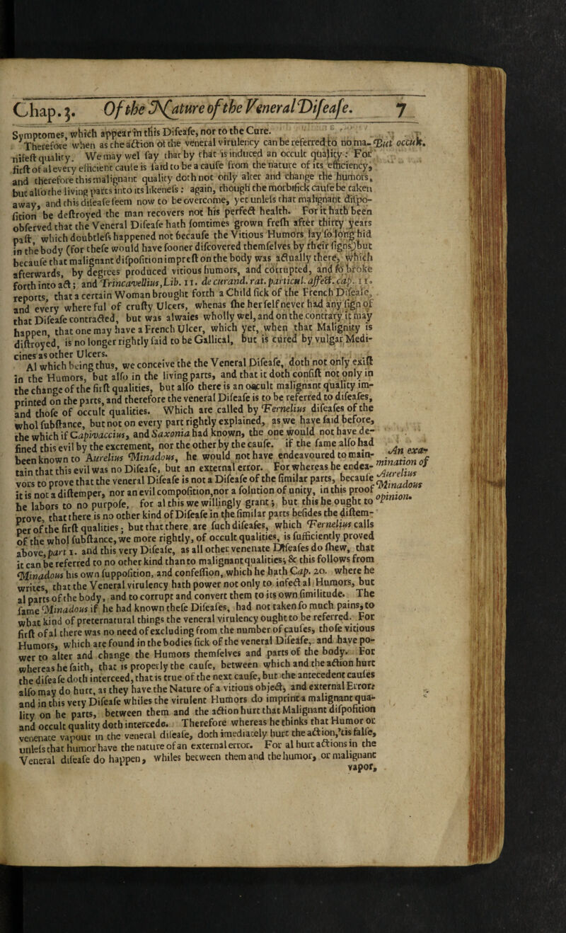 Chap. 5* Ofphe 3\fature of the Verieral T>ifeafe. Svmptoraes, which appear hi tills Difeafe, nor to the Care. I Therefore when ascheaftion Of the veneral virulency can be referred,to occun, nifeft quality We may wel fay that by chat is induced an occult quajicy; For firft of al every efhcienc caule is faid to be a caufe from the nature of its efficiency, and therefore this malignant quality doth not only alter and change the humors» but alfo the living parts into its likenefs: again, though the morbifick caufe be taken away and this diieafe feem now to be overcome, yet unleis that mahgnant difpq- ficion be deftroyed the man recovers not his perfed health. For it hath teen obferved that the Veneral Difeafe hath fomtimes grown frelh after thirty years naft which doubtlefs happened not becaufe the Vitious Humors fay’foIprtig^hid in the body (for thefe would have fooner difcovered thcmfelves by their figns:)but becaufe that malignant difpofition impreft on the body was adually iherCi which afterwards, by degrees produced vitious humors, and cdtrupted, andfo.broke forth into aft; and Trine a'veUius,Lib. ii.de curand. raupaitietti. ajfeU. cdp. 11. reports that a certain Woman brought forth a Child Tick of the French Difeale^ and every whereful of crufty Ulcers, whenas (he herfelfnever had any fignqf that Difeafe contrafted, but was alwaies wholly wcl, and on the contrary it may happen that one may have a French Ulcer, which yet, when that Malignity is diftroyed, is no longer rightly faid to be Gallical, but is cured by vulgar Medi- whkh^bdng^hus, we conceive the the Veneral Difeafe, doth not only exlfl in the Humors, but alfo in the living parts, and that it doth confift not qnlyin the change of the fir fl: qualities, but alfo there is an occult malignant quality ira- orinted on the parts, and therefore the veneral Difeafe is to be referred to difeafes, and thofe of occult qualities. Which are called by ^ernelim difeafes of the whol fubftance, but not on every part rightly explained, as we haye faid before, the which if CapivaccittSi and Saxonia had known, the one would not have de¬ fined this evil by the excrement, nor the other by the caufe. if the fame alfo had j . been known to Aurelim <Minadom, he would not have endeavoured to mainr ^ - win tLt this evil was no Difeafe, but an external error. For whereas he endca- ^ ^ vocs to prove that the veneral Difeafe is not a Difeafe of the fim.lat P*™. it is not a diftemper, nor an evil compofition,nor a folution of unity, irt this P^oof . he to no purpofe. for al thU we willingly grant; but this he ought to Drove that there is no other kind of Difeafe in the fimilar parts befides the diftera- oer of the firft qualities; but that there are fuch difeafes, which ‘Ferweto calls of the whol fubftance, we more rightly, of occult qualities, is fufficiently proved above ptirt i. and this very Difeafe, as all other venenate DHeafes do mew, that it can be referred to no other kind than to malignant qualities', & this follows from ^inadours\\i% own fuppofition, and confeflion, which he hath Qap. 20. where he writes that the Veneral virulency hath power not only to infeft al Hurnors, but al parts of the body, and to corrupt and convert them to its own fimilitude. The fame ^Minacious if he had known thefe Difeafes, had not taken fo much pains, to what kind of preternatural things the veneral virulency ought to be referred. For firft of al there was no need of excluding from the number of caufes, thofe vitious Humors, which arc found in the bodies fick of the veneral Difeafe, and Jiaye po¬ wer to alter and change the Humors themfelvcs and parts of the body. For whereas he faith, that is properly the caufe, between which and the aftion hurt the difeafe doth interceed, that is true of the next caufe, but the antecedent caules alfo may do bort, as they have the Nature of a vitious objeft, and external Error/ and in this very Difeafe whiles the virulent Humors do imprinra malignantqua^ litv on he parts, between them and the aftion hurt that Malignant difpofition and occult quality doth intercede. Therefore whereas he thinks that Humor oc venenace vapouc in the veneral difeafe, doth imediacely hurt the aftion, cis falfe, unleis chat humor have the nature of an external error. For al hurt aftions in the Veneral difeafe do happen, whiles between them and the humor, or malignant vapof.