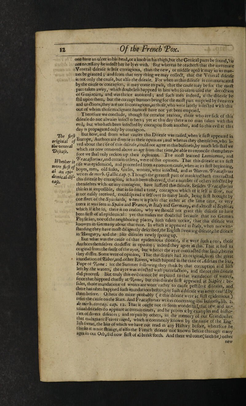 one have an ulcer in his headjor a knob in his thigh,hue the Genital parts be found,’tis ncinecfflTary he infeft her he lyes with. But whereas he teacheth that theinveterate Veneral difeal'e is lei's contagious, thanthenew, or middle aged it may in its man¬ ner be granted and from chat very thing we may colleft, that the Veneral difeaie is not only the cauie, but alio the difeaie. For when as this difeafe is communicated by the caufe or contagion, it may come to pafs, that the cauie may be for the raoft part taken away, which doubclefs happned in him who fo often uied the deco^f ion ofGuajacum, and was thrice anointed i and luch men indeed, ifthediieafe be ftil upon them, but the corrupt humors being for the mo/f part emptied by iwearers and unftionsjthey are not fo contagious,as thofe,who were lately infeded with this out of whom thofe malignant humors! have not yet been emptied. Therefore we conclude, though for certaine realons, cliole whoarefickof this' difealedo not alwaies infed orhers j yet at this day there is no man taken with this evil, but who hath been infeded by contagion from another, and fo this evil at this day is propagated only by contagion. T:he firji But how, and from what caufes this Difeafe was raifed,when it firft appeared in ortpinal of Authors are diverfe in their opinions 5 and whenas they themfelves,who li- tbe veneral dileafe,couId not agree in this bufinelsjby much lefs lhal we -1 _r , . ... ^ JFhether opinion. That thisdileafeatirs firft t’pcre fil'd of L was epidemical, and proceeded from acoromon caule,when ac its firfl beginning, al rzn Pfii- women, were infeded, and as‘Hierow. demicaldif- Qalltc.cap. y,Though the greaceft part of mankind hath conctaded. cafe dileafe by contagion, it hath been obiecved, chat a number of others infeded by J • themlelves without any contagion, have lulfred chw difeafe. Befides F^racaftorws thinks it impodible, chat in fo fmal a time, contagion which of it felf is flow, nor is not eafily received, could fpread it felf over fo many lands, being firft brought by one fl^et of the Spaniards, vvhen it is plain that either ac the 'fame time, or very neere It was feen in Spam and Fr^wce, in Italy and Germany^ and almoft al Scytbia\ which ificbe o, there is no reafon, whywefhould not grant this difeafe to have been hrft of ai epidemical: yet this makes me doubtful becaufe that no German Fhyficianjnor-of the neighboring places, hath taken notice, rhac this difeaie was knowen in Germany about chat time. In which it appeared in Italy when not wich- ftanding they have moft diligently defcribed,che Englifli fweating difeale,che difeafe in Hungary, and the like difeales newly Iprunc ud.