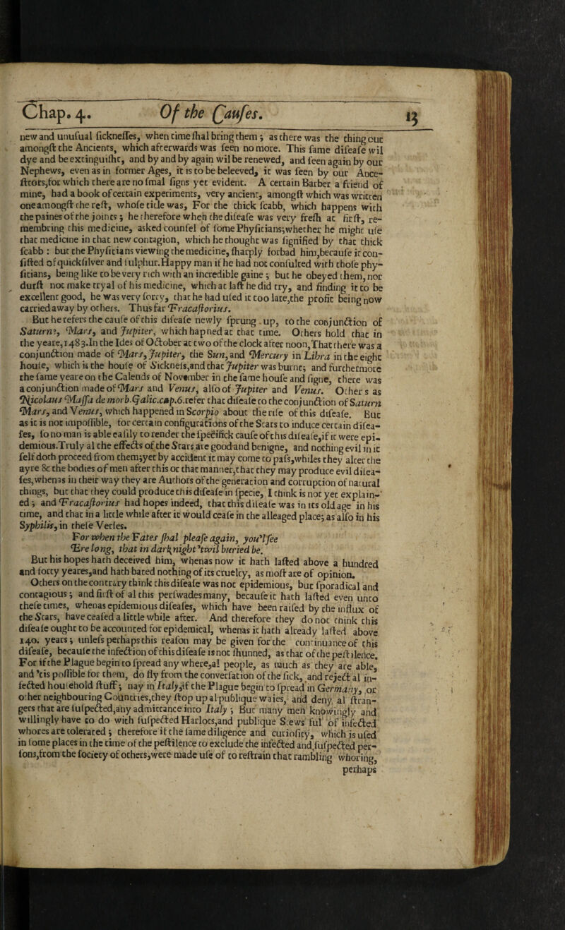 *5 new and unufual ficknefles, when cimefhal bring them; as there was the thing out amongfl: the Ancients, which afterwards was feen no more. This fame difeafewil dye and be excinguiihc, and by and by again wil be renewed, and feen again by our Nephews, even as in former Ages, it is to be beleeved, it was feen by our Ance- fttors,for which there are no fmal figns yet evident. A certain Barber a friend of mine, had a book of certain experiments, very ancient, among ft which was written oneamongft the reft, whofe tide was. For the chick fcabb, which happens with the paines of the joints; herherefore when the difeafe was very frefh at firft, re- membring this medicine, asked counfel of fomePhyfitiansiwhethcr he might ufe chat medicine in that new contagion, which bethought was fignified by that chick fcabb: but the Phyficians viewing the medicine, fharply forbad him,becaufeircon- fifted of quickfilver and fulphur.Happy man if he had not confulced with chofe phy- fitians, being like CO be very rich With an incredible gaine*, but he obeyed them, nor durft not make tryal of his medicine, which at laft he did try, and finding it to be excellent good, he was very forry, that he had uied it coo late,the profit being now carried away by others. Thus hr ^racajioriu/. But he refers the caufe of chis difeafe newly fprung.up, to the conjunftion of Saturn^, and which hapnedat chat time. Others hold that in the yeare, 1483*10 the Ides of Odlober at two of the clock after noon,That there was a eonjuniftion made of ^lars ^Jupiter y the Sww,and Mercury'm Libra in the eight houie, which w the houle of 5icknels,and that was burnt; and furthermore the fame yeare on the Calends of November in the fame houfe and figne, there was aconjunftionmadeof^ar/ and Venus, alfoof Jupiter and Venus, Others as flSiicolaus ^Maffa de morb.^alic.citp,6.rcfer that difeale to checonjuniftion of Saturn (Mars, and Venus, which happened in Scorpio about the rife of this difeafe. But as it is not impoifible, for certain configurations of the Scars to induce certain difea- fes, fo no man is able cafily to render thefpedifick caufe of this dileafejif it were epi- demious.Truly al the efFeds of the Stars are good and benigne, and nothing evil in ic felf doth proceed from them jyec by accident ic may come to pafs,whiles they alter the ay re 8c the bodies of men after chis or that manner,that they may produce evil dilea- fes,when3s in their way they are Authors of the generation and corruption of natural things, but chat they could produce this difeafe in fpecie, I think is not yet explain-' ed; and Tracaflorius had hopes indeed, that chis dileafe was in its old age in his time, and chat in a little while after it would ceafe in the alleagcd place; as alio in his Syphilis, in chefe Verles. Tor when the Fates P)al pleafe again, youH'fee Tire lo ng, that in darbjiight ^twil buried be. But his hopes hath deceived him, wi^enas now it hath lafted above a hundred and forty yeares,and hath bated nothing of its cruelty, as moft are of opinion. Others on the contrary chink this difeafe was not epidemious, but fporadical and contagious; andfiiftof althis perfwadesmany, becaufeic hath lafted even unco thefe times, whenas epidemious difeafes, which have beenraifed by the influx of the Scars, have ceafed a little while after. And therefore they do not cnink chis difeale ought to be accounted for epidemical, whenas ic hath already lafted above 140. years; unleis perhaps chis reafon may be given for the conrinuanceof chis difeafe, becaule the infedion of chis difeafe is not fhunned, as chat of the peft ilertce. For ifthe Plague begin to fpread any where,a! people, as much as they are able* and ’cis pofllble for them, do fly from the converfation of the Tick, and rejed al in- feded houlehold ftufF; nay in Italy,\i the Plague begin to ipreadin Germany, or o:her neighbouring CodntrieSjCheyftop up alpubliquewaies, and deny al ftran- gers that are lu(peded,any admittance into Italy ; But many meh knowingly and willingly have co do with fufpeded Harlots,and publique Stews ful'of infeded whores are tolerated ; therefore ifthe fame diligence and curioficy, which is ufed in l ome places in the time of the peftilence co exclude the infeded and,fufpeded per^ fonsjfcom the fociecy of others,were made ufe of co reftrain that rambling whoring, perhaps /