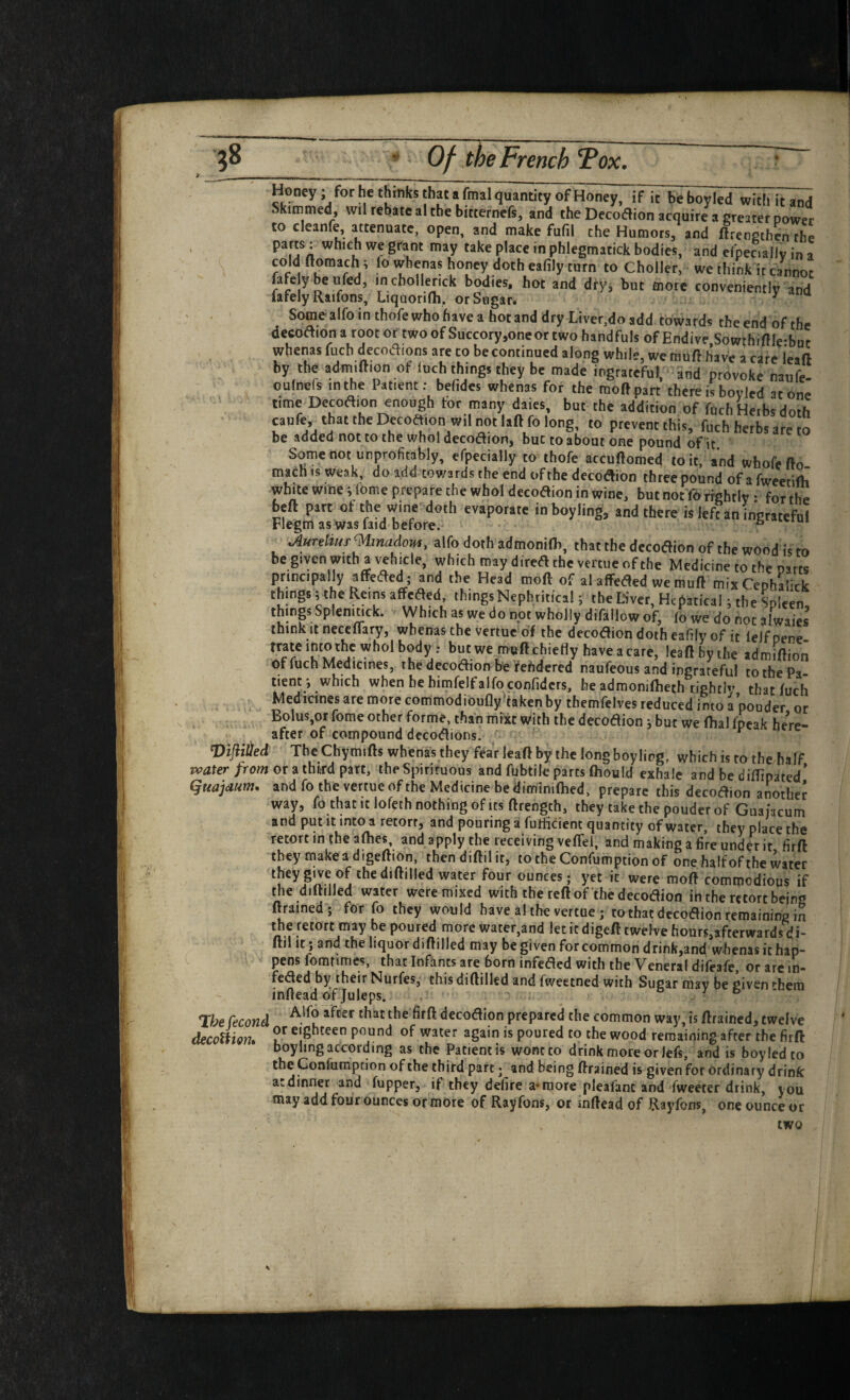 Honey; for he thinks that a final quantity of H^ney, if it beboyled witiutand . kimmed, wil rebate al the bitternefs, and the Dccoflion acquire a greater power to cleanfe, attenuate, open, and make fufil the Humors, and ftreoethen the ' P*^ce in phlegmatick bodies, and efpeciallv in a cold Homach; fo whenas honey doth eafily turn to Choller, we think it cannot fafeybeufed, inchollenck bodies, hot and dryj but more conveniently and lately Raifons, Ljquorifli, or Sugar. ^ Some alfo in thole who have a hot and dry Liver,do add towards the end of the decoaion a root or two of Succory ,oneor two handfuls of Endive,Sowthmie-but whenas fuch decodions are to be continued along while, we muft have a cire leaf! by the admiftion ot luch things they be made ingrateful, and provoke naiife. oulneis in the Patient: befides whenas for the raoftpart there is boylcd atone time Decoftion enough tor many dales, but the addition of fuch Herbs doth caufe, that the Decoftion wil not laft fo long, to prevent this, fuch herbs are to be added not to the wholdecodion, but to about one pound of it. Some not unprofitably, efpecially to ihofe accuftomed to it, and whofe fto- macn is weak, do add towards the end of the decoaion three pound of a fweetifh white wme; feme prepare the whol decodion in wine, but not 16 rightly • for the beft part of the wine doth evaporate inboyling, and there is left an ingratefu! Flegm as was laid before. ^ AunltuT^lmadom, alfo doth admonifli, that the decoaion of the wood is to be given with a vehicle, which may direa the vercue of the Medicine to the narts principally affeaed; and the Head moft of al affeaed we muft mix Ceohalick thing. ; the Reimaffcaed thingsNephritical; the tiver, Hcgatical; the Spleen, things Splenmck. Which as we do not wholly difallow of, fd we do not alwaies think It neceflary, whenas the venue of the decodlion doth eafily of it Icifoene ‘u w'*!' h’™ > dafe, lead by the admiftion of fuch Medicines, the decoaion be ^efidered naufeous and ingrateful to the Pa¬ tient*, which when he himfelfalfo conlidcrs, he admonifheth rightb’ that fuch Medicines are more commodioufly^fakenby themfelves reduced into a’pouder or Bolus,or fome other forme, than mixt with the decoaion j but we fbal Ipcak here¬ after of compound decoaions. ■' ^ Vi0ed The Chymifts whenas they fear leaft by the long boy ling, which is to the half Tvater from or ^ third the Spirituous and fubtile parts fhould exhale and be diflipated* guajaum, and fo the vertue of the Medicine be diminifhed, prepare this decoaion another way, fo that it lofeth nothing of ICS ftrength, they take the pouder of Guaiacum and put It into a retort, and pouring a futticient quantity of water, they place the retort in the afhes, and apply the receiving veffei, and making a fire unde^ it firft they makeadigeftion, thendiftilit, totheConfumptionof one half of the water iheygtveof thediftilled water four ounces; yet it were moft commodious if the diftilled water were mixed with the reft of the decoaion in the retort being ftrained-* for fo they would have al the vertue ; to that decoaion remaining in the retort may be poured more water,and let it digeft twelve hours,afterwards di- fti! it j and the liquor diftilled may be given for common drink,and whenas it hap¬ pens fomtimes, that Infants are born infeacd with the Veneral difeafe, or arc in- feaed by their Nurfes, this diftilled and fweetned with Sugar may be given ^hem inftead of Juleps. ^ . a / & - Tihe Cecond decoaion prepared the common way, is ftrained, twelve decodiom pound of water again is poured to the wood remaining after the firft boyiing according as the Patient is wont to drink more or lefs, and is boyledto the Gonfumption of the third part; and being ftrained is given for ordinary drink a: dinner and fupper, if they defire a* more pleafanc and fweeter drink, you may add four ounces or more of Rayfons, or inftead of Rayfons, one ounce or two