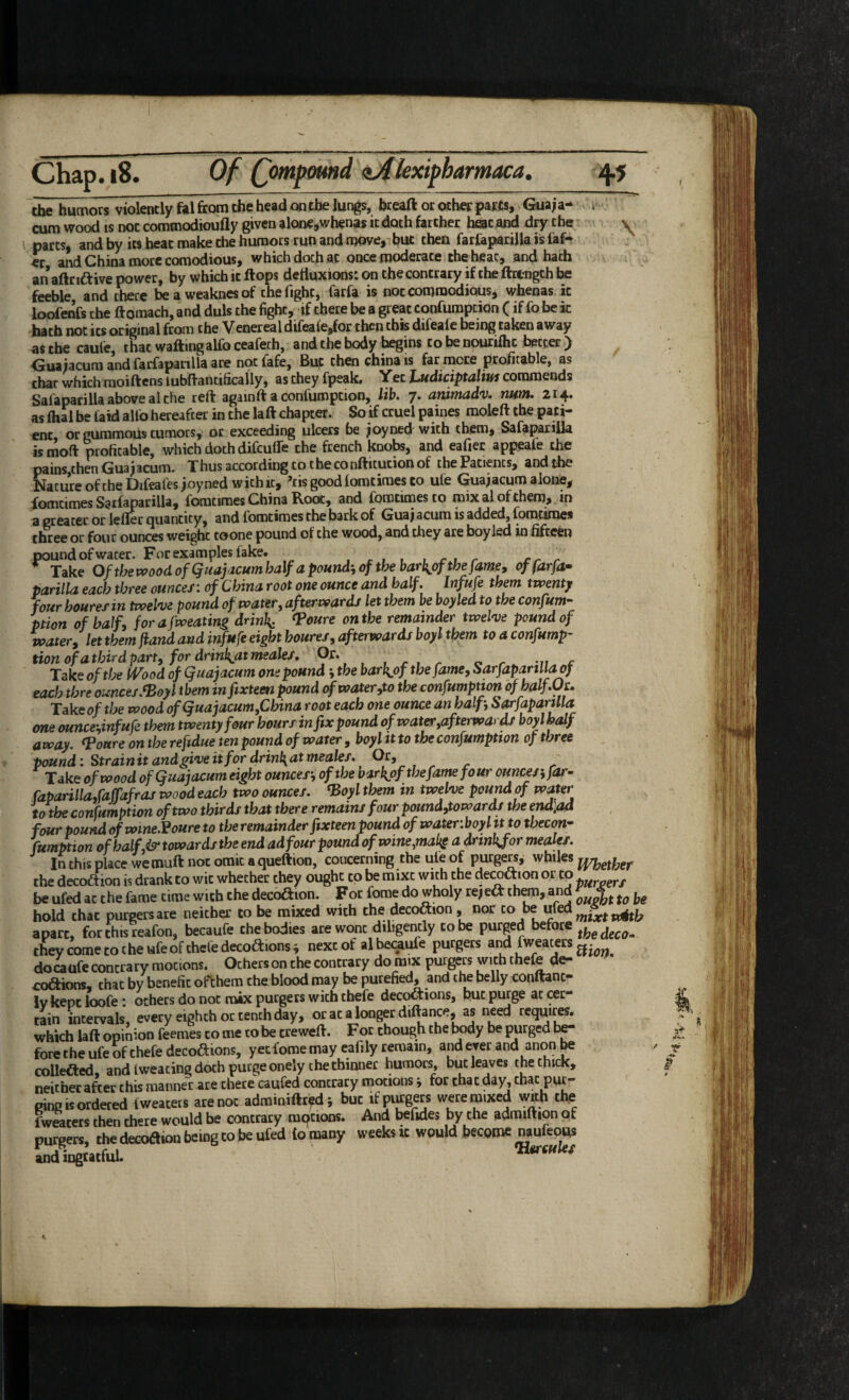 Chap. i8. Of Qmpmtd zAlexifbamaca, 45 the humors violently fal from the head on the lungs, breaft or other parts, Gua;a- * cum wood IS not commodioufly given alone,whenas it doth farther heat and dry the parts, and by its heat make the humors run and move,- but then farCipariJla is laf* er and China more comodious, which doth at once moderate the heat, and hath an aftriftive power, by which it Hops dettuxions: on the contrary if the ftttngth be feeble, and there bea weakncsof the fight, farfa is not commodious, whenas it loofenfs the ftomach, and duls the fight, if there be a great confumption (if fo be k bath not its original from the Venereal difeale,for then this difeale being taken away asthecaule, that waftingalfoceafech, and the body begins cobenourilhc better) Guaiacuraandfarfapanllaare notfafe, But then china is far mere profitable, as char which moiftens lubfrantifically, as they fpeak. Yet Ludiciptajm commends Safaparilla above al the reft againft a confumption, lib. 7. ammadv. num. 214. as ftial be faid alio hereafter in the laft chapter. So if cruel paines raoleft the pati¬ ent or gummoUs tumors, or exceeding ulcers be ^oyned with them, Safaparilla is moft profitable, which doth difeuffe the french knobs, and eafier appeafe the pains then Gua^acum. Thus according to the confticucion of the Patients, and the Nature of the Difcales joy ned with it, ^tisgoodlomtimesto ufe Guajacum alone, fomtimes Sarfa par ilia, fomcimes China Root, and forocimesco mix al of them, ^ in a greater or lefler quantity, and forotimes the bark of Guaj acum is added, fomtimes three or four ounces weight toone pound of the wood, and they are boy led in fifre^i pound of water. For examples fake. , r , , , r t r err Take Ofthev(;oodofQuajacumha\fapound',ofthebarkj>fthefamey offarfa^ parilla each three ounces: of China root one ounce and half. Infufe them tvoentj four houres in twelve pound of water ^ afterwards let them be boyled to the confum¬ ption of half, forafweatins drink: ^oure on the remainder twelve pound of watery let them jiand and infufe eight houres, afterwards boyl them to a confump¬ tion of a third part, for drinkaxmeales, 9^* , , ^ ^ o r .. -ri c Take of the (Vood of Quajacum one pound •, the barl^of the fame, Sarfapartllaof each thre ounces.^oyl them in fixteen pound water,to the confumption of halftJc. Take of the wood of Quajacum fChina root each one ounce an half, Sarfaparnla one ouncehinfufe them twenty four hours in fix pound of water,afterwards boyl half away, ^oure on the refidue ten pound of water, boyl it to the confumption of three pound: Strainit andgive it for drinkntmeales. Or, - ^ ^ Take of wood of Quajacum eight ounces', of the barkpf the fame four ounces', far- Caparilla,faffafras wood each two ounces, ^oyl them in twelve pound of water to the confum ption of two thirds that there remains four pound,towards the endlad four pound of wine.^oure to the remainder fixteen pound of water.boyl it to theem- fumption of half,& towards the end ad four pound ofwme,maks a dnnkfor meales. Inthisplacewemuftnotomicaqueftion, concerning the ule of purgers, whiles the decoiftion is drank to wit whether they ought to be mixt with the deletion or to be ufed at the fame time with the decoftion. For fome do wholy re,eft them, and hold that purgers are neither to be mixed with the decoftion , nor co be ufed^.«^^^^ apart, for this reafon, becaufe the bodies are wont diligently to be purged before theycometocheufeofthefedecoftionsi next of al becaufe purgers and fweaters ^. doMufecontrary motions. Ocherson the contrary do mix purgers with thefe de- coftions. that by benefit ofthem theblood may be purefied, and the belly conftanc- Ivkepc loofe: others do not mix purgers with thefe decoftions, but purge at cer¬ tain intervals, every eighth or tench day, oratalongerdiftance, as need requires, which laft opimon feemes to me ro be creweft. For chough the body be purged be¬ fore the ufe of thefe decoftions, yet fome may eafily remain, and ever and anon be collefted, and Iweacing doth purge onelyche thinner humors, but leaves the thick, neither after this manner are there caufed contrary motions j for chat day, that pur¬ ging is ordered fweaters are not adminiftr^d; but ifpiirgers were mixed with the fwraters then there would be contrary mqcions. And befides by the admiftion of purgers, the decoftion being to be ufed to many weeks ic would become naufeous andingtatfuL ^iules