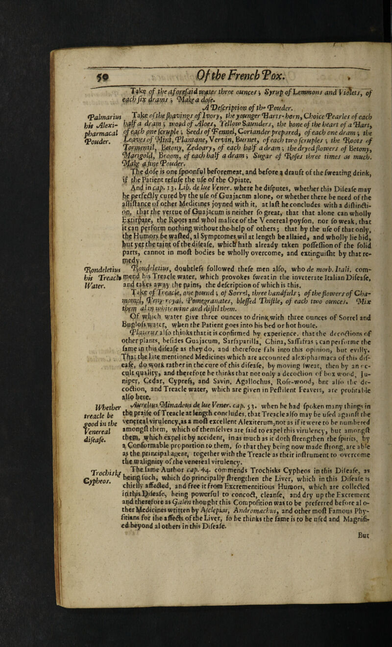 T^ke of t)s^edfQff^faidvp^^r three ounces\ Syrupof Lemmons and Vi^ets, of C0cb fiy ^rdw •, %aksa dpfe» *A Defeription of tho louder. fPalmariuf Take oft}-j^jl)d''^jngf of Ivory, the younger^ arts-horn, Choke^earles of each hk Alex 'i- kSfa dram\ wogd of Aloes, TcUow Saunders, the boneofthe heart of aUart, pharmacal Seed/of‘Fennel, Coriander prepared, ofeachcnedranr, the <Pouder, , tea'oesof %Uni,‘PUntane,Ver'vin, Burnet, ofeachtwofcrupks-, the ‘l\oots rf 'jforpitetitil, felony, Zedoary, of each half a dram -, the dryedflovcers ofBetony, ‘Mangold, Broorn, of each half a dramSugar of ‘I{ofes three times as much. M0k ‘Pouder. Jhf doff i? op? fpponful beforemcat, and befpre a drauft of thefweatfng drink, if Patient rpfpfe the ufe of the Opiate. 4nd in cap* 13* de lue Vener. where he difputes, whether this Dileafc may jjp|?erfej^jy cured by the iifie of Gua jacnm alone, or whether there be need of the of other Medicines joyned with it, atlaft he concludes with a diftinai- pp, .th^t the yertue of Gnaiacum is neither fo great, that that alone can wholly jfitirpajte, the Rpptf and whol malice of the Venereal poyfon, nor fo weak, that It ean pfrfprin nothing without the.help of others; that by the ufe of that only, thy Hninpr? be wafted, al Symptomes wil at length beallaied, and wholly lie bid, butyefjthetajntofthedileare, whielfhath already taken pofteflionof the folid parrs, cannot in rooft bodies be wholly overcome, and extinguiflit by that re- ipfdy* <I{ondeletm %on44etiu/, doubtlefs followed thefe men alfo, who de morb. halt, com- his Treach'l^^^^ his Treacle water, which provokes fweatin the inveterate Italian Difeafe, Water. tak?* aR^y the pains, the defeription of which is this. T T^'iacle, one pound •, of Sorrel, three handfuls -, of the flowers of Cha- Vior/if l, ‘peat yyal, Pomegranates, blejjed Thifile, of each two ounces, ‘Mix thpm al in white wine and dijhl them. Of which water give three ounces to drink, with three ounces of Sorrel and Bugloffi W3t£f, when the Patient goes into his bed or hot houle. alfo thinks that it is confirmtfd by experience, that the dfro(!lions of Qtherpiants, hefides Guajacum, Sarfaparilla, China, Saftafras j can performe the fatne ip this difeafe as theydo, and therefore fals into this opinion, but evilly, Th?? l^te mentioned Medicines which are accounted alcxipharmaca of this, dif- eaiy, dp work rather in the cure of this difeafe, by moving Iwcat, then by anre- cuft <inaii(y, and therefore bethinks that not only a decodion ofboxw'ood. Ju¬ niper, Cedar, Cyprefs, apd Savin, Agallochus, Roft-wood, bnc alio ilie de¬ codion, and Treacle water, which are given in Peftilent Feavers, are prufitabic alfp her?. Whether Aurika/Mwadotfsde lueVener. cap. 53, when he bad fpoken many things in treacle be thppraife ofTreacle at length concludes, that Treacle alfo may be ufed agamfl rbe good in the '^?t^ft€alvirplency,asa moft-excellent Alexiterumjnot as if it were to be numbered Venereal amongftthem, which of themfelves are faid to expel this virulency, but amongft difeafe, thera> ^hich expel it by^ accident, in as much as it doth ftrengthen rhe fpirits, by ^Conformable proportion to them, fo that they being now made ftrong,arc able ajS the principal agent, together with the Treacle as their inftrument to overcome the roajignity of the venereal virulency. Trocbisls The fame Author r:^p. 44. commends Troebisks Cypheos in this Dileafe, as Gypheos, heing-fuch, which do principally ftrengthen the Liver, which in this Difeafe is chiefly afteded, and free itfrottn Excrementitious Humors, which are collcded iptlp&l^ifeafe, being powerful to concod, cleanfe, and dry up the Excrement a|id therefore as Qalen thought this Compofition was to be preferred before al o^ thcr l^cUcines written by Ajclepiar, Andromachus, and other moft Famous Pby- fititns for ihe afteds ofthe Liver, fo be thinks the fame is to be ofed and Magnifi- ed-beyond al others in this Difeafe. But