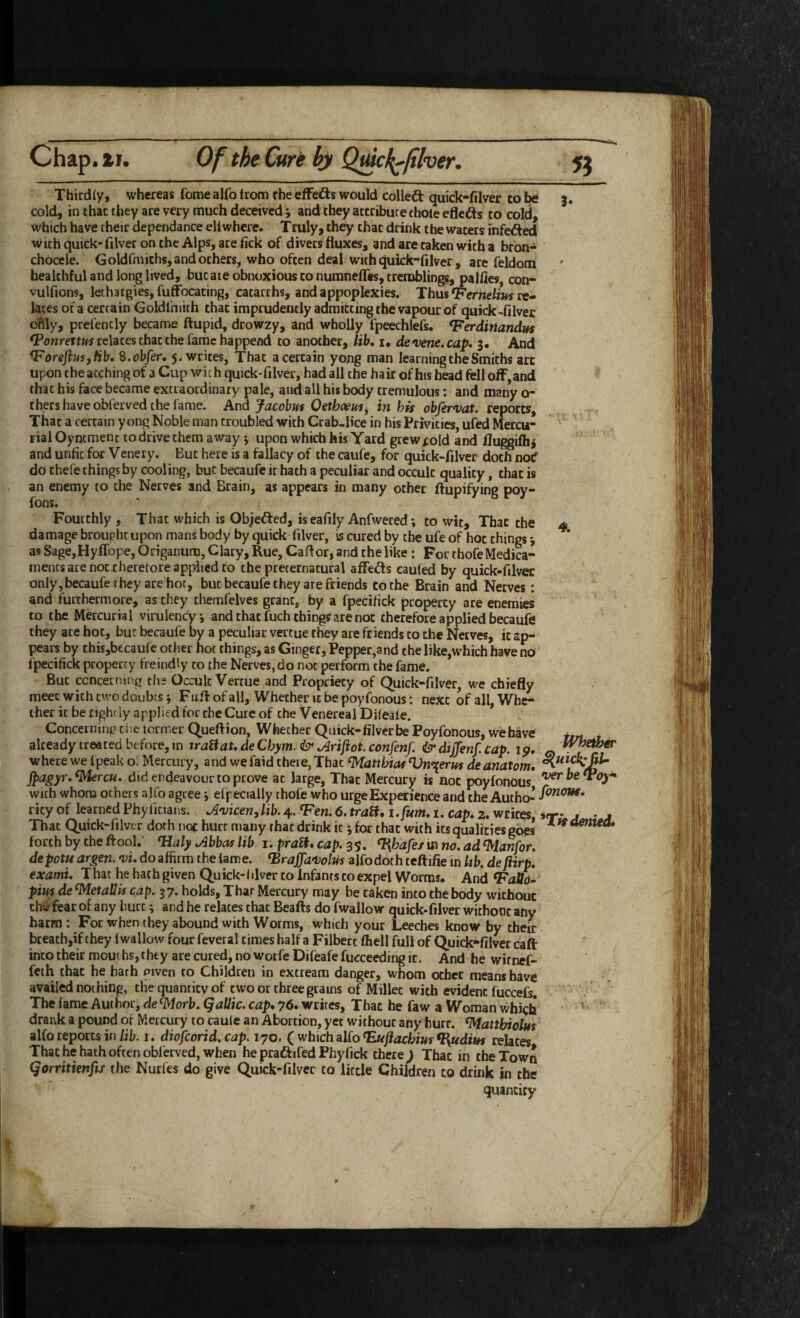 Chap.ti. OftheCurebyQml^liher, 51 Thirdfy, whereas Tome alfo from rhe effects would colled quick-filver to be 3. cold, in char they are very much deceived; and they attribute chole efleds to co|d, which have their dependance eliwhere. Truly, they that drink the waters infeded wichquick-filver ontheAlps, arefick of divers fluxes, and are taken with a bfon- chocele. Goldfmichs, and others, who often deal with qukk-filver , are feldom healthful and long lived, but are obnoxious to numneflcs, tremblings, palfles, con- vulfions, lethargies, fuffocating, catarrhs, and appoplexies. Thus *Ferne/i»s re¬ lates of a certain Goldlmith that imprudently admitting the vapour of quick -filver ofily, prefencly became ftupid, drowzy, and wholly fpeechlefs. ^erdirtandifs relates chat the fame happend to another, lib. i, devene.cap. 3. And ^ForeftuiyHb. S.ohfer. 5. writes. That a certain yong man learning the Smiths arc upon the acching of a Cup with quick-filver, had all the hair of his head fell off, and that his face became extraordinary pale, and all his body tremulous: and many o- thers have obferved the fame. And Jacohm Oethoeit^^ in his obfervat. reports. That a certain yong Noble man troubled with Crab-lice in his Privities, ufed Mercu¬ rial Oyntmenc to drive them away; upon which his Yard grew^old and lluggiflij and unfit for Venery. But here is a fallacy of the caufe, for quick-filver doth notf do thefe things by cooling, but becaufe it hath a peculiar and occult quality, that is an enemy to the Nerves and Brain, as appears in many other ftupifying poy- fons. Fourthly , That which is Objefted, is eafily Anfwered; to wit. That the 4 damage brought upon mans body by quick filver, is cured by the ufe of hoc things j asSage,Hyflbpe,Origanum,Clary,Rue,Caflor,andthelike: ForthofeMedica¬ ments are not theretore applied to the preternatural affefts caufed by quick-filver only, becaufe they are hot, but becaufe they are friends to the Brain and Nerves: and furthermore, as they themfelves grant, by a fpecifick property are enemies to the Mercurial virulencyi and that fuch things are not therefore applied becaufe they ate hot, but becaufe by a peculiar vertue they are friends to the Netves, it ap¬ pears by thisjbecaufe other hoc things, as Ginger, Pepper,and the like,w'hich have no fpecifick property freindly to the Nerves, do not perform the fame. But concerning the Occult Vertue and Propriety of Quick-filver, we chiefly meet with two doubts j F irfl: of all. Whether it be poyfonous: next of all, Whe¬ ther it be tightly applied for the Cute of the Venereal Difeaie. * Concerning cl.e termer Queftion, Whether Quick-filver be Poyfonous, wehave already treated before, in traUaU de Chym. & Mjiot. confenf. & dijjenf. cap. 19, ct where we I peak o: Mercury, and we faid there, That Matthias Vn^erm dt anatom. jpagyr.^rcu. did endeavour to prove at large, That Mercury is not poyfonOUs With whom others alfo agree j efpecially thofe who urge Experience and the Autho- rity of learned Phylicians. Mcen^lib.4. Ten. 6. traVi, i. fum. t. cap. 2. writes, irr- • • . That Quick-filver doth nor hurt many that drink it j for that with its qualities goes forth by the flool.’ Taly Mas lib 1. pratt. cap. 35. ^hafeiin no. ad %lanfor. depotu argen. 'vi. do affirm the lame. Traffaiolus alfodoth tcftifie in lib. de fiirp. exami. That he hat h given Quick-1 dver to Infants to expel Worms. And TaUo- pins de ^etallis cap. 37. holds, Thar Mercury may be taken into the body without tliC' fear of any hurt; and he relates that Beafts do fwallow quick-filver without any harm: For when they abound with Worms, which your Leeches know by their breath,if they fwallow fourfeveral times half a Filbert fhell full of Quick**filver caft into their moui bs, they are cured, no worfe Difeafe fucceeding it. And he wirnef- feth chat he hath given to Children in extream danger, whom other means have availed nothing, the quantity of two or three grams of Millet with evident fuccefs. / The fame Author, de ^orb.Qallic. cap, 76. writes. That he faw a Woman which ' drank a pound of Mercury to caule an Abortion, yet without any hurt, ^attbiolm alfo reports in/it. i, diofeorid. cap. 170. C which aUaTuftachius^udim relates That he hath often obferved, when he pradfifed Phyfick there ^ That in the Town Qorritienfix the Nurfes do give Quick-filver to little Children to drink in the quantity