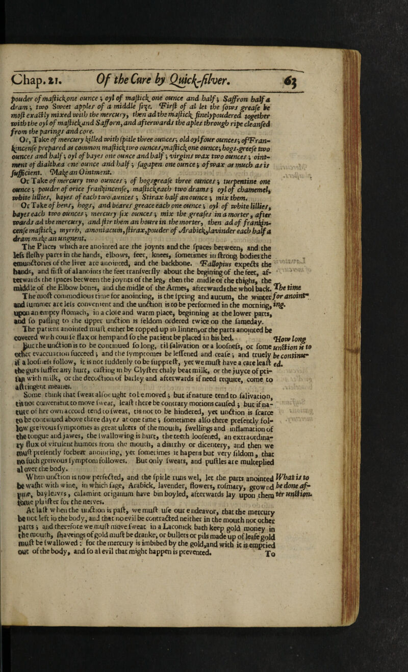 TIo- - ■ii pouderofmafiickjone ounce \ oylof majiick^one ounce and balfi Saffron half a dram \ two Sweet apples of a middle ft\e. ^Firji of al let the fowj greafe be moji exaUly mixed with the mercuryy tlxn ad the majiicki finelypoudered together tvith the oyl ofmaftickjind SafforHy and afterwards the aples through ripe cleanfed from the parings and core. Of, T ake of mercury killed with fpitle three ounces-, old oyl four ounces-, of^Fran^ t^ncenfe prepared of common majiic^two ounces,maflick,one ounce-, hogs^greefe two ounces and half-, oyl ofbayes one ounce andhalf-, virgins wax two ounces; oint» mmt ofdialtbda cne ounce and half-, fagapen one ounces of wax at much as is fufficient. ^Mak^ an Ointment, OcTeke of mercury two ounces-, of hogsgreafe three ounces-, turpentine one ounce-, pouder of orice fratit{incenfe, majiic\each two drams i oylof chamemel^ vobite lillies, bayes of each two aunces -, Stirax half an ounce -, mix them, OcTake of heps, hogs, and beares greace each one ounce-, oyl of white lillies, bayes each two ounces-, mercury fix ounces-, mix the greafej inamorter, after voards ad the mercury, andjitrthemanhourein themorter, then adoffrankfn^ cenfemajlickc myrrh, amoniacum,flirax,pouder of jlrabick,,lavinder each half a drant make an ungnent, ThePiace? which are anointed are the joynts andche fpaces becweeni and che kfs fleftiy pares in che hands, elbows, feec, knees, fometimes in ftrong bodies the einundtories of che liver aceanoinced, and the backbone. VaUopim expedits the hands, and ffiftofalanoincs the feec tranlvetfly about the begining of the feec, af¬ terwards the ipacesbecweeiuhejoyncs of the leg, cbenche midle of che thighs, the _ middle of the Elbow bones, and the midle of the Acmes, afterwards the who! back, time The moftcoHimodious time for anointing, ischelpring andaucuoi, the winter jfertfWointT ludlummer areiels convenient and theunftion is to be performed in che morning, lllpQn an empty rtomach, in a dole and warm place, beginning at che lower parts, and fo palling to the Upper undlion is leldom ordered twice on che fameday. The patient anointed muff either be topped up in linnen,orche parts anointed be covered wic h coui fe flax or hemp and fo the patient be placed in his bed. ' long ^ctheundtion'isco be continued folong, cilfalivation oraloofnefs, or Come unHionu to Oth^r evaccuacionfucceed-, and che lympeomes beleffened and ceafe^ and ctuely be continue if a loofiiels follow, it is not luddenly to be fapprefl, yet we muft have a care leaft ed. guts luffer any hurt, cafting in by Clyfter chaly beat milk, or che ;uyce of pci- ftp with milk, or the decodion of barley and afterwards if need require, come to ifttingsnt meanes. Some think that (wear alfocught tolemovedj but if nature tend to falivation, til not convenient to move Evear, leaft there be contrary motions caufed but if na- lUie of her own accord tend to fweac, tis not to be hindered, yet unftion is fcarce CO be coiitinued above three daye/ at one time -, fometimes alfo there prefently fol- •  greivous fymptomes as great ulcers of the mouth, fwellings and inflamation of ibt tongue and jawes, che i wallowing is hurt, the teeth loofened, an excraordina- l:y flux ol virulent humors horn the mouth, a diairhy or dicencery, and then we muft ptelently forbear anointing, yet fometimes ichapensbut veryflldom, chat fiO fuch greivous lympcom followes. But only fweats, and puftles are mulceplied al©ver the body. Whenuntftion isnow perfefted, and the fpitle runswel, let the parts anointed ^ be Wiilhc with wine, in which fage, Arabick, lavender, flowers, rofmary, gcownd pwe, bayleives, calamine origanum have bin boy led, afterwards lay upon them ibtuepiaifter for che nerves. ' Ac laft when che unffion ispaft, we muft ufe our endeavor, that the mercury be net left in che body, and that no evil be contrafted neither in the mouth nor ocher p4fcsi and therefore we muft move fweac inaLaconick bach keep gold money in the mouth, (haveings of gold muft be dranke, or bullets or pik made up of leafegold muft be (wallowed: for the mercury is imbibed by the gold,and with it is emptied OUC of the body, and fo al evil chat might happen is prevented. To