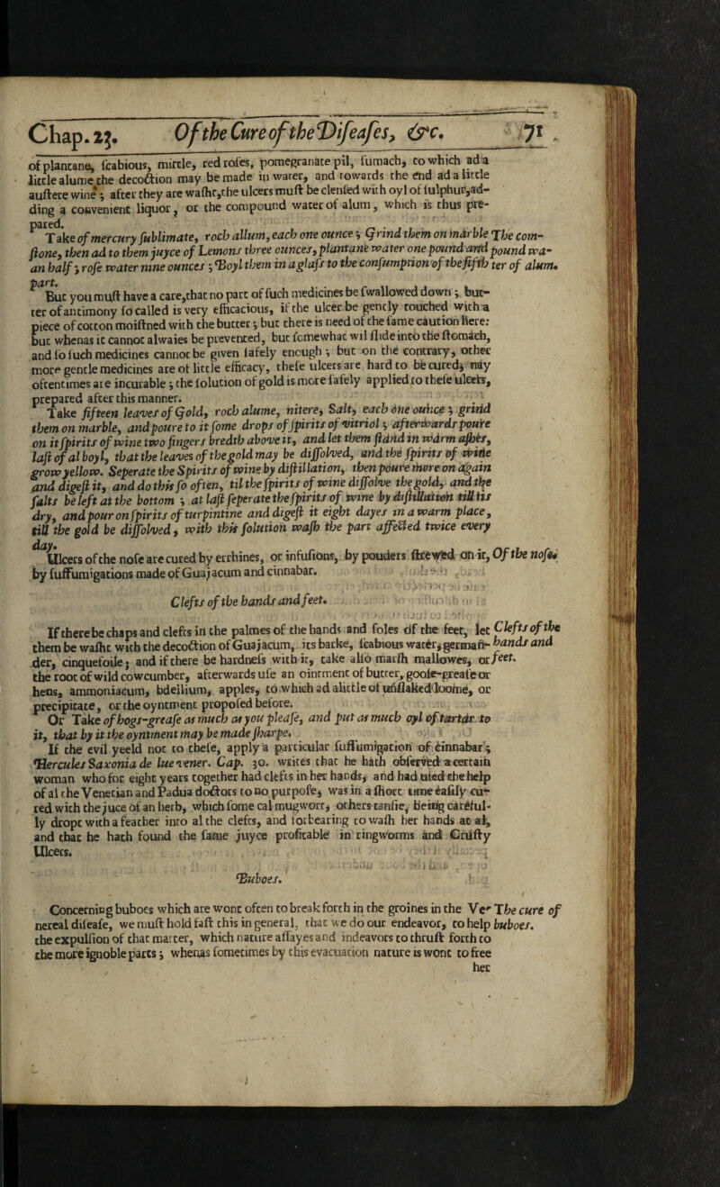1 ofplancane, Tcabious, mircle, red roles, pomegranate pU, fumach, to which ad a little alume the decoftion may be made in water, and towards the end adahtcle auftere wine *, after they are waOitjChe ulcers muft be denied with oy 1 of lulphur,ad¬ ding a convenient licjuor ^ or the compound water of alum, which is thus pre* 'VdksoftncrcufyJuhliTitutCi TochdlluTtiyCdchoticouficz\ (^lindthcjnon^dibld^fjg^Qj^— fioney then ad to them juyce of Lemons three ounces, plantane water onepmrtdaifApound wa^ an half} rojh water nine ounces j ^oyl them in aglafs to the confumption of the fifth ter of alunu ^ut you muft have a care,that no part of fuch medicines be fwallowed down y but¬ ter of antimony fo called is very efficacious, it the ulcer be gently touched with^ piece of cotton moiftned with the butter •, but there is need of the fame caution here; but wbenas it cannot alwaies be prevented, but fcmewhac wil Hide into the ftomach, and lb fuch medicines cannot be given lafely enough ^ but on the contrary, other more gentle medicines are of little efficacy, tbefe ulcers are hard to bbcuted^ ndy oftentimes ate incurable ^ the lolucion of gold is more lafely applied to thefe uleets, prepared after this manner. . Take fifteen lea'vesofQold, roch alume, nitere. Salt, each 6ne ouhce \ gnrid them on marble, andpoure toitfome drops of Jpirits of vitrioh, afterthards pome on itfpirits of wine two fingers bredth above it, and let them fidnd in wdrm afiots^ laft ofal boyl, that the leaves of the gold may be diffolved, and the fpirits of dptHe grow yellow. Seperate the Spirits of wine by diftillation, tbenpoure thoreon a^atn anddigefiit, and do this fo often, til the fpirits of wine dtfolve the gold, and t^e fait/ beleftattbe bottom atlafifeper ate the fpirits of wine bydiftiUaiwh tiMitf dry, and pour on fpirits of turpintine anddigeji it eight dayes in a warm place, till the gold be diffolved, with this foluiion wajh the part affeUed twice every ^^Ulcers of the nofearecured hy errhines, or infufions,. by pouders ftcewSKi an it, Of the nofu by fuffumigations made pf Gua^ acum and cinnabar. ;! > • 3 : ■ ^ ' '1 i i ;v * : Clefts of the hands and feet* . -Ain' Iftherebe chaps and clefts in the palmesof the hands and foies df the feet, let them be wafht with the decodtion of Guajacum, its barke, leabious wat^r^germafr- and der, cinquefoilej and if there behardnefs with ic, take allb marfh mallowesj the root of wild cowcumber, afterwards ufe an ointment of butter^ goofe-greafe or hens, amraoniacum, bdellium, apples, to whichadalitfcleof ufiflaked'loome, oc precipitate, or the oyntmenc propofed before. Or Take ofhogs-greafe as much at you pleafe, and put as much pyl of tartdr to it, tbatbyittheoyntmentmaybemadejharpe. If the evil yeeld not to thefe, apply a particular fuffumigation of dinnabaf ; ^Hercules Sax’onia de lue verier. Cap. 50. writes chat he hath ofal'er^ed a certain woman who for eight years together had clefts in her hands, and had uledthe help of al rhe Venetian and Padua dodfors to no purpofej was in a ftiorc tune iafify cu“ , red with the^uce of an herb, which fome cal mug wort, others tanfie^ b'eirig careful¬ ly dropc with a feather into alche clefts, and forbearing cowafh her hands atal, and that he hath found the fame juyce proficablef in ringworms and Grufty Ulcers. i 1 • iltj- ‘I J buboes,' ^ CoDcerniDg buboes which are wont often to break forth in the groines in the Vc** The cure of nereal difeafe, we muft hold faft this in general, that we do our endeavor, co help buboes. the expulfion of that matter, which nature alfayes and indeavors to thruft: forth to the more ignoble pares j wbenas foraecimes by this evacuation nature is wont to free her )