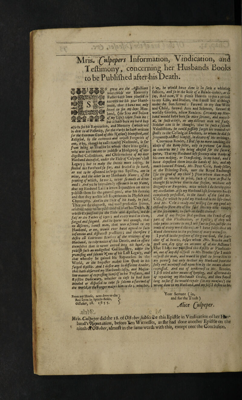 t yiris. iTulpepers Information, Vintlicatioh, aiia Teftimony, concerning her Husbands Booiss to be Publiftied after^bis Death. ^^0 great are the ^0iUions whsTcivitb out Heavenly Vsther hath been pleafedco exerctfe 'me hii poor H and- maid, that I hohe not mtij lived to fee my dear Hus¬ band, (the Stay and Solace of my life) taken from me: but k hath been my hard hap alfoto CeehWRepvitinoni Memory (rvhich voll be deal- to al Po(tenty, for the tmks he hath written for the Common Good oj this ‘^fation^blemijhcdiand Sclipfedy by the covetous and unjuft Forgeries 0/ one* Hhoy tbou^Jhe calls bimfelf^^thoumy ts far from being anlfraelitc in whom there is no guile j who was not'etmtent to ptiblifh <iHodgpodg o/un- digefted Colledions, and Obfervati^is of my deer Husband dteeafedy under the Tide of Culpeper slaft Legacy j but to make the Deceit more taking, he fieeled his Forehead fo fary and bra fed it fo hard, as not to be afhamed to forge t'fio Epiftles, one in tninCy and the other in my Husbands Name 5 of the penning of whichy he nor l, never fo much as drea¬ med : And yet he impudently affirmeth in my Namey that my Flusband Laid a fevere Injunction on me to publifli them for the general good, after his decealej and that they are his laft Experiences in Phyiick and Chyrurgery. And in the tiile of his Book, hefaidy They are the choyceft, and moft profitable fccrets, refolvcd never to be publiihed 'til after bis Death. Af which-Ex p'rtffionsiin the Title and Ep'iftlesy auks falfas the Father of lyes 5 and every word in tbemy forged and feigned. And he knew wil enough, that no difertety hone(i man, that was afrmid to my Huibandy or me, would ever have agreed to fuch infamous and dijhoned praaices-i and thcr^yore i deftre aU Courteous Readers of the mmngs of my Husband y to take notice of this Deceit, and to affuu themfelvs that it never entred into ms heady^ to publijhfuchanundigefted CaUimoftCry, under the tromfing andfolemnKme ofhts Laft Legacy, and that whereby he gained his Reputation in the World, as the Impo^er makes km ^eak in his forged Epilile. And I deftre any indiferent ^adery that hath obftrved my Husbands kfy, and Ivnt manner of expnfmg himfdf in hu Trefacesy and Epifiles Dedicatoryy whether in cafe he had been minded or di^ofedto take fo folemn a farcwel of the fforldyos ffoeForger makf^ km to do > whethery From my Houfc, next door to the p Red Lyon in Spittle-fields, C Oflober, 18. tfS 55. 3 i ^ajy he vdbuld have done it in fuch a whining fafhion, andfoin the ^tile of a Balade-msker, as to f ajy And now, if it plcafc Heaven to put a periocl to my Life, and Studies, thatimuft bid al thingi under the Sun farewel: Faiewcl to my dear Wife and Child, farewel Arts and Sciences, farewel dl worldly Glories, adiew Readers. Certainly my Hus¬ band would haiie been far more feriousy and materi¬ al, in fuch a cafe, as any difereet man wiljudg. Neither can it be thought, that in fuchafolemft Valediction, he could pof/tbly forget his wonted re- (peas to the Colledg of DoCtors, to whom he did fo f requently adSref himfelf, in divers of his writings. Courteous Reader, I (hal fay no more touching the abnfe of the Book-feller, only to prevent (as much as concerns me) thy being abufed for the future, knew. That my Husband left feventy-nine Books of his own making, or Tranfiating, in my hand, and'i have depofited them into the hands of his, and niy much honored Friend, /Wy. Peter Cole, Book-ftller, at Printing-Prefs, neer the Royal Exeban^ (for the good of my Child ) from whom thou may^ txpea to reedve in print, fuch cf them as fhat he thought fit to ferve theeindue feafon, without 4?^ Dilguifes or Forgeries, unto which I do hereby give ■my atiefiation- A/fo my Riband It ft fevemecn hOi,^s complcatly perfeatd, in the haiuh of the faid Mr. 'Vole, fsr which he paid my Husband in his Ttfe-timr. And Mr. Cole k ready and willing (on any good oc- Ct'fioi^'tofhewanyof'tbe faid fevcniy-nihe Uooki^ or the ftvenmn, to fuch as do fbt thereof. /ind if any Perfon fhal qiteftion the Truth of any part, of this Vindication, or Epiflle-, if they wU take pains to'come to mCyl wilfice tofacc,iu(iifie the truth o( every word timeol, as \ have fubferibed nfy ‘ Hand tbtreumo in the prcfcnce of maty witneffes. I prohf in the p'refence of the great God, the fea-r- chtr of al hearts, before whom Mr. Brooks and I mud one day gyve: an account of aTour Adionsn. ‘ihat 1 hkvs not pubhfhed this Spiftle or Vindicati¬ on, out of any dif'r(‘fp(6t to Mr. Brooks (for I miich refpta the man, and wnuld be glad to ftrve hirn tb my power') but only to deer my Hmbsnd from the foUy and weaknefi cafi upon him by the means above expnffed. And out ef tendernef to Mr. Brookr, I firfi fried other means of keeping, and afterwards of tepairing my Hmbands Credit, and then ftayed long to fee if he would repair (in any meafure) the wrong done to my Husbandyond myJdf.l defire to be* Yoilr Servant (In, and for the Truth ) jilice (^ulpeper. Mris. Culpeper didtlte 18. of fubfailie this EpiUle in Vindication of her Hus¬ band’s before Xen Witneffes, as (he had done another Epiftledn the • ninth df O^eher, almoft in the fame words with this, except neer the Conciufipn.