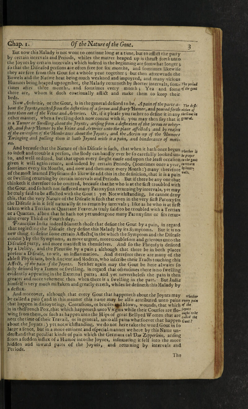 Chap. I. Of the Nature of the Gout. But now this Malady is not wonc to continue long at a time, but to afflidi the party by certain intervals and Periods, vyhiles the matter heaped up is thruft forth unto the Joynts by certain intervals j which indeed in the beginning are fomwhat longer ; fo that the Difeafcd perfons are often free for fix months, and fomtiraes likewife they arefree from this Gout for a whole year together •, but then afterwrads the Bowels and the Native heat being much weakned and impayred, and many vicious Humors being heaped up together, the Malady returneth by fhorter intervals, foin- rbepnied times after three months, and fomcimes every month; Yea and there arc, whom it doth coiatinually afflid and make them to keep their beds. y Now or the Gout, is in the general defined to be, Apainoftheparts a- ThedtS- hoiit tfje Joyntf,excitedfi'om the definxion ofaferous and (harp ^imor, and poured forth nition of into them out of the Veins and Arteries, Or, if it pleafe you rather to define it in any thtGontm ether manner, when a fwelling doth now concur with it, you may then fay chat it is a Tumor or Swelling about the Joynts, arifmgf'om a defluxion of the (erom or whey ifh, andfljarp Junior by the Veins and Arteries unto the place affeUed; and by reafon of the exienfion oj the ^lAembranes about the Joynts, and the Acrim my of the humors Twinging and pulling them it hath Joyned with it a pain, and hinderance of moti¬ on* AndbecaufethattheNatureof this Difeafe is fuch, that when it hath'once begun uu ' to infeft and trouble a perfon, the Body can hardly ever be fo carefully looked un- hproplv^ to, and well ordered, but chat upon every fleight eaufe and upon the leaft occafion to the gout given it will again returo, and indeed by certain Periods^ (lomtimes once a year, fomcimes every fix Months, and now and then once every Month ;) many therefore of theiDoft learned Phyficians do likewife add this in the definition, that it is a pain or fwelling returning by certain inter va Is and Periods. But if there be any one chac thinketh it therefore to be omitted, becaufe that he who is at the firft troubled with the Gout, and fo hath not fuiferedmany Paroxyfms returning by intervals, yet may be truly (aid CO be affected with the Gout: yet Nocwichftanding, he cannot deny this, chat the very Nature of the Difeafe is fuch that even in the very firft Paroxyfm the Difeafe is in it felf naturally fit to return by intervals; like as he who is at firft taken with a Tertian or Quartane Feaver,is truly faid to be troubled with a Tertian or a Quartan, albeit that he hath not yet undergone many Paroxyfms or fits retur¬ ning every Third or Fourth day. ^rancifem India indeed blameth thofe that define the Gout by a pain, in regard that negledling the Difeafe they define this Malady by its Symptoms. But it is no new thing, ta define fome certain Affe<fts(in the which the Symptom and the Difeafe concur) by the Symptoms, as more urgent, more troublefom and grievous unto the Difeafed party, andmore manifeftin themfelves. And fo the Phrenfyis defined byaDeliry, and the Pleurifie by a pain ; although that there be in both places prefenr a Difeafe, to wit, an inflammation. And therefore there are many of the ableft Phyficians, both Ancient and Modern, who inferibe their Tradfs couching this AfFedf, of the pain (f the Joynts* Neither again may the Gout be here alwaies fo fitly defined by a Tumor or fwelling, in regard chac oftentimes there is no fwelling evidently appearing in the External parts*, and yet ncverchelefs the pain is then greater andmore vehement then when there is a fwelling in the part. Eut India himfelf !s very much miftaken and greatly errech, whiles he defineth this Malady by a deflux. And moreover, although that every Gout chac happenech about the Joynts may trbether be called a pain (and in this manner this name may be alfo attributed unco pains every pein that happen in disjoyncings, Concufions, or bruifes m|d blows, wounds, chac which ^ js in theFrench Pox,chac which happenech uncoVkgins while their Courfes are flo-^*J'”“ wing from them, or fuch as happen unto the Hips of great Bellyed Women chat are neer the time of their Travail, or in general, unco all pains whatfoever that happen Qout ? ^ about the Joynts:) yet notwichrtanding, we do not here cake the word Gout in fo large a fence, but in a more eminent and efpecial manner we here by this Name un- derft^md that peculiar kinde of pain which the Germans cal Vos Zipperkin, arifing from a fudden influx of a Humor into the Joynts, infinuacing it felf into the more hidden and inward parts of the Joyucs, and returning by intervals and Periods. The